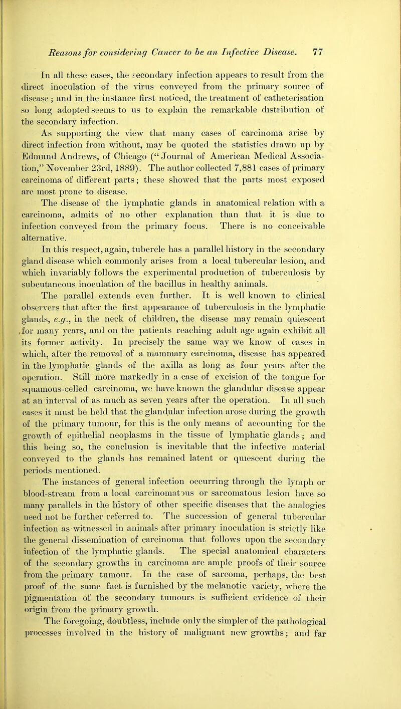 In all these cases, the secondary infection appears to result from the direct inoculation of the virus conveyed from the primary source of disease; and in the instance first noticed, the treatment of catheterisation so long adopted seems to ns to explain the remarkable distribution of the secondary infection. As supporting the view that many cases of carcinoma arise by direct infection from without, may be quoted the statistics drawn up by Edmund Andrews, of Chicago (“Journal of American Medical Associa- tion,” I7ovember 23rd, 1889). The author collected 7,881 cases of primary carcinoma of different parts; these showed that the parts most exposed are most prone to disease. The disease of the lymphatic glands in anatomical relation with a carcinoma, admits of no other explanation than that it is due to infection conveyed from the primary focus. There is no conceivable alternative. In this respect, again, tubercle has a parallel history in the secondary gland disease which commonly arises from a local tubercular lesion, and which invariably follows the experimental production of tuberculosis by subcutaneous inoculation of the bacillus in healthy animals. The parallel extends even further. It is well known to clinical observers that after the first appearance of tuberculosis in the lymphatic glamis, e.g., in the neck of children, the disease may remain quiescent ,for many years, and on the patients reaching adult age again exhibit all its former activity. In precisely the same way we know of cases in which, after the removal of a mammary carcinoma, disease has appeared in the lymphatic glands of the axilla as long as four years after the operation. Still more markedly in a case of excision of the tongue for squamous-celled carcinoma, we have known the glandular disease appear at an interval of as much as seven years after the operation. In all such cases it must be held that the glandular infection arose during the growth of the primary tumour, for this is the only means of accounting for the growth of epithelial neoplasms in the tissue of lymphatic glands; and this being so, the conclusion is inevitable that the infective material conveyed to the glands has remained latent or quiescent during the periods mentioned. The instances of general infection occurring through the lymph or blood-stream from a local carcinomatous or sarcomatous lesion have so many parallels in the history of other specific diseases that the analogies need not be further referred to. The succession of general tubercular infection as witnessed in animals after primary inoculation is strictly like the general dissemination of carcinoma that follows upon the secondary infection of the lymphatic glands. The special anatomical characters of the secondary growths in carcinoma are ample proofs of their source from the primary tumour. In the case of sarcoma, perhaps, the best proof of the same fact is furnished by the melanotic variety, where the pigmentation of the secondary tumours is sufficient evidence of their origin from the primary growth. The foregoing, doubtless, include only the simpler of the pathological processes involved in the history of malignant new growths; and far