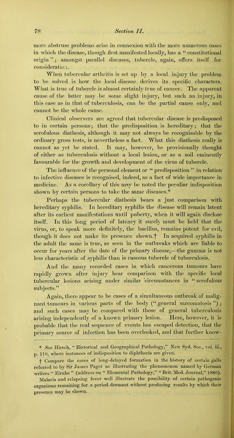 more abstruse problems arise in connexion witli the more numerous cases in which the disease, though first manifested locally, has a “ constitutional origin ”; amongst parallel diseases, tubercle, again, offers itself for consideration. When tubercular arthritis is set up by a local injury the problem to be solved is how the local disease derives its specific characters. What is true of tubercle is almost certainly true of cancer. The apparent cause of the latter may be some slight injury, but such an injury, in this case as in that of tuberculosis, can be the partial cause only, and cannot be the whole cause. Clinical observers are agreed that tubercidar disease is predisposed to in certain persons; that the predisposition is hereditary; that the scrofulous diathesis, although it may not always be recognisable by the ordinary gross tests, is nevertheless a fact. What this diathesis really is cannot as yet be stated. It may, however, be provisionally thought of either as tuberculosis without a local lesion, or as a soil eminently favourable for the gro^wth and development of the virus of tubercle. The influence of the personal element or “ predisposition ” in relation to infective diseases is recognised, indeed, as a fact of wide importance in medicine. As a corollary of this may be noted the peculiar indisposition shown by certain persons to take the same diseases.* Perhaps the tubercular diathesis bears a just comparison with hereditary syphilis. In hereditarj syphilis the disease will remain latent after its earliest manifestations until puberty, when it will again disclose itself. In this long period of latency it surelj must be held that the virus, or, to speak more definitely, the bacillus, remains potent for evil, though it does not make its presence shown.f In acquired syphilis in the adult the same is true, as seen in the outbreaks which are liable to occur for years after the date of the primary disease,—the gumma is not less characteristic of syphilis than is caseous tubercle of tuberculosis. And the many recorded cases in which cancerous tumours have rapidly grown after injury bear comparison with the specific local tubercular lesions arising under similar 'circumstances in “ scrofulous subjects.” Again, there appear to be cases of a simultaneous outbreak of malig- nant tumours in various parts of the body (“ general sarcomatosis ”) ; and such cases may be compared with those of general tuberculosis arising independently of a known primary lesion. Here, however, it is probable that the real sequence of events has escaped detection, that the primary source of infection has been overlooked, and that further know- * See Hirsch, “ Historical and. Geographical Pathology,” New Syd. Soc., vol. iii., p. 110, where instances of indisposition to diphtheria are given. •f Compare the cases of long-delayed formation in the history of certain galls referred to by Sir James Paget as illustrating the phenomenon named by German writers “ Eiruhe ” (address on “ Elemental Pathology,” “Brit. Med. Journal,” 1880). Malaria and relapsing fever well illustrate the possibility of certain pathogenic organisms remaining for a period dormant without producing results by which their presence may be snown.