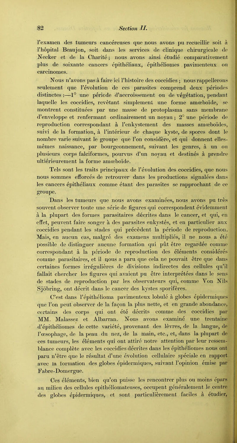 Texamen des tumeurs cancereuses que nous avons pu recueillir soit a I’hopital Beavijon, soit dans les services de clinique chirurgicale de Necker et de la Charite; nous avons ainsi etudie comparativenient plus de soixante cancers epitheliaux, epitheliomes pavimenteux on carcinomes. Nous n’avons pas a faire ici I’liistoire des coccidies ; nous rappellerons seulement que I’evolution de ces parasites comprend deux periodes distinctes :—1° une periode d’accroissement ou de vegetation, pendant laquelle les coccidies, revetant simplement une forme amoeboide, se montrent constituees par une masse de protoplasma sans membrane d’enveloppe et renfermant ordinairement un noyau; 2° une periode de reproduction correspondant a I’enkystement des masses amoeboides, suivi de la formation, a I’interieur de chaque kyste, de spores dont le nombre varie suivant le groupe que Ton considere, et qui donnent elles- memes naissance, par bourgeonnement, suivant les genres, a un ou plusieurs corps falciformes, pourvus d’un noyau et destines a prendre ultierieurement la forme amoeboide. Tels sont les traits prineipaux de revolution des coccidies, que nous nous sommes efforces de retrouver dans les productions signalees dans les cancers epitheliaux comme etant des parasites se rapprochant de ce groupe. Dans les tumeurs que nous avons examinees, nous avons pu tres souvent observer toute une serie de figures qui correspondent evidemment a la plupart des formes parasitaires decrites dans le cancer, et qui, en effet, peuvent faire songer a des parasites enkystes, et en particulier aux coccidies pendant les stades qui precedent la periode de reproduetion. Mais, en aucun cas, malgre des examens multiplies, il ne nous a ete possible de distinguer aucune formation qui put etre regardee comme correspondant a la periode de reproduction des elements considere,‘i comme parasitaires, et il qous a paru que cela ne pouvait etre que dans certaines formes irregulieres de divisions indirectes des cellules qu’il fallait cbercber les figures qui avaient pu etre interpretees dans le sens de stades de reproduetion par les observateurs qui, comme Von Nils Sjobring, ont decrit dans le cancer des kystes sporiferes. C’est dans repitbelioma pavimenteux lobule a globes epidermiques que Ton pent observer de la fa^on la plus nette, et en grande abundance, certains des corps qui ont ete decrits comme des coccidies par MM. Malassez et Albarran. Nous avons examine une trentaine d’epitheliomes de cette variete, provenant des levres, de la langue, de I’oesophage, de la peau du nez, de la main, etc., et, dans la plupart de ces tumeurs, les elements qui ont attire notre attention par leur ressem- j blance complete avee les coccidies decrites dans les epitheliomes nous ont | paru n’etre que le resultat d’une evolution cellulaire speciale en rapport ! avec la formation des globes epidermiques, suivant I’opinion emise par Fabre-Domergue. , Ces elements, bien qu’on puisse les rencontrer plus ou moins epars au milieu des cellules epitbeliomateuses, occupent generalement le centre des globes epidermiques, et sent particulim’ement faciles a etudier.