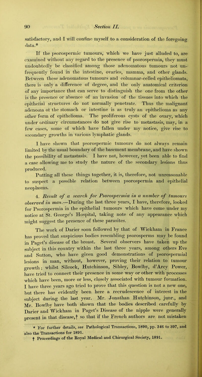 satisfactory, and I will confine myself to a consideration of the foregoing data.* If the psorospermic tumours, which we have just alluded to, are examined without any regard to the presence of psorospermia, they must undoubtedly be classified among those adenomatous tumours not un- frequently found in the intestine, ovaries, mamma, and other glands. Between these adenomatous tumours and columnar-celled epitheliomata, there is only a difference of degree, and the only anatomical criterion of any importance that can serve to distinguish the one from the other is the presence or absence of an invasion of the tissues into which the epithelial structures do not normally penetrate. Thus the malignant adenoma ot the stomach or intestine is as truly an epithelioma as any other form of epithelioma. The proliferous cysts of the ovary, which under ordinary circumstances do not give rise to metastasis, may, in a few cases, some of which have fallen under my notice, give rise to secondary growths in various lym23hatic glands. I have shown that j)f^oros2Dermic tumours do not always remain limited by the usual boundary of the basement membrane, and have shown the possibility of metastasis. I have not, however, yet been able to find a ease allowing me to study the nature of the secondary lesions thus ^woduced. Putting all these things together, it is, therefore, not unreasonable to suspect a j)ossible relation between psorospermia and epithelial neoplasms. 4. Result of a search for Psorospermia in a number of tumours observed in man.—During the last three years, I have, therefore, looked for Psorospermia in the e^jithelial tumours which have come under my notice at St. George’s Hospital, taking note of any appearance which might suggest the presence of these parasites. The work of Darier soon followed by that of Wickham in France has proved that suspicious bodies resembling psorosperms may be found in Paget’s disease of the breast. Several observers have taken up the subject in this country within the last three years, among others Eve and Sutton, who have given good demonstrations of jjsorospermial lesions in man, without, however, proving their relation to tumour growth; whilst Silcock, Hutchinson, Sibley, Bowlby, d’Arcy Power, have tried to connect their presence in some way or other with processes which have been, more or less, closely associated with tumour formation. I have three years ago tried to jJrove that this question is not a new one, but there has evidently been here a recrudescence of interest in the subject during the last year. Mr. Jonathan Hutchinson, junr., and Mr. Bowlby have both shoAvn that the bodies described carefully by Darier and Wickham in Paget’s Disease of the nipple were generally j)resent in that disease,! so that if the French authors are not mistaken * For further details, see Pathological Transactions, 1890, pp. 346 to 397, and also the Transactions for 1891. f Proceedings of the Koyal Medical and Chirurgical Society, 1891.