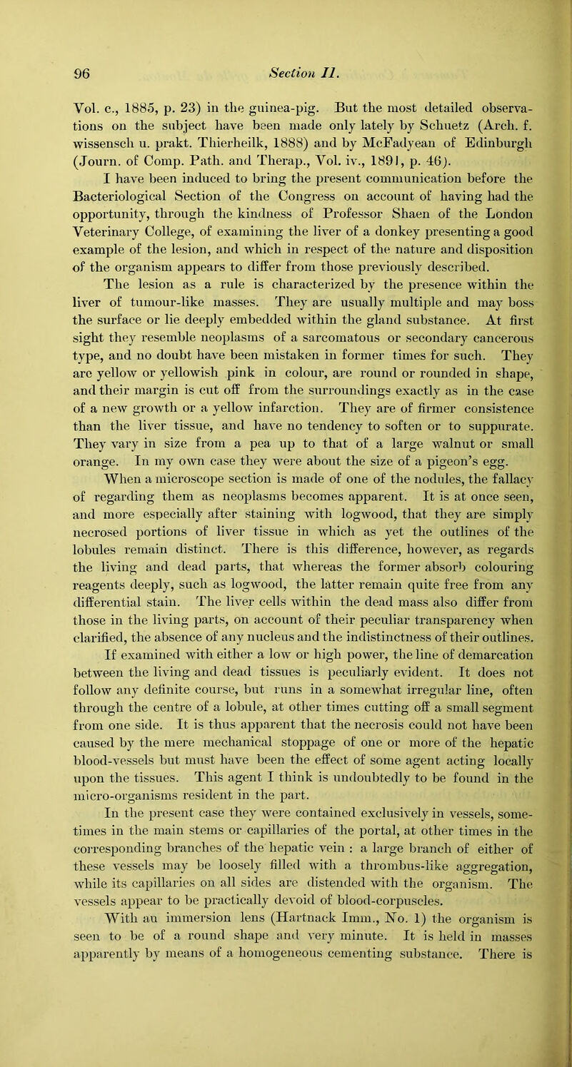 Vol. c.j 1885, p. 23) in the guinea-pig. But the most detailed observa- tions on the subject have been made only lately by Schuetz (Arch. f. wissensch u. prakt. Thierheilk, 1888) and by McFadyeau of Edinburgh (Journ. of Comp. Path, and Therap., Vol. iv., 1891, p. 46j. I have been induced to bring the present communication before the Bacteriological Section of the Congress on account of having had the opportunity, through the kindness of Professor Shaen of the London Veterinary College, of examining the liver of a donkey presenting a good example of the lesion, and which in respect of the nature and disposition of the organism appears to differ from those previously described. The lesion as a rule is characterized by the presence within the liver of tumour-like masses. They are usually multiple and may boss the surface or lie deeply embedded within the gland substance. At first sight they resemble neoplasms of a sarcomatous or secondary cancerous type, and no doubt have been mistaken in former times for such. They arc yellow or yellowish pink in colour, are round or rounded in shape, and their margin is cut off from the surroundings exactly as in the case of a new growth or a yellow infarction. They are of firmer consistence than the liver tissue, and have no tendency to soften or to suppurate. They vary in size from a pea up to that of a large walnut or small orange. In my own case they were about the size of a pigeon’s egg. When a microscope section is made of one of the nodules, the fallacy of regarding them as neoplasms becomes apparent. It is at once seen, and more especially after staining with logwood, that they are simply necrosed portions of liver tissue in which as yet the outlines of the lobules remain distinct. There is this difference, however, as regards the living and dead parts, that whereas the former absorb colouring reagents deeply, such as logwood, the latter remain quite free from any differential stain. The liver cells within the dead mass also differ from those in the living parts, on account of their peculiar transparency when clarified, the absence of any nucleus and the indistinctness of their outlines. If examined with either a low or high power, the line of demarcation between the living and dead tissues is peculiarly evident. It does not follow any definite course, but runs in a somewhat irregular line, often through the centre of a lobule, at other times cutting off a small segment from one side. It is thus apparent that the necrosis could not have been caused by the mere mechanical stoppage of one or more of the hepatic blood-vessels but must have been the effect of some agent acting locally upon the tissues. This agent I think is undoubtedly to be found in the micro-organisms resident in the part. In the present case they were contained exclusively in vessels, some- times in the main stems or capillaries of the portal, at other times in the corresponding branches of the hepatic vein : a large branch of either of these vessels may be loosely filled with a thrombus-like aggregation, while its capillaries on all sides are distended with the organism. The vessels appear to be practically devoid of blood-corpuscles. With an immersion lens (Hartnack Imm., No. 1) the organism is seen to be of a round shape and very minute. It is held in masses apparently by means of a homogeneous cementing substance. There is