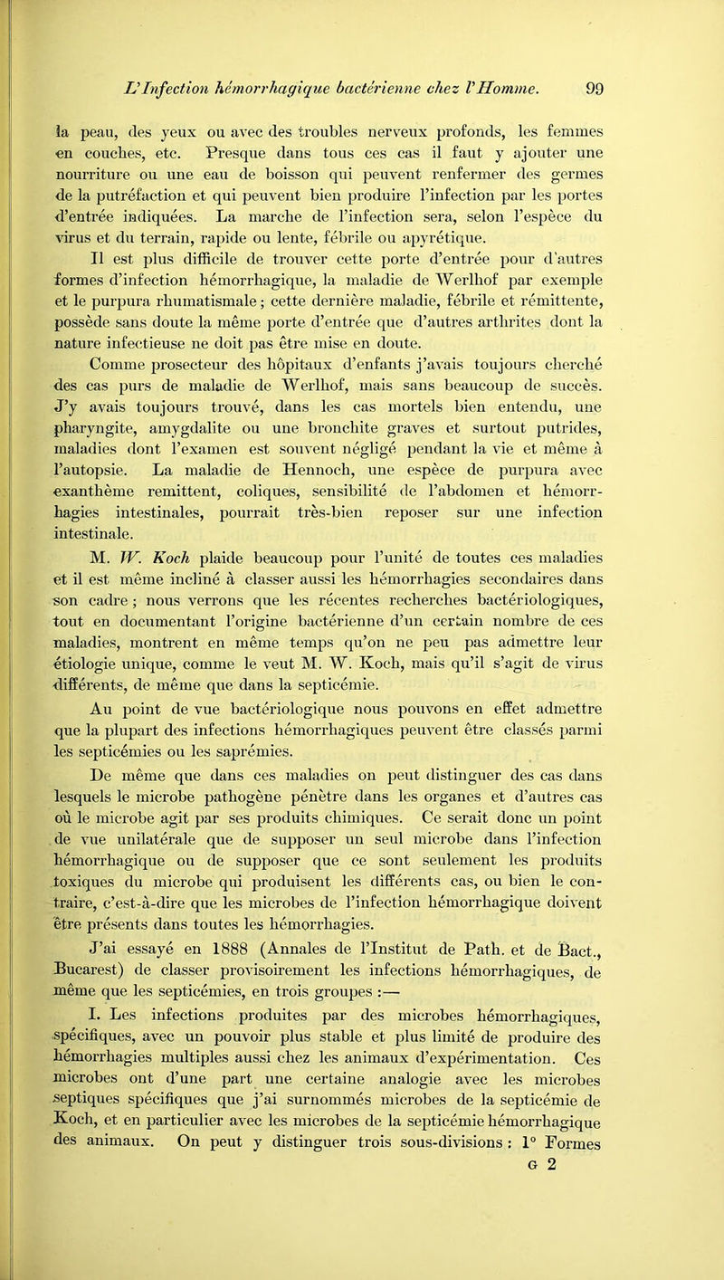 la peau, des yeux ou avec des troubles nerveux profonds, les femmes en couches, etc. Presque dans tons ces cas il faut y aj outer une nourriture ou une eau de boisson qui peuvent renfermer des germes de la putrefaction et qui peuvent bien produire I’infection par les portes d’entree indiquees. La marche de I’infection sera, selon I’espece du virus et du terrain, rapide ou lente, febrile ou apyretique. II est plus difficile de trouver cette porte d’entree pour d'autres formes d’infection hemorrhagique, la maladie de Werlhof par exemple et le purpura rhumatismale; cette derniere maladie, febrile et remitteute, possede sans doute la meme porte d’entree que d’autres arthrites dont la nature infectieuse ne doit pas etre mise en doute. Coiume prosecteur des hopitaux d’enfants j’avais toujours cherche des cas purs de maladie de Werlhof, mais sans beaucoup de succes. J’y avals toujours trouve, dans les cas mortels bien entendu, une pharyngite, amygdalite ou une bronchite graves et surtout putrides, maladies dont I’examen est souvent neglige pendant la vie et meme a I’autopsie. La maladie de Hennoch, une espece de purpura avec exantheme remittent, coliques, sensibilite de I’abdomen et hemorr- hagies intestinales, pourrait tres-bien reposer sur une infection intestinale. M. W. Koch plaide beaucoup pour I’uuite de toutes ces maladies et il est meme incline a classer aussi les hemorrhagies secondaires dans son cadre; nous verrons que les recentes reeherehes bacteriologiques, tout en documentant I’origine baeterienne d’un certain nombre de ces maladies, montrent en meme temps qu’on ne peu pas admettre leur etiologie unique, comme le veut M. W. Koch, mais qu’il s’agit de virus differents, de meme que dans la septieemie. Au point de vue bacteriologique nous pouvons en effet admettre que la plupart des infections hemorrhagiques peuvent etre classes parmi les septicemies ou les sapremies. De meme que dans ces maladies on pent distinguer des cas dans lesquels le microbe pathogene penetre dans les organes et d’autres eas ou le microbe agit par ses produits chimiques. Ce serait done un point de vue unilaterale que de supposer un seul microbe dans I’infection hemorrhagique ou de supposer que ee sout seulement les produits toxiques du microbe qui produisent les differents eas, ou bien le eon- traire, c’est-a-dire que les microbes de I’infection hemorrhagique doivent etre presents dans toutes les hemorrhagies. J’ai essaye en 1888 (Annales de I’lnstitut de Path, et de Pact., Bucarest) de elasser provisoirement les infections hemorrhagiques, de meme que les septicemies, en trois groupes :— I. Les infections produites par des microbes hemorrhagiques, speeifiques, avee un pouvoir plus stable et plus liuiite de produire des hemorrhagies multiples aussi ehez les animaux d’experimentation. Ces microbes ont d’une part une eertaine analogie avee les microbes septiques specifiqnes que j’ai surnommes mierobes de la septieemie de Koch, et en partieulier avee les microbes de la septieemie hemorrhagique des animaux. On pent y distinguer trois sous-divisions : 1° Formes G 2