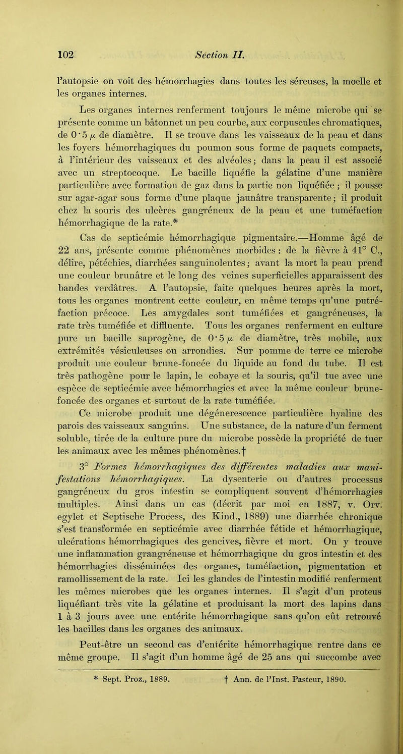 I’autopsie on voit des hemorrhagies dans toutes les sereuses, la moelle et les organes internes. Les organes internes renferment tonjonrs le meine microbe qui se presente comme un batonnet iin pen courbe, aux corpuscules cliromatiques, de 0 ■ 5 de diametre. II se trouve dans les vaisseaux de la peau et dans les foyers bemorrhagiqnes du pounion sous forme de paquets compacts, a I’interieur des vaisseaux et des alveoles; dans la peau il est associe avec uu streptocoque. Le bacille liquefie la gelatine d’une maniere particuliere avec formation de gaz dans la partie non liquetiee ; il pousse sur agar-agar sous foi'me d’une plaque jaunatre transparente; il produit cbez la souris des ulceres gangreneux de la peau et une tumefaction liemorrliagique de la rate.* Cas de septicemie bemorrbagique pigmentaire.—Homme age de 22 aus, presente comme pbenomenes morbides : de la fievre a 41° C., delire, petecbies, diarrhees sanguinolentes j avant la mort la peau prend une couleur brunatre et le long des veines superficielles apparaissent des bandes verdatres. A I’autopsie, faite quelques heures apres la mort, tons les organes montrent cette couleur, en meme temps qu’une putre- faction precoce. Les amygdales sont tumefiees et gaugreneuses, la rate tres tumefiee et diffluente. Tons les organes renferment en culture pure un bacille saprogene, de 0’5de diametre, tres mobile, aux extremites vesiculeuses ou arrondies. Sur pomme de terre ce microbe produit une couleur brune-foucee du liquide au fond du tube. Il est tres patbogene pour le lapin, le cobaye et la souris, qu’il tue avec une espece de septicemie avec hemorrhagies et avec la meme couleur brune- foncee des organes et surtout de la rate tumefiee. Ce microbe produit une degenerescence particuliere hyaline des parois des vaisseaux sanguins. Une substance, de la nature d’un ferment soluble, tiree de la culture pure du microbe possede la propriete de tuer les animaux avec les memes phenomenes.f 3° Formes Jiemorrhagiqnes des dijferentes maladies aux mani- festations lihnorrhagiques. La dysenterie ou d’autres processus gangreneux du gros intestin se compliquent souvent d’hemorrhagies multiples. Ainsi dans un cas (decrit par moi en 1887, v. Orv. egylet et Septische Process, des Kind., 1889) une diarrhee chronique s’est transformee en septicemie avec diarrhee fetide et hemorrhagique, \ilcerations hemorrhagiques des gencives, fievre et mort. On y trouve une inflammation grangreneuse et hemorrhagique du gros intestin et des hemorrhagies disseminees des organes, tumefaction, pigmentation et ramollissement de la rate. Ici les glandes de I’intestin modifie renferment les memes microbes que les organes internes. Il s’agit d’un proteus liquefiant tres vite la gelatine et produisant la mort des lapins dans 1 a 3 jours avec une enterite hemorrhagique sans qu’on eut retrouve les bacilles dans les organes des animaux. Peut-etre un second cas d’enterite hemorrhagique rentre dans ce meme groupe. Il s’agit d’un homme age de 25 ans qui succombe avec