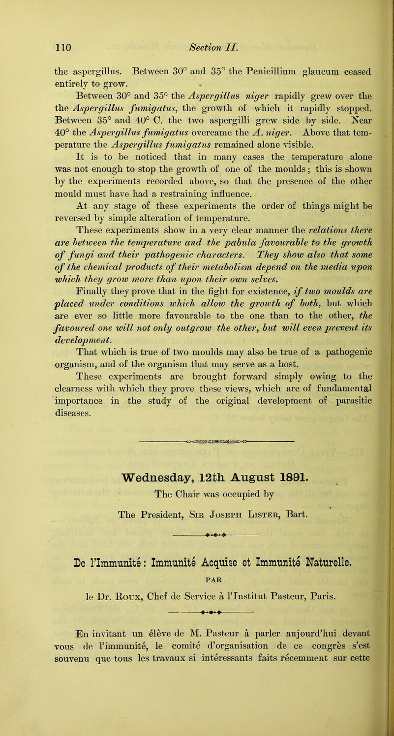 the aspergillus. Between 30° and 35° the Penicillium glaucum ceased entirely to grow. Between 30° and 35° the Aspergillus niger rapidly grew over the the Aspergillus fumigatus, the growth of which it rapidly stopped. Between 35° and 40° C. the two aspergilli grew side by side. Near 40° the Aspergillus f umigatus overcame the A. niger. Above that tem- perature the Aspergillus fumigatus remained alone visible. It is to be noticed that in many cases the temperature alone was not enough to stop the growtli of one of the moulds; this is shown by the experiments recorded above, so that the presence of the other mould must have had a restraining influence. At any stage of these experiments the order of things might be reversed by simple alteration of temperature. These experiments show in a very clear manner the relations there are between the temperature and the pahula favourable to the growth of fungi and their pathogenic characters. They show also that some of the chemical products of their metabolism depend on the media upon which they grow more than upon their own selves. Finally they prove that in the flght for existence, if two moulds are placed xmder conditions which alloio the growth of both, but which are ever so little more favourable to the one than to the other, the favoured one will not only outgrow the other, hut will even prevent its development. That which is true of two moulds may also be true of a pathogenic organism, and of the organism that may serve as a host. These experiments are brought forward simply owing to the clearness with which they prove these views, which are of fundamental importance in the study of the original development of parasitic diseases. Wednesday, 12th August 1891. The Chair was occupied by The President, Sir Joseph Lister, Bart. De rimmunite: Immunite Acquise et Immunite Uaturelle. PAR le Dr. Roux, Chef de Service a ITnstitut Pasteur, Paris. En invitant un eleve de M. Pasteur a parler aujourd’hui devant vous de I’immunite, le comite d’organisation de ce congres s’est souvenu que tons les travaux si interessants faits recemment sur cette