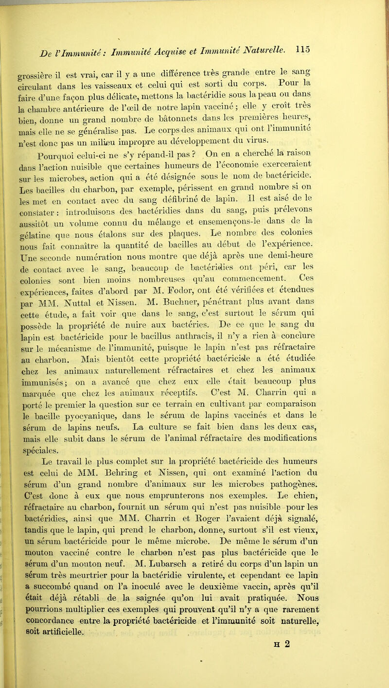 grossiere il est vrai, car il y a une difference tres grande entre le sang circulant dans les vaisseaux et celui qui est sorti du corps. Pour la faire d’une fa^on plus delicate, mettons la bacteridie sous la peau ou dans la chaiubre anterieure de I’oeil de notre lapin vaccine; elle y croit tres bien, donne uu grand nombre de b^onuets dans les premieres beures, mais elle ue se generalise pas. Le corps des animaux qui ont 1 immunite n’est done pas un milieu impropre au developpement du virus. Poui'quoi celui-ci ne s’y repand-il pas ? On en a cbercbe la raison dans Faction nuisible que certaines bumeurs de I’economie exerceraient sur les microbes, action qui a ete designee sous le uom de bactericide. Les bacilles du ebarbon, par exemple, perissent en grand nombre si on les met en contact avec du sang defibrine de lapin. Il est aise de le constater : introduisons des bacteridies dans du sang, puis prelevons aussitot un volume counu du melange et ensemen90us-le dans de la gelatine que nous etalons sur des plaques. Le nombre des colonies nous fait connaitre la quantite ile bacilles au debut de I’experience. Une seconde numeration nous montre que deja apres une demi-beure de contact avec le sang, beaucoup de bacteridies ont peri, car les colonies sont bien moins nombreuses qu’au commencement. Ces experiences, faites d’abord par bl. Fodor, ont ete verifiees et etendues par MM. Nuttal et Nissen. M. Buebner, penetrant plus avant dans cette etude, a fait voir que dans le sang, e’est surtout le serum qui possede la propriete de nuire aux bacteries. De ce que le sang du lapin est bactericide pour le bacillus antbracis, il n’y a rien a conclure sur le mecanisme de rimmunite, puisque le lapin n’est pas refractaire au ebarbon. Mais bientot cette propriete bactericide a ete etudiee cbez les animaux naturellement refractaires et cbez les animaux immunises; ou a avance que cbez eux elle etait beaucoup plus marquee que cbez les auimaux receptifs. C’est M. Cbarrin qui a porte le premier la question sur ce terrain en cultivant par comparaison le bacille pyocyanique, dans le serum de lapins vaccines et dans le serum de lapins neufs. La culture se fait bien dans les deux cas, mais elle subit dans le serum de I’animal refractaire des modifications speciales. Le travail le plus complet sur la propriete bactericide des bumeurs e,st celui de MM. Bebring et Nissen, qui ont examine Taction du serum d’un grand nombre d’auimaux sur les microbes patbogenes. C’est done a eux que nous emprunterons nos exemples. Le cbien, refractaire au ebarbon, fouruit un serum qui n’est pas nuisible pour les bacteridies, ainsi que MM. Cbarrin et Roger I’avaient deja signale, tandis que le lapin, qui prend le ebarbon, donne, surtout s’il est vieux, un serum bactericide pour le meme microbe. De meme le serum d’un mouton vaccine centre le ebarbon n’est pas plus bactericide que le serum d’un mouton neuf. M. Lubarscb a retire du corps d’un lapin un serum tres meurtrier pour la bacteridie virulente, et cependant ce lapin a succombe quand on I’a inocule avec le deuxieme vaccin, apres qu’il etait deja retabli de la saignee qu’on lui avait pratiquee. Nous pourrions multiplier ces exemples qui prouvent qu’il n’y a que rarement concordance entre la propriete bactericide et Timmunite soit naturelle, soit artificielle. H 2