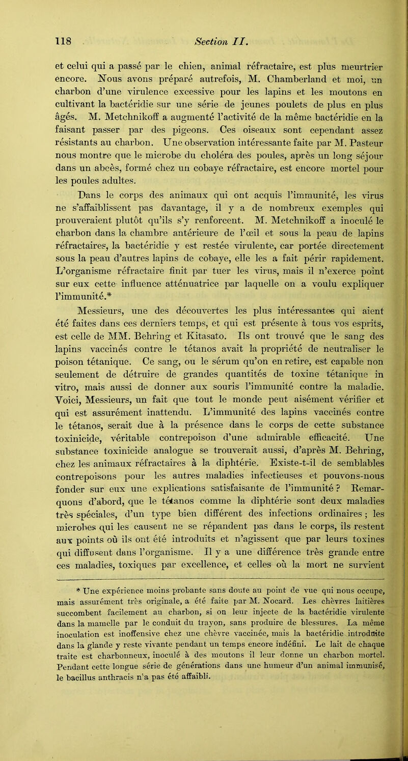 et celui qui a passe par le chien, animal refractaire, est plus meurtrier encore. Nous avons prepare autrefois, M. Chamberland et moi, un charbon d’une virulence excessive pour les lapins et les moutons en cultivant la bacteridie sur une serie de jeunes poulets de plus en plus ages. M. Metcbnikoff a augmente I’activite de la meme bacteridie en la faisant passer par des pigeons. Ces oiseaux sont cependant assez resistants au cbarbon. Une observation interessante faite par M. Pasteur nous montre que le microbe du cholera des ponies, apres un long sejour dans un abces, forme cbez un eobaye refractaire, est encore mortel pour les poules adultes. Dans le corps des animaux qui ont acquis Timmunite, les virus ne s’afPaiblissent pas davantage, il y a de nombreux exemples qui prouveraient plut&t qia’ils s’y renforcent. M. Metcbnikoff a inocule le cbarbon dans la cbambre anterieure de I’ceil et sous la peau de lapins refractaires, la bacteridie y est restee virulente, car portee directement sous la peau d’autres lapins de eobaye, elle les a fait perir rapidement. L’organisme refractaire finit par tuer les virus, mais il n’exerce point sur eux cette influence attenuatrice par laquelle on a voulu expliquer I’immunite.* Messieurs, une des decouvertes les plus interessantee qui aient ete faites dans ces derniers temps, et qui est presente a tons vos esprits, est celle de MM. Bebring et Kitasato. Ils ont trouve que le sang des lapins vaccines centre le tetanos avait la propriete de neutraliser le poison tetanique. Ce sang, ou le serum qu’on en retire, est capable non seulement de detruire de grandes quantites de toxine tetanique in vitro, mais aussi de donner aux souris rimmunite centre la maladie. Void, Messieurs, un fait que tout le monde peut aisement verifier et qui est assurement inattendu. L’immunite des lapins vaccines contre le tetanos, serait due a la presence dans le corps de cette substance toxinicide, veritable contrepoison d’une admirable efficacite. Une substance toxinicide analogue se trouverait aussi, d’apres M. Bebring, cbez les animaux refractaires a la dipbterie. Existe-t-il de semblables contrepoisons pour les autres maladies infectieuses et pouvons-nous fonder sur eux une explications satisfaisante de I’immunite ? Remar- quons d’abord, que le tetanos comme la dipbterie sont deux maladies tres speciales, d’un type bien different des infections ordinaires; les microbes qui les causent ne se repandent pas dans le corps, ils restent aux points ou ils ont ete introduits et n’agissent que par leurs toxines qui diffu.sent dans I’organisme. Il y a une difference tres grande entre ces maladies, toxiques par excellence, et celles on la mort ne survient * Une experience moins probante sans doufe au point de vue qui nous occupe, mais assurement tres originale, a ete faite i^ar M. Nocard. Les chevres laitieres succombent facilement au cbarbon, si on leur injecte de la bacteridie virulente dans la mamclle par le conduit du trayon, sans produire de blessures. La meme inoculation est inoffensive cbez une chevre vaccinee, mais la bacteridie introdnite dans la glande y reste vivante pendant un temps encore indefini. Le lait de ebaque traite est ebarbonneux, inocule a des moutons il leur donne un cbarbon mortel. Pendant cette longue serie de generations dans une bumeur d’un animal immunise, le bacillus antbracis n’a pas ete affaibli.