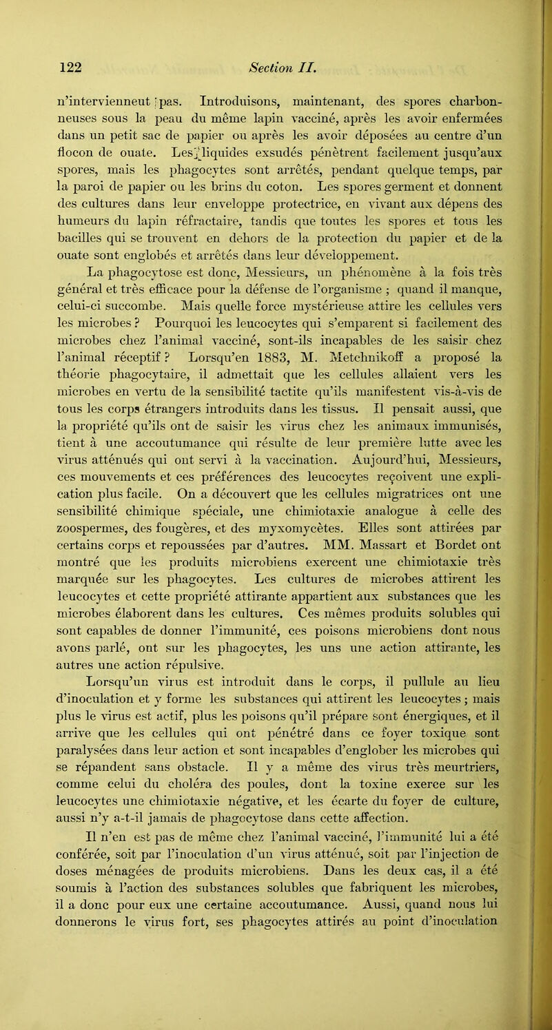 n’intervieuneut ipas. Introduisons, maintenant, des spores charbon- neuses sous la peau du meme lapin vaccine, apres les avoir enfermees dans un petit sac de papier on apres les avoir deposees an centre d’un flocon de ouate. Lesjdiquides exsudes penetrent facilement jusqu’aux spores, inais les phagocytes sont arretes, pendant quelque temps, par la paroi de papier on les brins du coton. Les spores germent et donnent des cultures dans leur enveloppe protectrice, en vivant aux depens des humeurs du lapin refractaire, tandis que toiites les spores et tons les bacilles qui se trouvent en dehors de la protection du papier et de la ouate sont euglobes et arretes dans leur developpement. La phagocytose est done. Messieurs, iin phenomene a la fois tres general et tres efficace pour la defense de I’organisme ; quand il manque, celui-ci succombe. Mais quelle force mysterieuse attire les cellules vers les microbes ? Pourquoi les leucocytes qui s’emparent si facilement des microbes chez I’animal vaccine, sont-ils incapables de les saisir chez I’animal receptif ? Lorsqu’en 1883, M. Metchnikoff a propose la theorie phagocytaire, il admettait que les cellules allaient vers les microbes en vertu de la sensibilite tactite qu’ils manifestent vis-a-vis de tons les corps etrangers introduits dans les tissus. Il pensait aussi, que la propriete qu’ils ont de saisir les virus chez les animaux immunises, tient a une accoutumance qui resulte de leur premiere lutte avec les virus attenues qui ont servi a la vaccination. Aujourd’hui, Messieurs, ces mouvements et ces preferences des leucocytes re9oivent une expli- cation plus facile. On a decouvert que les cellules migratrices ont une sensibilite ehimique speciale, une chimiotaxie analogue a celle des zoospermes, des fougeres, et des myxomycetes. Elies sont attirees par certains corps et repoussees par d’autres. MM. Massart et Bordet ont montre que les produits microbiens exercent une chimiotaxie tres marquee sur les phagocytes. Les cultures de microbes attirent les leucocytes et cette propriete attirante appartient aux substances que les microbes elaboi’ent dans les cultures. Ces memes produits solubles qui sont capables de donner I’immunite, ces poisons microbiens dont nous avons parle, ont sur les phagoeytes, les uns une action attirante, les autres une action repulsive. Lorsqu’un virus est introduit dans le corps, il pullule an lieu d’inoculation et y forme les substances qui attirent les leucocytes ; mais plus le ^urus est actif, plus les poisons qu’il prepare sont energiques, et il arrive que les cellules qui ont penetre dans ce foyer toxique sont paralysees dans leur action et sont incapables d’englober les microbes qui se repandent sans obstacle. Il y a meme des virus tres meurtriers, comme celui du cholera des poules, dont la toxine exerce sur les leucoeytes une chimiotaxie negative, et les ecarte du foyer de culture, aussi n’y a-t-il jamais de phagocytose dans cette affection. Il n’en est pas de meme chez I’animad vaccine, I’immunite lui a ete conferee, soit par I’inoculatiou d’un virus attenue, soit par I’injection de doses menagees de produits microbiens. Dans les deux cas, il a ete soumis a Taction des substances solubles que fabriquent les microbes, il a done pour eux une certaine aecoutumance. Aussi, quand nous lui donnerons le virus fort, ses phagocytes attires au point d’inoeulation