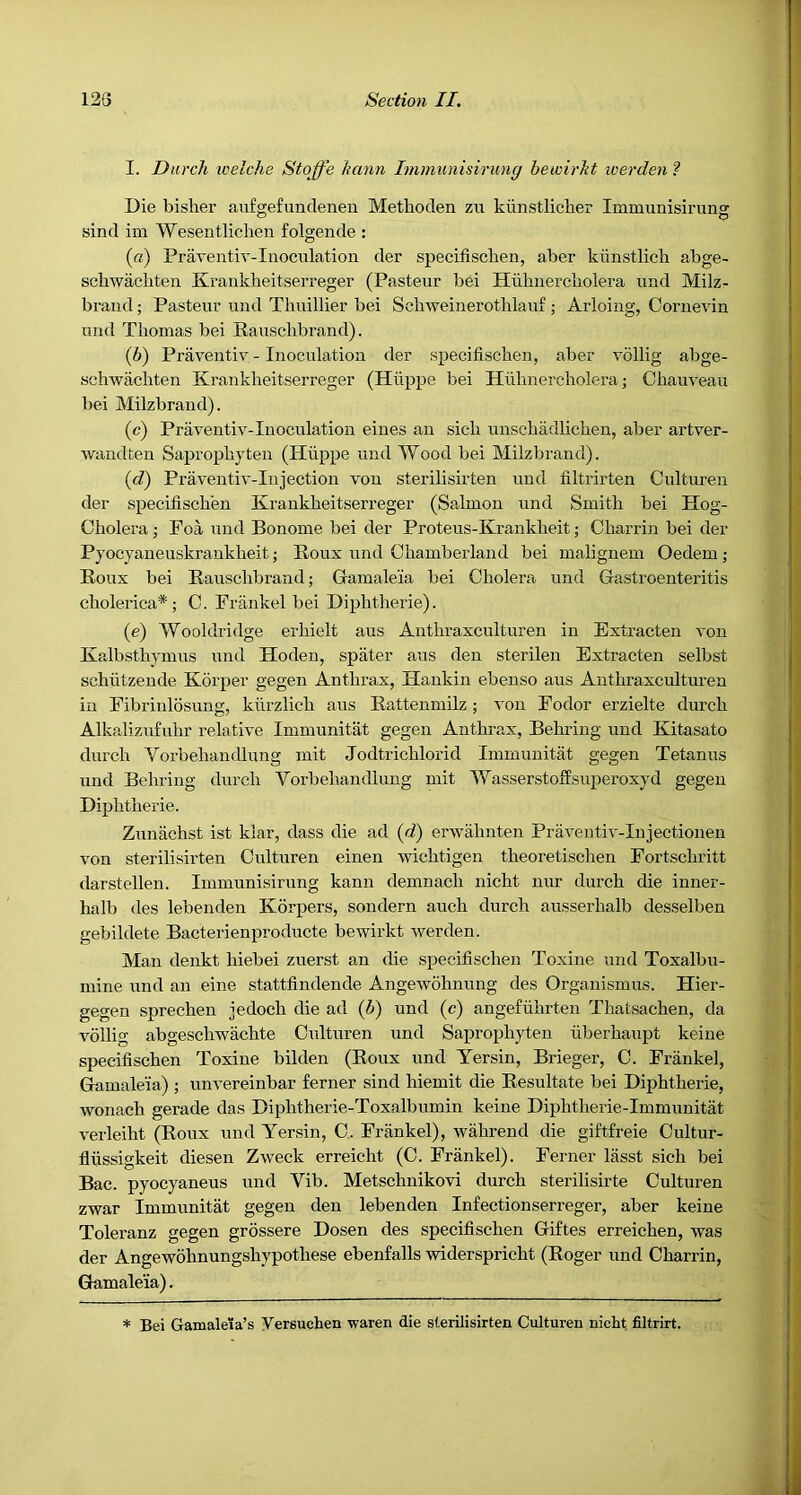 I. Durcli icelche Stoffe hann Immunisirung bewirkt werden ? Die bisher aufgefundenen Methoclen zn kiinstlicher Immunisirung sind im Wesentliclien folgende : (a) Praventiv-Inocnlation der specifiscben, aber kiinstlich abge- scbwachten Krankheitserreger (Pasteur bei Hiibnercbolera und Milz- brand; Pasteur und Thuillier bei Schweinerothlauf ; Arloing, Cornevin und Thomas bei Rauschbrand). (b) Praventiv - Inoculation der specifiscben, aber vollig abge- schwachten Krankheitserreger (Hiippe bei Hiihnercholera; Chauveau bei Milzbrand). (c) Praventiv-Inoculation eiues an sich unschadlichen, aber artver- Avandten Saprophyten (Hiippe und Wood bei Milzbrand). (d) Praveutiv-Injection Amu sterilisirten und filtrirten Culturen der specifiscben Krankheitserreger (Salmon und Smith bei Hog- Cholera ,• Foa und Bonome bei der Proteus-Krankheit; Charrin bei der Pyocyaneuskraukheit; Roux und Chamberland bei malignem Oedem; Roux bei Rauschbrand; Gamaleia bei Cholera und Gastroenteritis cholerica* ; C. Frankel bei Diphtheric). (e) Wooldridge erhielt aus Anthraxculturen in Extracten A'on Kalbsthymus und Hoden, spater aus den sterilen Extracten selbst schlitzende Korper gegen Anthrax, Hankin ebenso aus Anthraxcultui'en in Fibrinlosung, klirzlich aus Rattenmilz; Amn Eodor erzielte durch Alkalizufuhr I’elatiA'e Immunitat gegen Anthrax, Behring und Kitasato durch Vorbehandlung mit Jodtrichlorid Immunitat gegen Tetanus und Behring durch Vorbehandlung mit Wasserstoffsuperoxyd gegen Diphtheric. Zuniichst ist klar, dass die ad (d) erAvahnten PraAmiitiA'-Iujectionen Amn sterilisirten Culturen einen Avichtigen theoretischen Fortschritt darstellen. Immunisirung kann demnach nicht nur durch die inner- halb des lebenden Korpers, sondern auch durch ausserhalb desselben gebildete Bacterienproducte bewirkt Averden. Man denkt hiebei zuerst an die specifiscben Toxine und Toxalbu- mine und an eine stattfindende Angewohnung des Organismus. Hier- gegen sprechen jedoch die ad (b) und (c) angefuhrten Thatsachen, da vollig abgeschwachte Culturen und Saprophyten iiberhaupt keine specifiscben Toxine bilden (Roux und Yersin, Brieger, C. Frankel, Gamaleia) ; unA'ereinbar ferner sind hiemit die Resultate bei Diphtheric, wonach gerade das Diphtherie-Toxalbumin keine Diphtherie-Immunitat A’erleiht (Roux und Yersin, C.. Frankel), wahrend die giftfreie Cultur- flussigkeit diesen ZAveck erreicht (C. Frankel). Ferner lasst sich bei Bac. pyocyaneus und Vib. Metschnikovi durch sterilisirte Culturen zwar Immunitat gegen den lebenden Infectionserreger, aber keine Toleranz gegen grossere Dosen des specifiscben Giftes erreichen, was der Angewbhnungshypothese ebenfalls widerspricht (Roger und Charrin, Gamaleia). * Bei Gamaleta’s Versuchen waren die sterilisirten Culturen nicht filtrirt.