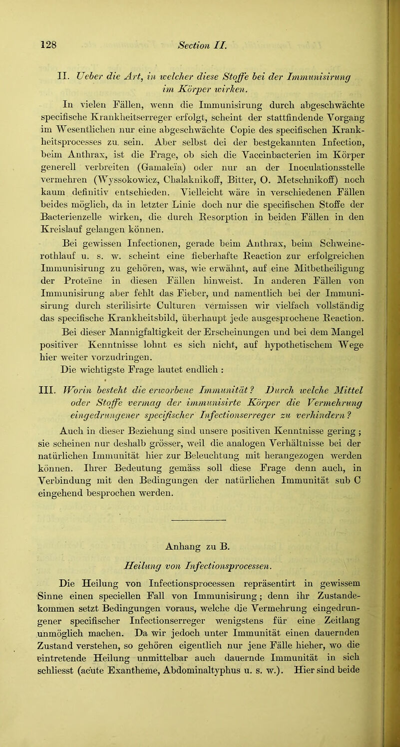 II. Ueber die Art, in welcher diese Stoffe hei der Immunisirung im Korper wirhen. lu vieleu Fallen, weim die Immunisirung durch abgescliwaclrte specifische Kianklieitserreger erfolgt, scheiut der stattfindende Vorgahg im Wesentliclien uur eine abgeschwachte Copie des specifiscben Krank- heitsprocesses zu. sein. Aber selbst dei der bestgekannten Infection, beim Anthrax, ist die Frage, ob sich die Vaccinbacterien im Korper generell verbreiten (Gamale'ia) oder nur an der Inoculationsstelle vermehren (Wyssokowicz, Chalaknikoff, Bitter, O. MetscbnikofE) noch kaum definitiv entscbieden. Vielleicht ware in Terscliiedenen Fallen beides moglich, da in letzter Linie dock nur die specifiscben Stoffe der Bacterienzelle wirken, die durcb Eesorption in beiden Fallen in den Kreislauf gelangen konnen. Bei gewissen Infectionen, gerade beim Antbrax, beim Scbweine- rotblauf u. s. w. scheint eine fieberbafte Eeaction zur erfolgreicben Immunisirung zu geboren, was, wie erwabnt, auf eine Mitbetbeiligung der Proteine in diesen Fallen binweist. In anderen Fallen von Immunisirung aber feblt das Fieber, und namentlicb bei der Immuni- sirung durcb sterilisirte Oulturen vermissen wir vielfacb vollstandig das specifische Krankbeitsbild, uberbaupt jede ausgesprocbeue Eeaction. Bei dieser Mannigfaltigkeit der Brscbeinungen und bei dem Mangel positiver Kenntnisse lohnt es sicb uicht, auf bjpotbetiscbem Wege bier welter vorzudi’ingen. Die wicbtigste Frage lautet endlich : III. JVorin besteht die erioorbene Immunitdt ? Durch welche Mittel oder Stoffe vermag der immunisirte Korper die Vermehrung eingedrungener speci/ischer Infectionserreger zu verhindern ? Aucb in dieser Beziebuug sind uusere positiven Kenntnisse gering ; sie scbeinen nur desbalb grosser, well die analogen Verbaltnisse bei der naturlicben Imnmuitat bier zur Beleucbtung mit berangezogen werden konnen. Ibrer Bedeutung gemass soil diese Frage denn aucb, in Verbinduug mit den Bedingungen der natiirlichen Immunitat sub C eingebeud besprochen werden. Anbang zu B. Heilung von Infectionsprocessen. Die Heilung von Infectionsprocessen reprasentirt in gewissem Sinne einen speciellen Fall von Immunisirung; denn ibr Zustande- kommen setzt Bedingungen voraus, welcbe die Vermehrung eingedrun- gener specifiscber Infectionserreger wenigstens fiir eine Zeitlang unmoglicb macben. Da wir jedocb unter Immunitat einen dauernden Zustand verstehen, so geboren eigentlich nur jene Falle bieber, wo die eintretende Heilung unmittelbar aucb dauernde Immunitat in sicb schliesst (acute Exantheme, Abdominaltypbus u. s. w.). Hier sind beide