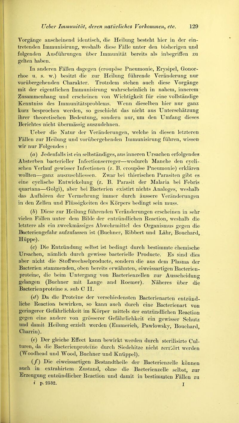 Vorgange anscheiiiend identiscli, die Heilung bestelit liier in der ein- tretenden Immunisirung, weshalb diese Fiille unter den bisherigen und folgenden Ausfuhrungen iiber Immimitat bereits als inbegriffen zu gelten haben. In anderen Fallen dagegen (cronpose Pneumonie, Erysipel, Gonor- rhoe u. s. w.) besitzt die znr Heilung fiihrende Veranderung nur voriibergelienden Charakter. Trotzdem stelien auch diese Vorgange mit der eigentliclien Immunisirung wahrscbeinlich in nahem, innerem Zusammenhang und erscheinen von Wichtigkeit fiir eine vollstandige Kenntniss des Immunitatsproblems. Wenn dieselben bier nur ganz kurz besproclien werden, so geschiebt das nicht aus Unterscliatzung ihrer theoretischen Bedeutung, sonderu nur, um den Umfang dieses Berichtes nicht iibermassig auszudehnen. Ueber die Natur der Veranderungen, welcbe in diesen letzteren Fallen zur Heilung und vorubergehenden Immunisirung fiihren, wissen wir nur Folgendes : (а) Jedenfalls ist ein selbstandiges, aus inneren Ursachen erfolgendes Absterben bacterieller Infectionserreger—wodurcli Manclie den cycli- schen Verlauf gewisser Infectionen (z. B. cronpose Pneumonie) erklaren wollten—ganz auszuschliessen. Zwar bei tliierisclien Parasiten gibt es eine cyclische Entwickelung (z. B, Parasit der Malaria bei Febris quartana—Golgi), aber bei Bacterien existirt nichts Analoges, weshalb das Aiifhoren der Vermehrung immer durch iiussere Veranderungen in den Zellen und Fliissigkeiten des Korpers bedingt sein muss. (б) Diese zur Heilung fiihrenden Veranderungen erscheinen in sehr vielen Fallen unter dem Bilde der entziindlichen Reaction, weshalb die letztere als ein zweckmassiges Abwehrmittel des Organismns gegen die Bacteriengefahr aufzufassen ist (Buchner, Ribbert und Lahr, Bouchard, Hiippe). (c) Die Entziindung selbst ist bedingt durch bestimmte chemische Ursachen, namlich durch gewisse bacterielle Producte. Es sind dies aber nicht die Stoffwechselproducte, sondern die aus dem Plasma der Bacterien stammenden, oben bereits erwahnten, eiweissartigen Bacterien- proteine, die beim Untergang von Bacterienzellen zur Ausscheidung gelangen (Buchner mit Lange and Roemer). Haheres iiber die Bacterienproteine s. snb C II. {<!) Da die Proteine der verschiedensten Bacterienarten entziind- liche Reaction bewirken, so kann auch durch eine Bacterienart von geringerer Gefahrlichkeit im Korper mittels der entziindlichen Reaction gegen eine andere von grdsserer Gefahrlichkeit ein gewisser Schutz und damit Heilung erzielt werden (Emmerich, Pawlowsky, Bouchard Charrin). (e) Der gleiche Effect kann bewirkt werden durch sterilisirte Cul- turen, da die Bacterienproteine durch Siedehitze nicht zergtort werden (Woodhead und Wood, Buchner und Kniippel). (/) Die eiweissartigen Bestandtheile der Bacterienzelle kdnnen auch in extrahirtem Zustand, ohne die Bacterienzelle selbst, zur Erzeugung entzundlicher Reaction und damit in bestimmten Fallen zu t p. 2532. I