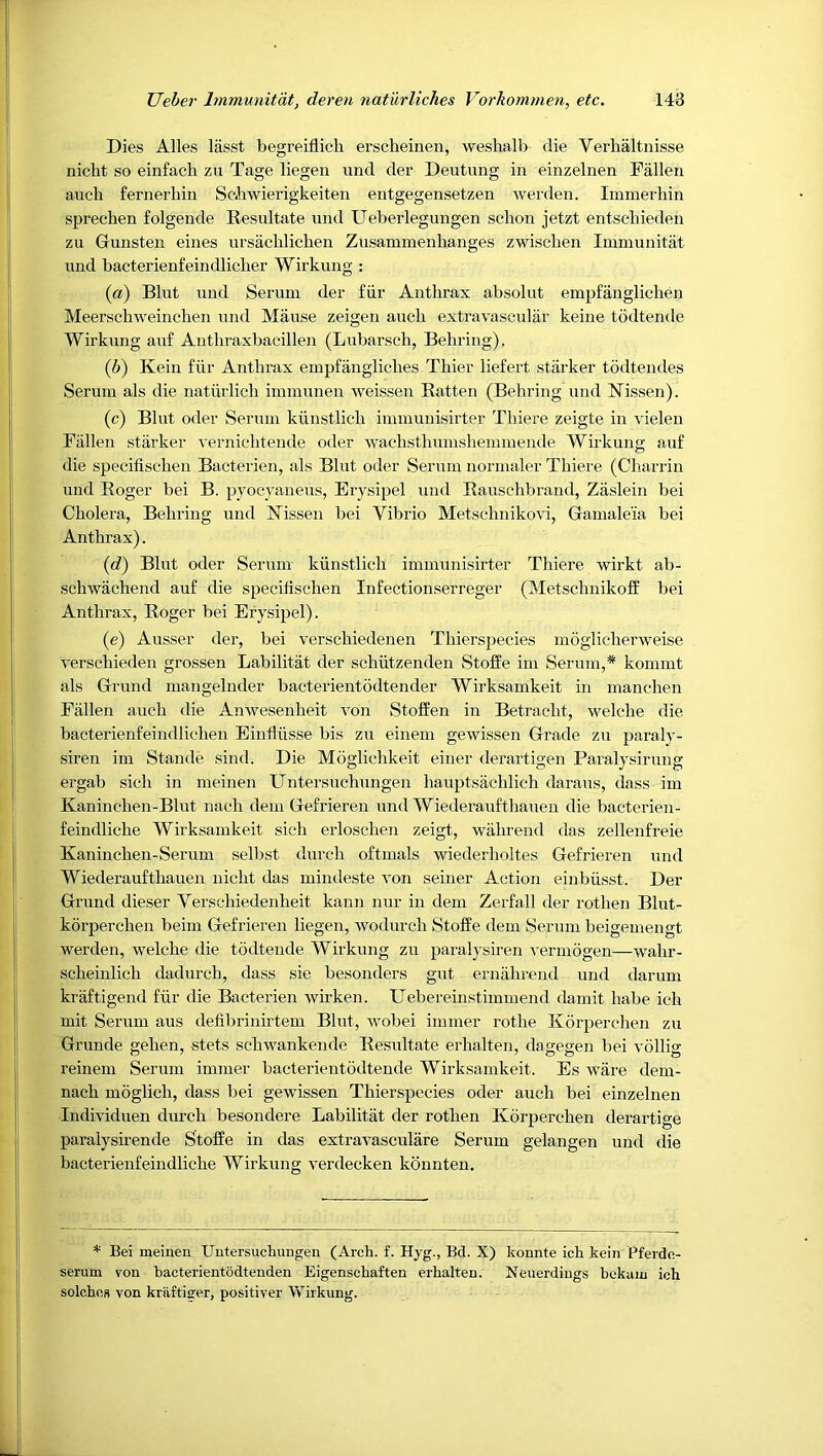 Dies Alles lasst begreiflich erscheinen, weshalb die Verhaltnisse nicht so einfach zu Tage liegen und der Deutung in einzelnen Fallen auch fernerhin ScAiwierigkeiten entgegensetzen werden. Immerhin sprechen folgende Resultate und Ueberlegungen scbon jetzt entschieden zu Gunsten eines ursachlicben Zusammenhanges zwischen Immunitat und bacterienfeindliclier Wirkung : (a) Bint und Serum der fiir Anthrax absolut empfanglichen Meerschweinchen und Manse zeigen aucli extravascular keiue todtende Wirkung auf Anthraxbacillen (Lubarsch, Behring). (b) Kein fiir Anthrax einpfangliches Thier liefert starker todtendes Serum als die natiirlich immunen weissen Batten (Behring und Nissen). (c) Blut Oder Serum kiinstlich inununisirter Thiere zeigte in vielen Fallen starker vernichtende oder wachsthumshemmende Wirkung auf die specifischen Bacterien, als Blut oder Serum normaler Thiere (Charrin und Boger bei B. pyocjaueus, Erysipel und Bauschbrand, Zaslein bei Cholera, Behring und Nissen bei Vibrio Metschnikovi, Gamaleia bei Anthrax). (d) Blut oder Serum kiinstlich immunisirter Thiere wirkt ab- schwachend auf die specifischen Infectionserreger (Metschnikofi^ bei Anthrax, Boger bei Erysipel). (e) Ausser der, bei verschiedenen Thierspecies moglicherweise verschieden grossen Labilitat der schiitzenden Stoffe im Serum,* kommt als Grund mangelnder bacterientodtender Wirksamkeit in manchen Fallen auch die Anwesenheit von Stoffen in Betracht, welche die bacterienfeindlichen Einfliisse bis zu einem gewissen Grade zu paraly- siren im Stande sind. Die Moglichkeit einer derartigen Paralysirung ergab sich in meinen Untersuchungen hauptsachlich daraus, dass im Kaninchen-Blut nach dem Gefrieren nnd Wiederaufthanen die bacterien- feindliche Wirksamkeit sich erloschen zeigt, wahrend das zellenfreie Kaninchen-Serum selbst durch oftmals wiederholtes Gefrieren und Wiederaufthaueji nicht das mindeste von seiner Action einbiisst. Der Grund dieser Yerschiedenheit kann nur in dem Zerfall der rothen Blut- korperchen beim Gefrieren liegen, wodurch Stoffe dem Serum beigemengt werden, welche die todtende Wirkung zu paralysiren vermogen—wahr- scheinlich dadurch, dass sie besonders gut ernahrend und darum kraftigend fiir die Bacterien wirken. Uebereinstimmend damit babe ich mit Serum aus defibrinirtem Blut, wobei immer rothe Korperchen zu Grunde gehen, stets schwankende Besultate erhalten, dagegen bei vollig reinem Serum immer bacterientodtende Wirksamkeit. Es ware dem- nach moglich, dass bei gewissen Thierspecies oder auch bei einzelnen Individuen durch besondere Labilitat der rothen Korperchen derartige paralysirende Stoffe in das extravasculare Serum gelangen und die bacterienfeindliche Wirkung verdecken koiinten. * Bei meinen Untersuchungen (Arch. f. Hyg., Bd. X) konnte ich kein Pferdc- serum von hacterientodtenden Eigenschaften erhalten. Neuerdings hekam ich solchos von krtiftiffer, positiver Wirkung.