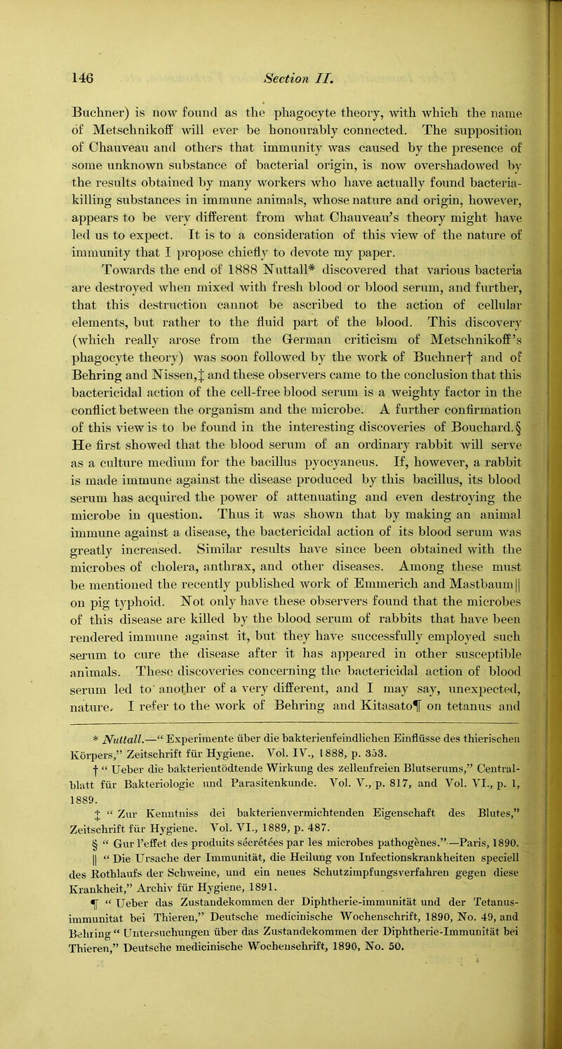 Buchner) is now found as the phagocyte tlieory, with which the name of Metsehnikoff will ever he honourably connected. The supposition of Chauveau and others that immunity was caused by the presence of some unknown substance of bacterial origin, is now overshadowed by the results obtained by many workers who have actually found bacteria- killing substances in immune animals, whose nature and origin, however, appears to be very different from Avhat Chauveau’s theory might have led us to expect. It is to a consideration of this view of the nature of immunity that I ]u’opose chiefly to devote my paper. Towards the end of 1888 Nuttall* * * § discovered that various bacteria are destroyed when mixed with fresh blood or l)lood serum, and further, that this destruction cannot be ascribed to the action of cellular elements, but rather to the fluid part of the blood. This discovery (which really arose from the German criticism of Metsehnikoff’s phagocyte theory) was soon followed by the work of Buchnerf and of Behring and Nissen,! and these observers came to the conclusion that this bactericidal action of the cell-free blood serum is a weighty factor in the conflict between the organism and the microbe. A further confirmation of this view is to be found in the interesting discoveries of Bouchard. § He first showed that the blood serum of an ordinary rabbit will serve as a culture medium for the bacillus pyocyaneus. If, however, a rabbit is made immune against the disease produced by this bacillus, its blood serum has acquired the power of attenuating and even destroying the microbe in question. Thus it was shown that by making an animal immune against a disease, the bactericidal action of its blood serum was greatly increased. Similar results have since been obtained with the microbes of cholera, anthrax, and other diseases. Among these must be mentioned the recently published work of Emmerich and Mastbaum|| on pig typhoid. Not only have these observers found that the microbes of this disease are killed by the blood serum of rabbits that have been rendered immune against it, but they have successfully employed such sejum to cure the disease after it has appeared in other susceptible animals. These discoveries concerning the bactericidal action of blood serum led to' another of a very different, and I may say, unexpected, nature. I refer to the work of Behring and Kitasato^f on tetanus and * Nidtall.—“ Experimente uber die bakterienfeiudlichen Einfliisse des thierischeu Korpers,” Zeitschrift fur Hj^giene. Vol. I'V., 1888, p. 353. I “ Ueber die bakterientodteude Wirkung des zelleufreien Blutserums,” Ceutral- blatt fill- Bakteriologie and Parasitenkunde. Vol. V., p. 817, and Vol. VI., p. 1, 1889. J “ Zur Kenutniss dei bakterienvermichtenden Eigenschaft des Blutes,” Zeitschrift fiir H3’giene. Vol. VI., 1889, p. 487. § “ Gurl’eflet des produits secretees par les microbes pathogfenes.”—Paris, 1890. II “ Die Ursache der Immunitat, die Heilimg von lufectionskrankheiten speciell des Eothlaufs der Sebweine, und ein neues Schutzimpfungsverfahren gegeu diese Krankheit,” Archiv fiir Hj'giene, 1891. ^ “ Ueber das Zustandekommen der Diphtherie-immunitat und der Tetanus- immunitat bei Thieren,” Deutsche medicinische 'Wochenschrift, 1890, No. 49, and Behiiug“ Untersuchungen iiber das Zustandekommen der Diphtherie-immunitat bei Thieren,” Deutsche medicinische 'Wochenschrift, 1890, No. 50.