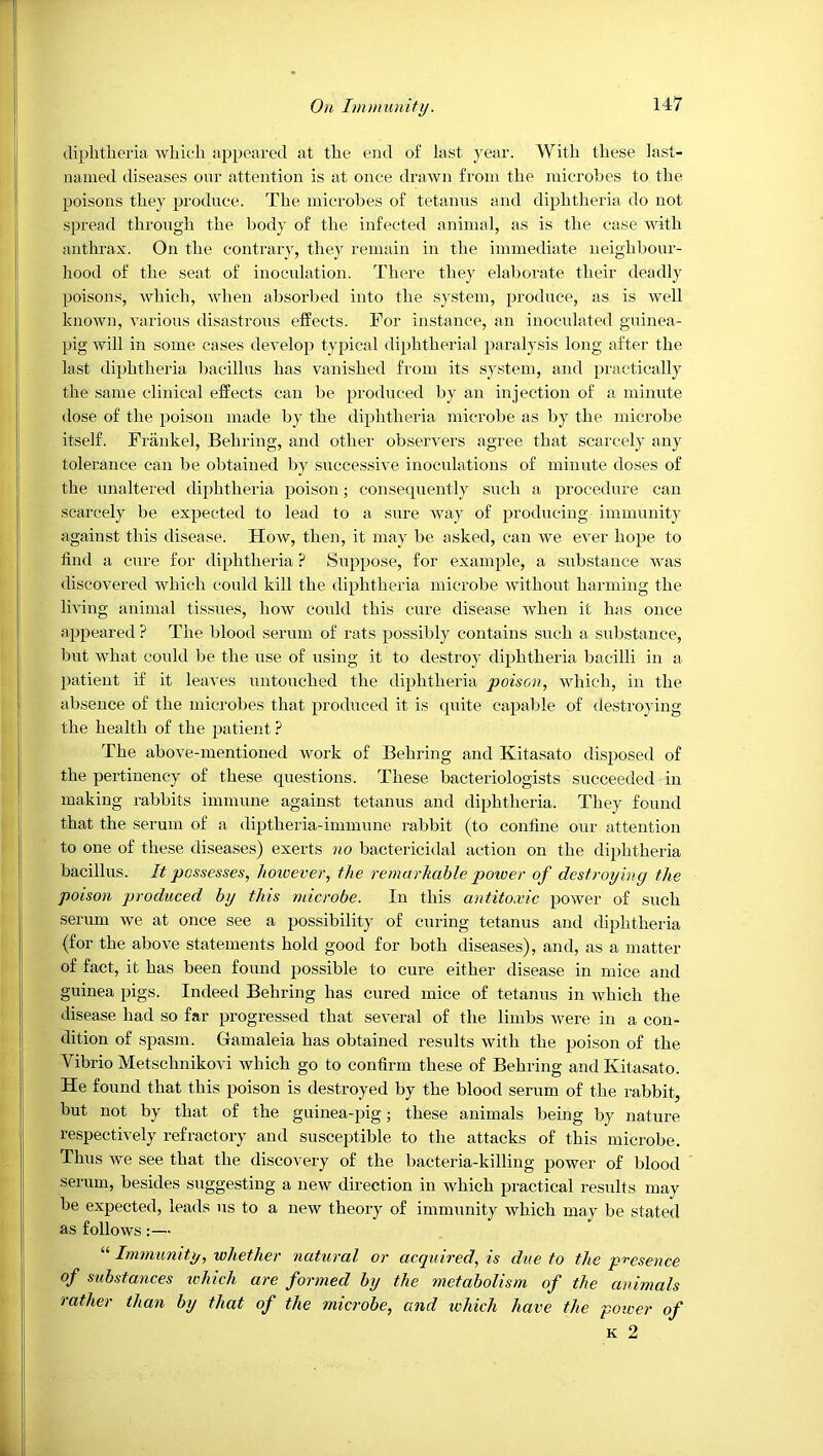diplitlieria which appeared at the end of last j'ear. With these last- named diseases onr attention is at once draAvn from the microbes to the poisons they produce. The microbes of tetanus and diphtheria do not spread through the body of the infected animal, as is the case with anthrax. On the contrary, they remain in the immediate neighbour- hood of the seat of inoculation. There they elaborate their deadly poisons, which, when absorbed into the system, produce, as is well known, vaiious disastrous effects. For instance, an inoculated guinea- pig will in some cases develop typical diphtherial paralysis long after the last diphtheria bacillus has vanished from its sy.stem, and practically the same clinical effects can be produced l)y an injection of a minute dose of the poison made by the diphtheria microbe as by the microbe itself. Frankel, Behring, and other observers agi'ee that scarcely any tolerance can be obtained by successive inoculations of minute doses of the unaltered diphtheria poison; consequently such a procedure can scarcely be expected to lead to a sure way of producing immunity against this disease. How, then, it may be asked, can we ever hope to find a cure for diphtheria ? Suppose, for example, a substance was discovered which could kill the diphtheria microbe without harming the living animal tissues, how could this cure disease when it has once appeared ? The blood serum of rats possibly contains such a substance, but what could be the use of using it to destroy diphtheria bacilli in a patient if it leaves untouched the diphtheria poison, which, in the absence of the microbes that produced it is quite capable of destroying the health of the patient ? The above-mentioned work of Behring and Kitasato disposed of the pertinency of these questions. These bacteriologists succeeded in making rabbits immune against tetanus and diphtheria. They found that the serum of a diptheria-immune rabbit (to confine our attention to one of these diseases) exerts no bactericidal action on the diphtheria bacillus. It possesses, however, the remarkable poioer of destroying the poison produced by this microbe. In this antitoxic power of such serum we at once see a possibility of curing tetanus and diphtheria (for the above statements hold good for both diseases), and, as a matter of fact, it has been found possible to cure either disease in mice and guinea pigs. Indeed Behring has cured mice of tetanus in which the disease had so far progressed that several of the limbs were in a con- dition of spasm. Gamaleia has obtained results with the poison of the Vibrio Metschnikovi which go to confirm these of Behring and Kitasato. He found that this poison is destroyed by the blood serum of the rabbit, but not by that of the guinea-pig; these animals being by nature respectively refractoiy and susceptible to the attacks of this microbe. Thus we see that the discovery of the bacteria-killing power of blood .serum, besides suggesting a new direction in which practical results may be expected, leads ns to a new theory of immunity which may be stated as follows:— Immunity, whether natural or acyiiired, is due to the p'^esence of substances ivhich are formed by the metabolism of the animals rather than by that of the microbe, and which have the poiver of K 2