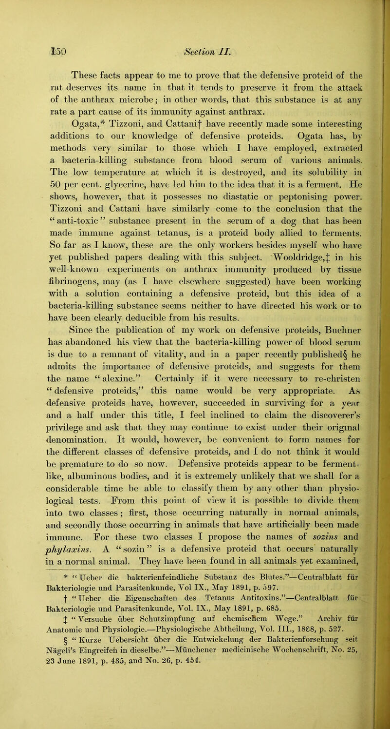 These facts appear to me to prove that the defensive proteid of the rat deserves its name in that it tends to preserve it from the attack of the anthrax microbe; in other words, that this substance is at any rate a part cause of its immunity against anthrax. Ogata,* * * § Tizzoni, and Cattanif have recently made some interesting additions to our knowledge of defensive proteids. Ogata has, by methods very similar to those which I have employed, extracted a bacteria-killing substance from blood serum of various animals. The low temperature at which it is destroyed, and its solubility in 50 per cent, glycerine, have led him to the idea that it is a ferment. He shows, however, that it possesses no diastatic or peptonising power. Tizzoni and Cattani have similarly come to the conclusion that the “ anti-toxic ” substance present in the serum of a dog that has been made immune against tetanus, is a proteid body allied to ferments. So far as I know, these are the only workers besides myself who have yet published papers dealing with this subject. Wooldridge,J in his well-known experiments on anthrax immunity produced by tissue fibrinogens, may (as I have elsewhere suggested) have been working with a solution containing a defensive proteid, but this idea of a bacteria-killing substance seems neither to have directed his work or to have been clearly deducible from his results. Since the publication of my work on defensive proteids, Buchner has abandoned his view that the bacteria-killing power of blood serum is due to a remnant of vitality, and in a paper recently published§ he admits the importance of defensive proteids, and suggests for them the name “ alexine.” Certainly if it were necessary to re-christen “ defensive proteids,” this name would be very appropriate. As defensive proteids have, however, succeeded in surviving for a year and a half under this title, I feel inclined to claim the discoverer’s privilege and ask that they may continue to exist under their original denomination. It would, however, be convenient to form names for the different classes of defensive proteids, and I do not think it would be premature to do so now. Defensive proteids appear to be ferment- like, albuminous bodies, and it is extremely unlikely that we shall for a considerable time be able to classify them by any other than physio- logical tests. From this point of view it is possible to divide them into two classes ; first, those occurring naturally in normal animals, and secondly those occurring in animals that have artificially been made immune. For these two classes I propose the names of sozins and pTiylaxins. A “ sozin ” is a defensive proteid that occurs naturally in a normal animal. They have been found in all animals yet examined, * “ Ueber die bakterienfeiudlicbe Substanz des Blutes.”—Centralblatt fur Bakteriologie und Parasitenkunde, Vol IX., May 1891, p. .)97. f “Ueber die Eigenscbaften des Tetanus Antitoxins.”—Centralblatt fur Bakteriologie imd Parasitenkunde, Vol. IX., May 1891, p. 685. J “ Versucbe iiber Schutzimpfung auf cbemiscbem Wege.” Archiv fiir Anatomie und Physiologie.—Pbysiologische Abtheilung, Vol. III., 1888, p. 527. § “ Kurze Uebersicbt tiber die Entwickelung der Bakterienforschung seit Nageli’s Eingreifen in dieselbe.”—Mtinchener niedicinische Wochenscbrift, No. 25, 23 June 1891, p. 435, and No. 26, p. 454.