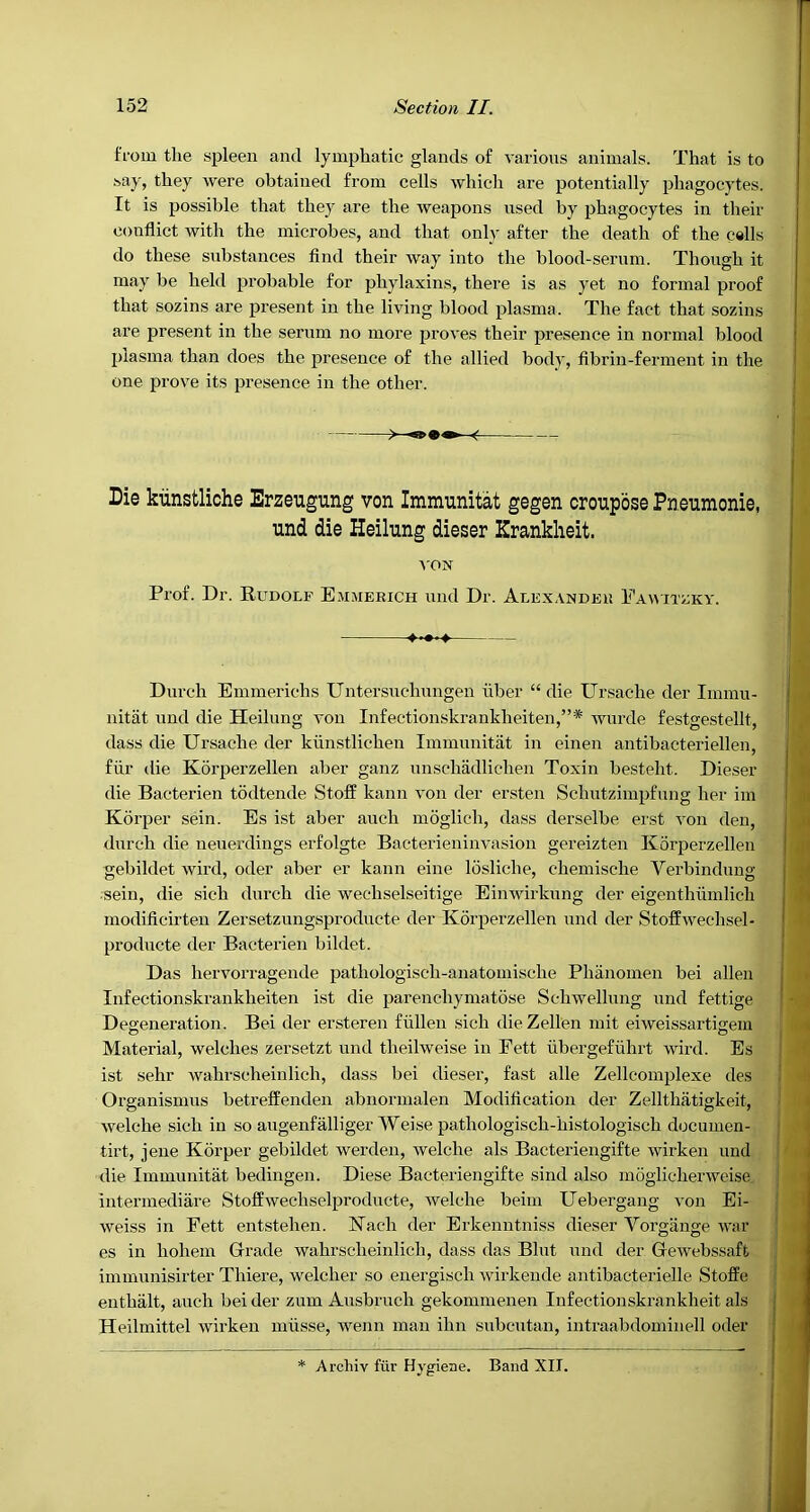 I'fom the spleen and lymphatic glands of various animals. That is to .say, they were obtained from cells which are potentially phagocytes. It is possible that they are the weapons used by phagocytes in their conflict with the microbes, and that only after the death of the cells do these substances find their way into the blood-sernm. Though it may be held probable for phylaxins, there is as yet no formal proof that sozins are present in the living blood plasma. The fact that sozins are present in the serum no more proves their presence in normal blood plasma than does the presence of the allied body, fibrin-ferment in the one prove its jwesence in the other. Die kiinstliche Erzeugung von Immunitat gegen croupose Pneumonie, und die Heilung dieser Kranklieit. Durch Emmerichs Untersuchnngen fiber “die Ursache der Immu- nitat und die Heilung von Infectionskrankheiten,”* wnrde festgestellt, dass die Ursache der kfinstlichen Immunitat in einen antibacteriellen, ffir die Kbrperzellen aber ganz nnschadlichen Toxin besteht. Dieser die Bacterien todtende Stoff kann von der ersten Schutzimpfung her im Korper sein. Es ist aber auch moglich, dass derselbe erst von den, durch die nenerdings erfolgte Bacterieninvasion gereizten K5rperzellen gebildet wird, oder aber er kann eine losliche, chemische Verbindimg :seiu, die sich durch die wechselseitige Einwirkung der eigenthfimlich modificirteu Zersetzungsproducte der Korperzellen und der Stoffwechsel- prodncte der Bacterien bildet. Das hervorragende pathologisch-anatomische Phanomen bei alien Infectionskrankheiten ist die parenchymatose Sehwellung und fettige Degeneration. Bei der ersteren ffillen sich dieZeUen mit eiweissartigein Material, welches zersetzt und theilweise in Fett fibergeffihrt wird. Es ist sehr wahrscheinlich, dass bei dieser, fast alle Zellcomplexe des Organismus betreffenden abnormalen Modification der Zellthatigkeit, welche sich in so augenfalliger Weise pathologisch-histologisch documen- tirt, jene Korper gebildet werden, welche als Bacteriengifte wirken und die Immunitat bedingen. Diese Bacteriengifte sind also moglicherweise intermediare Stoffweehselproducte, welche beim Uebergang von Ei- weiss in Fett entstehen. Kach der Erkenntniss dieser Vorgiinge war es in hohem Glrade wahrscheinlich, dass das Bint und der Gewebssaft immunisirter Thiere, welcher so energisch wirkende antibacterielle Stoffe enthalt, auch bei der zum Ausbruch gekommenen Infectionskrankheit als Heilmittel wirken mfisse, wenu man ihn subcutan, intraabdominell oder A'ON Prof. Dr. Rudolf Ejimerich und Dr. Alexandex! Eawitzky. Arcliiv fur Hygiene. Band XII.