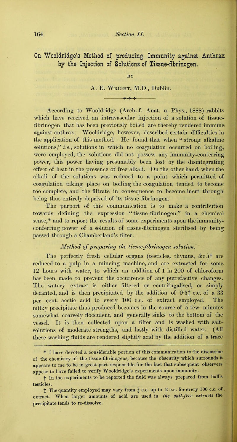 On Wooldridge’s Method of producing Immunity against Anthrax by the Injection of Solutions of Tissue-fibrinogen. BY A. E. Weight, M.D., Dublin. According to Wooldridge (Arch. £. Anat. u. Phys., 1888) rabbits Avhich have received an intravascular injection of a solution of tissue- ! fibrinogen that has been previously boiled are thereby rendered immune 1 against anthrax. Wooldridge, however, described certain difficulties in i the application of this method. He found that when “ strong alkaline ■ solutions,” i.e., solutions in which no coagulation occurred on boiling, | were employed, the solutions did not possess any immunity-conferring i power, this power having presumably been lost by the disintegrating | effect of heat in the presence of free alkali. On the other hand, when the alkali of the solutions was reduced to a point which permitted of j coagulation taking place on boiling the coagulation tended to become too complete, and the filtrate in consequence to become inert through being thus entirely deprived of its tissue-fibrinogen. j The purport of this communication is to make a contribution towards defining the expression “ tissue-fibrinogen ” in a chemical sense,* and to report the results of some experiments upon the immunity- j conferring power of a solution of tissue-fibrinogen sterilised by being j passed through a Chamberland’s filter. , Method of preparing the tissue-Jihrinogen solution. ^ The perfectly fresh cellular organs (testicles, thymus, &c.)f are reduced to a pulp in a mincing machine, and are extracted for some | 12 hours with water, to which an addition of 1 in 200 of chloroform | has been made to prevent the occurrence of any putrefactive changes. The watery extract is either filtered or centrifugalised, or simply j decanted, and is then precipitated by the addition of 0 5J c.c. of a 33 per cent, acetic acid to every 100 c.c. of extract employed. The : milky precipitate thus produced becomes in the course of a few minutes i somewhat coarsely flocculent, and generally sinks to the bottom of the vessel. It is then collected upon a filter and is washed with salt- solutions of moderate strengths, and lastly with distilled water. (All these washing fluids are rendered slightly acid by the addition of a trace * I have devoted a considerable portion of this communication to the discussion of the chemistry of the tissue-fibrinogens, because the obscurity which surrounds it appears to me to be in great part responsible for the fact that subsequent observers appear to have failed to verify Wooldridge’s experiments upon immunity. j- In the experiments to be reported the fluid was always prepared from bull’s: testicles. J The quantity employed may vary from | c.c. up to 2 c.c. for every 100 c.c. of, extract. When larger amounts of acid are used in the salt-free extracts the precipitate tends to re-dissolve.