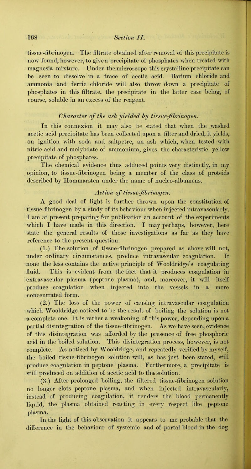 tissue-fibrinogen. The filtrate obtained after removal of this precipitate is now found, however, to give a precipitate of phosphates when treated with magnesia mixture. Under the microscope this crystalline precipitate can be seen to dissolve in a trace of acetic acid. Barium chloride and ammonia and ferric chloride will also throw down a precipitate of phosphates in this filtrate, the precipitate in the latter case being, of course, soluble in an excess of the reagent. Character of the ash yielded by tissue-fibrinogen. In this connexion it may also be stated that when the washed acetic acid precipitate has been collected upon a filter and dried, it yields, on ignition Avith soda and saltpetre, an ash Avhich, when tested with nitric acid and molybdate of ammonium, giv^es the chai’acteristic yellow precipitate of phosphates. The chemical evidence thus adduced points very distinctly, in my opinion, to tissue-fibrinogen being a member of the class of proteids described by Hammarsten under the name of nucleo-albumens. Action of tissue-fibrinogen. A good deal of light is further thrown upon the constitution of tissue-fibrinogen by a study of its behaAuour when injected intravascularly. I am at present preparing for publication an account of the experiments which I have made in this direction. I may perhaps, however, here state the general results of those investigations as far as they have reference to the present question. (1.) The solution of tissue-fibrinogen prepared as aboA^e will not, under ordinary circumstances, produce intravascular coagulation. It none the less contains the actiAm principle of Wooldridge’s coagulating fluid. This is evident from the fact that it produces coagulation in extraA'ascular plasma (peptone plasma), and, moreover, it will itself ■produce coagulation Avhen injected into the A'essels in a more concentrated form. (2.) The loss of the poAver of causing intravascular coagulation which Wooldridge noticed to be the result of boiling the solution is not a complete one. It is rather a weakening of this power, depending upon a partial disintegration of the tissue-fibrinogen. As we liaA'^e seen, evidence of this disintegration Avas afforded by the presence of free phosphoric acid in the boiled solution. This disintegration process, however, is not complete. As noticed by Wooldridge, and repeatedly verified by myself, the boiled tissue-fibrinogen solution will, as has just been stated, still produce coagulation in peptone plasma. Furthermore, a precipitate is still produced on addition of acetic acid to tha solution. (3.) After prolonged boiling, the filtered tissue-fibrinogen solution no longer clots peptone plasma, and when injected intravascularly, instead of producing coagulation, it renders the blood permanently liquid, the plasma obtained reacting in every respect like peptone plasma. In the light of this observation it appears to me probable that the difference in the behaviour of systemic and of portal blood in the dog