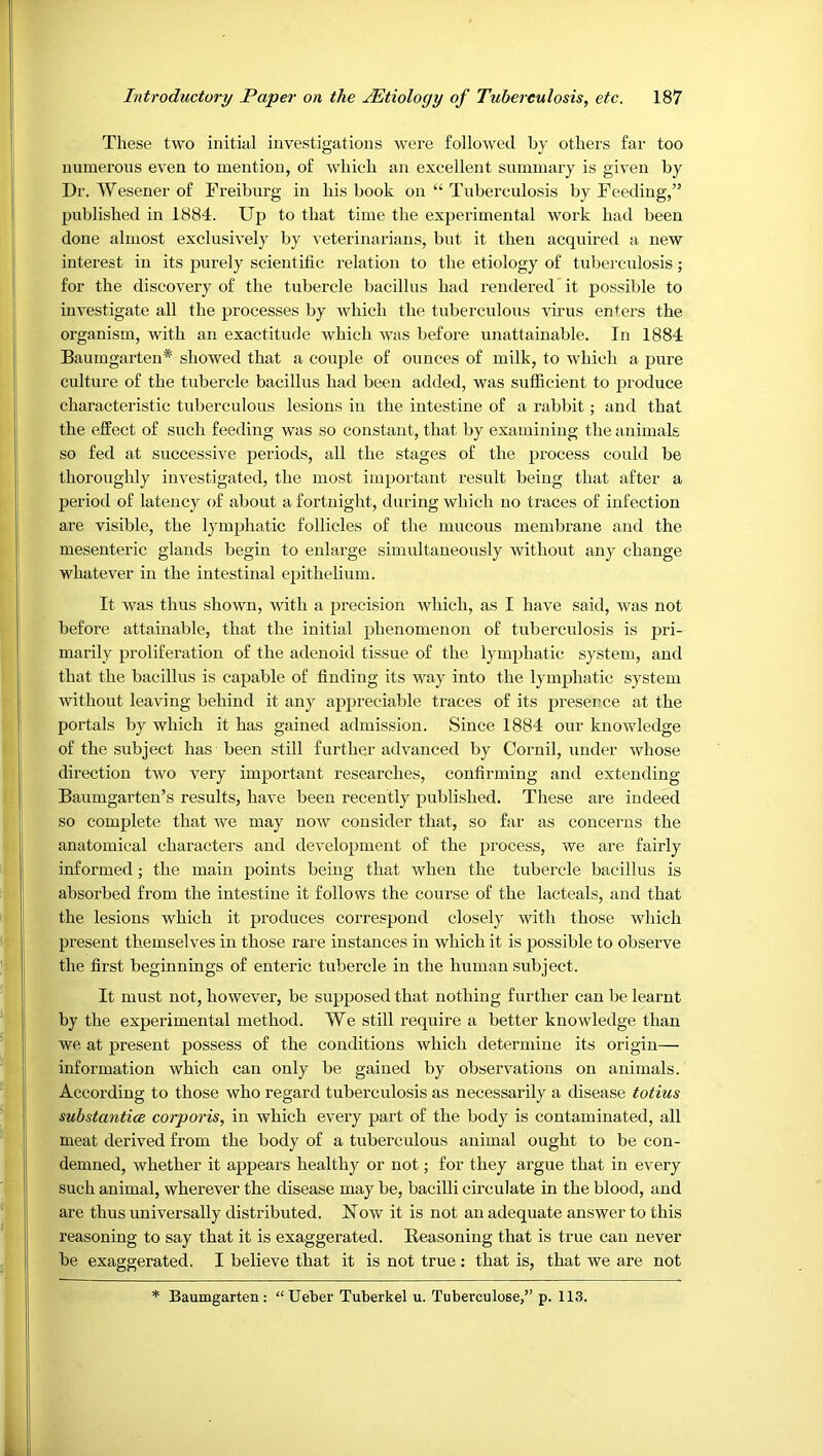 These two initial investigations were followed by others far too numerous even to mention, of which an excellent summary is given by Dr. Wesener of Freiburg in his book on “ Tuberculosis by Feeding,” published in 1884. Up to that time the experimental work had been done almost exclusively by veterinarians, but it then acquired a new interest in its purely scientific relation to the etiology of tuberculosis; for the discovery of the tubercle bacillus had rendered it possible to investigate all the processes by which the tuberculous virus enters the organism, with an exactitude which was before unattainable. In 1884 Baumgarten* showed that a couple of ounces of milk, to which a pure culture of the tubercle bacillus had been added, was sufficient to produce characteristic tuberculous lesions in the intestine of a rabbit; and that the effect of such feeding was so constant, that by examining the animals so fed at successive periods, all the stages of the process could be thoroughly investigated, the most impoi'tant result being that after a period of latency of about a fortnight, during which no traces of infection are visible, the lymphatic follicles of the mucous membrane and the mesenteric glands begin to enlarge simultaneously without any change whatever in the intestinal epithelium. It was thus shown, with a precision which, as I have said, was not before attainable, that the initial phenomenon of tuberculosis is pri- marily proliferation of the adenoid tissue of the lymphatic system, and that the bacillus is capable of finding its way into the lymphatic system without leaving behind it any appreciable traces of its preserce at the portals by which it has gained admission. Since 1884 our knowledge of the subject has been still further advanced by Cornil, under whose direction two very important researches, confirming and extending Baumgarten’s results, have been recently published. These are indeed so complete that we may now consider that, so far as concerns the anatomical characters and development of the process, we are fairly informed; the main points being that when the tubercle bacillus is absorbed from the intestine it follows the course of the lacteals, and that the lesions which it produces correspond closely with those which present themselves in those rare instances in which it is possible to observe the first beginnings of enteric tubercle in the human subject. It must not, however, be supposed that nothing further can be learnt by the experimental method. We still require a better knowledge than we at present possess of the conditions which determine its origin— information which can only be gained by observations on animals. According to those who regard tuberculosis as necessarily a disease totius substantia corporis, in which every part of the body is contaminated, all meat derived from the body of a tuberculous animal ought to be con- demned, whether it appears healthy or not; for they argue that in every such animal, wherever the disease may be, bacilli circulate in the blood, and are thus universally distributed. Now it is not an adequate answer to this reasoning to say that it is exaggerated. Reasoning that is true can never be exaggerated. I believe that it is not true : that is, that we are not Baumgarten : “Ueber Tuberkel u. Tuberculose,” p. 113.