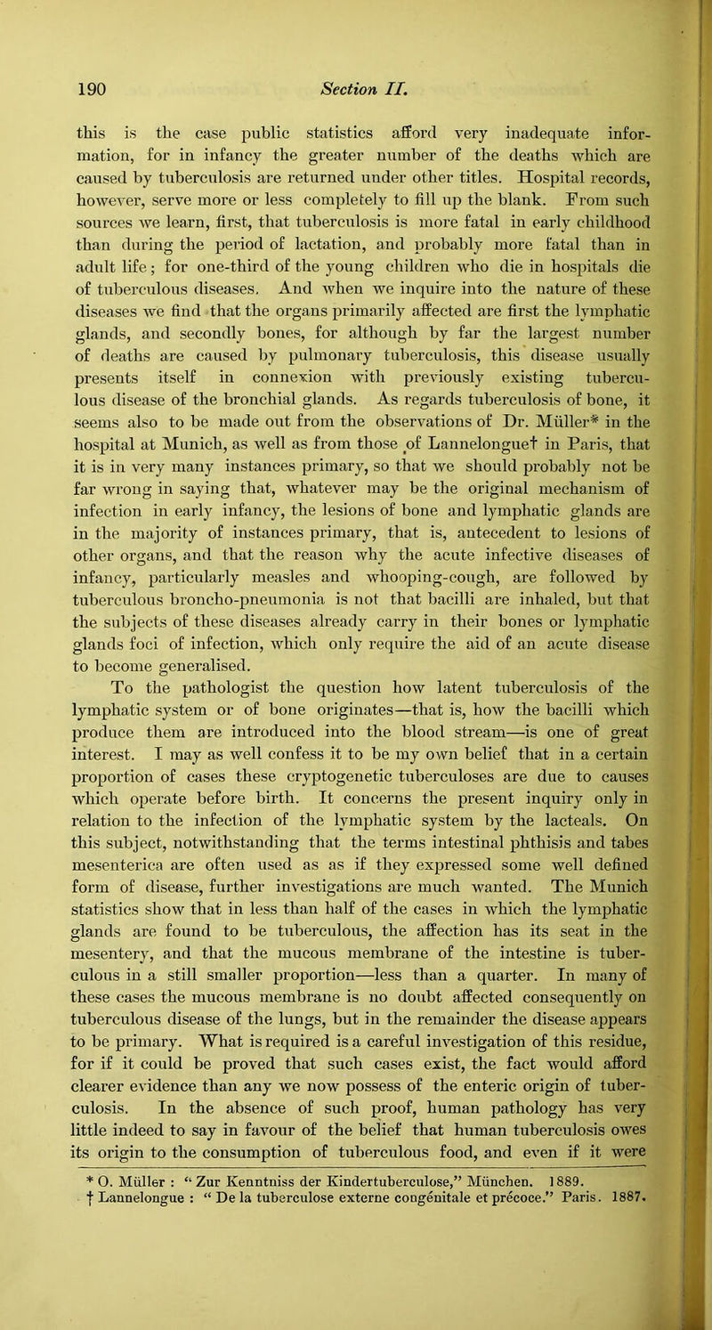 this is the case pviblic statistics afford very inadequate infor- mation, for in infancy the greater number of the deaths which are caused by tuberculosis are returned under other titles. Hospital records, however, serve more or less completely to fill up the blank. From such sources we learn, first, that tuberculosis is more fatal in early childhood than during the period of lactation, and probably more fatal than in adult life; for one-third of the young children who die in hospitals die of tuberculous diseases. And when we inquire into the nature of these diseases we find that the organs primarily affected are first the lymphatic glands, and secondly bones, for although by far the largest number of deaths are caused by pulmonary tuberculosis, this disease usually presents itself in connexion with previously existing tubercu- lous disease of the bronchial glands. As regards tuberculosis of bone, it seems also to be made out from the observations of Dr. Muller* in the hospital at Munich, as well as from those of Lannelonguet in Paris, that it is in very many instances primary, so that we should probably not be far wrong in saying that, whatever may be the original mechanism of infection in early infancy, the lesions of bone and lymphatic glands are in the majority of instances primary, that is, antecedent to lesions of other organs, and that the reason why the acute infective diseases of infancy, particularly measles and whooping-cough, are followed hy tuberculous broncho-pneumonia is not that bacilli are inhaled, but that the subjects of these diseases already carry in their bones or lymphatic glands foci of infection, which only require the aid of an acute disease to become generalised. To the pathologist the question how latent tuberculosis of the lymphatic system or of bone originates—that is, how the bacilli which produce them are introduced into the blood stream—is one of great interest. I may as well confess it to be my own belief that in a certain proportion of cases these cryptogenetic tuberculoses are due to causes which operate before birth. It concerns the present inquiry only in relation to the infection of the lymphatic system by the lacteals. On this subject, notwithstanding that the terms intestinal phthisis and tabes mesenterica are often used as as if they expressed some well defined form of disease, further investigations are much wanted. The Munich statistics show that in less than half of the cases in which the lymphatic glands are found to be tuberculous, the affection has its seat in the mesentery, and that the mucous membrane of the intestine is tuher- culous in a still smaller proportion—less than a quarter. In many of these cases the mucous membrane is no doubt affected consequently on tuberculous disease of the lungs, but in the remainder the disease appears to be primary. What is required is a careful investigation of this residue, for if it could be proved that such cases exist, the fact would afford clearer evidence than any we now possess of the enteric origin of tuber- culosis. In the absence of such proof, human pathology has very little indeed to say in favour of the belief that human tuberculosis owes its origin to the consumption of tuberculous food, and even if it were * 0. Miiller : “ Zur Kenntniss der Kindertuberculose,” Munchen. 1889. I Lannelongue : “ De la tuberculose externe congenitale et pr&oce.” Paris. 1887.