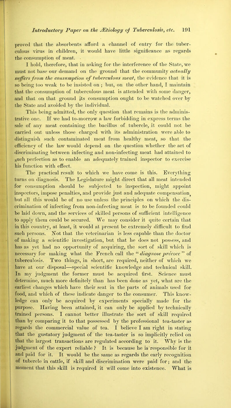 proved that the absorbents afford a channel of entry for the tnber- culoiis virus in children, it would have little significance as regards the consumption of meat. ■ I hold, therefore, that in asking for the interference of the State, we must not base our demand on the ground that the community actually suffers from the consumption of tuberculous meat, the evidence that it is so being too weak to be insisted on ; but, on the other hand, I maintain that the consumption of tuberculous meat is attended with some danger, and that on that ground jts consumption ought to be watched over by the State and avoided by the individual. This being admitted, the only question that remains is the adminis- trative one. If we had to-morrow a law forbidding in express terms the sale of any meat containing the bacillus of tubercle, it could not be carried out unless those charged with its administration were able to distinguish such contaminated meat from healthy meat, so that the efficiency of the law would depend on the question whether the art of discriminating between infecting and non-infecting meat had attained to guch perfection as to enable an adequately trained inspector to exercise his function with effect. The practical result to which we have come is this. Everything turns on diagnosis. The Legislature might direct that all meat intended for consumption should be subjected to inspection, might appoint inspectors, impose penalties, and provide just and adequate compensation^ bnt all this would be of no use unless the principles on which the dis- crimination of infecting from non-infecting meat is to be founded could be laid down, and the services of skilled persons of sufficient intelligence to apply them could be secured. We may consider it quite certain that in this country, at least, it would at present be extremely difficult to find such persons. Not that the veterinarian is less capable than the doctor of making a scientific investigation, but that he does not pos.sess, and has as yet had no opportunity of acquiring, the sort of skill which is necessary for making what the French call the “ diagnose precoce ” of tuberculosis. Two things, in short, are required, neither of which we have at our disposal—special scientific knowledge and technical skill. In my judgment the former must be acquired first. Science must determine, much more definitely than has been done as yet, what are the earliest changes which have their seat in the parts of animals used for food, and which of these indicate danger to the consnmer. This know- ledge can only be acquired by experiments specially made for the purpose. Having been attained, it can only be applied by technically trained persons. I cannot better illustrate the sort of skill required than by comparing it to that possessed by the professional tea-taster as regards the commercial value of tea. I believe I am right in stating that the gustatory judgment of the tea-taster is so implicitly relied on that the largest transactions are regulated according to it. Why is the judgment of the expert reliable ? It is because he is responsible for it and paid for it. It would be the same as regards the early recognition of tubercle in cattle, if skill and discrimination were paid for; and the moment that this skill is required it will come into existence. What is