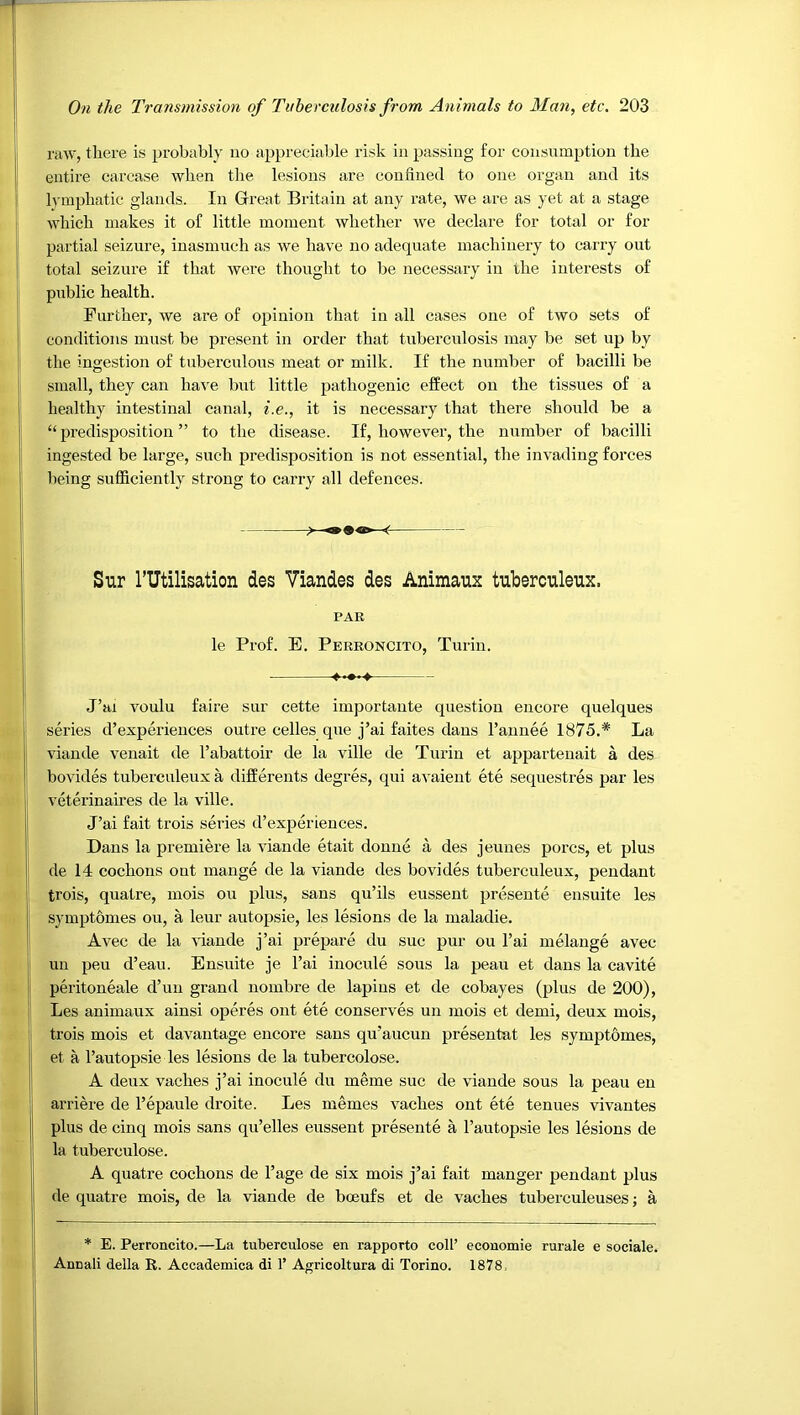 raw, there is probably no appreciable risk in passing for consumption the entire carcase when the lesions are confined to one organ and its Ivmjjbatic glands. In Great Britain at any rate, we are as yet at a stage which makes it of little moment whether we declare for total or for partial seizure, inasmuch as we have no adequate machinery to caixy out total seizure if that were thought to be necessary in the interests of public health. Further, we are of opinion that in all cases one of two sets of conditions must be present in order that tuberculosis may be set up by the ingestion of tuberculous meat or milk. If the number of bacilli be small, they can have birt little pathogenic effect on the tissues of a healthy intestinal canal, i.e., it is necessary that there should be a “predisposition” to the disease. If, howevei’, the number of bacilli ingested be large, such predisposition is not essential, the invading forces being sufficiently strong to carry all defences. Svir rutilisation des Viandes des Animaux tuberculeux. PAR le Prof. E. Pereoncito, Turin. J’ai voulu faire sur cette importaute question encore quelques series d’expm'ieiices outre cedes que j’ai faites dans I’aunee 1875.* La viande venait de I’abattoir de la ville de Turin et apparteuait a des bovides tuberculeux a differents degres, qui avaieut ete sequestres par les veterinaires de la ville. J’ai fait trois series d’experiences. Dans la premiere la viande etait donne a des jeunes pores, et plus de 14 cochons out mange de la viande des bovides tuberculeux, pendant trois, quatre, mois ou plus, sans qu’ils eussent presente ensuite les symptomes ou, a leur autopsie, les lesions de la maladie. Avec de la \iande j’ai prepare du sue pur ou I’ai melange avec un peu d’eau. Ensuite je I’ai iuocule sous la peau et dans la cavite peritoneale d’un grand nombre de lapins et de cobayes (plus de 200), Les animaux ainsi operes out ete conserves un mois et demi, deux mois, trois mois et davantage encore sans qu’aucun presentat les symptomes, et a I’autopsie les lesions de la tubercolose. A deux vaches j’ai inocule du meme sue de viande sous la peau eu arriere de I’epaule droite. Les memes vaches out ete tenues vivantes plus de cinq mois sans qu’elles eussent presente a I’autopsie les lesions de la tuberculose. A quatre cochons de I’age de six mois j’ai fait manger pendant plus de quatre mois, de la viande de boeufs et de vaches tuberculeuses; a * E. Perroncito.—La tuberculose en rapporto coll’ economie rurale e sociale. Anuali della R. Accademica di 1’ Agricoltura di Torino. 1878,
