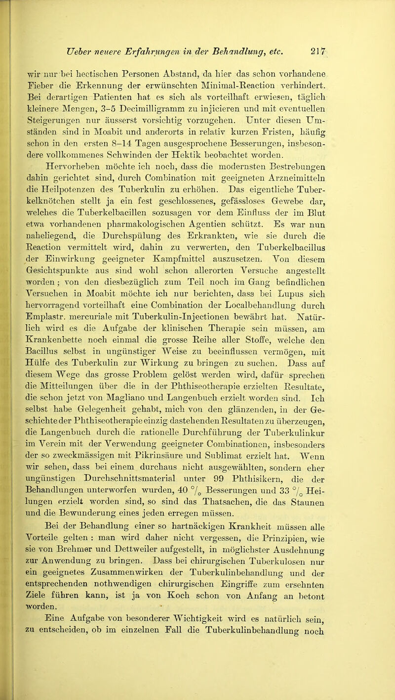 i. wir niir bei heetischen Personen Abstand, da bier das scbon vorhandene Fieber die Erkennung der erwiinschten Minimal-Reaction verhindert. Bei derartigen Patienten hat es sich als vorteilhaft erwiesen, taglicb kleinere Mengen, 3-5 Decimilligramm zu injicieren nnd mit eventuellen Steigerungen nur ausserst vorsichtig vorzugeheu. Unter diesen Um- standen sind in Moabit nnd anderorts in relativ knrzen Fristen, baufig scbon in den ersten 8-14 Tagen ausgesprocbene Besserungen, insbeson- dere vollkommenes Scbwinden der Hektik beobacbtet worden. Hervorbeben mocbte icb nocb, dass die modernsten Bestrebungen dabin gericbtet sind, diircb Combination mit geeigneten Arzneimitteln die Heilpotenzen des Tuberkulin zu erboben. Das eigentlicbe Tuber- kelknotcben stellt ja ein fest gescblossenes, gefassloses Gewebe dar, ■welches die Tuberkelbacillen sozusagen vor dem Einduss der im Blut etwa vorbandenen pharmakologiscben Agentien scbiitzt. Es war nun nabeliegend, die Durchspulung des Erkrankten, wie sie durcb die Reaction vermittelt wird, dabin zu verwerten, den Tuberkelbacillus der Einwirkung geeigneter Kampfmittel auszusetzen. Von diesem Gesicbtspunkte aus sind wobl scbon allerorten Versucbe angestellt worden ; von den diesbezuglicb zum Teil nocb im Gang befindlicben Versuchen in Moabit mocbte icb nur bericbten, dass bei Lupus sicb hervorragend vorteilhaft eine Combination der Localbebandlung durcb Emplastr. mercuriale mit Tuberkulin-Injectionen bewabrt bat. 17atur- licb wird es die Aufgabe der klinischen Therapie sein miissen, am Krankenbette nocb einmal die grosse Reibe aller Stoffe, welcbe den Bacillus selbst in ungiinstiger Weise zu beeindussen vermogen, mit Hiilfe des Tuberkulin zur Wirkung zu bringen zu sucben. Dass auf diesem Wege das grosse Problem gelost werden wird, dafiir sprechen die Mitteilungen iiber die in der Pbtbiseotberapie erzielten Resultate, die scbon jetzt von Magliano und Langenbucb erzielt worden sind. Icb selbst babe Gelegenheit gehabt, micb von den glanzenden, in der Ge- scbicbteder Pbtbiseotberapie einzig dastebenden Resultaten zu iiberzeugen, die Langenbucb durcb die rationelle Durcbfiibrung der Tuberkulinkur im Verein mit der Verwendung geeigneter Combinationen, in,sbesonders der so zweckmassigen mit Pikrinsaure und Sublimat erzielt bat. Wenn wir sehen, dass bei einem durcbaus nicbt ausgewablten, sondern eber ungiinstigen Durcbschnittsmaterial unter 99 Pbtbisikern, die der Behandlungen unterworfen wurden, 40 °/^ Besserungen und 33 °j^ Hei- lungen erzielt worden sind, so sind das Tbatsacben, die das Staunen und die Bewunderung eines jeden erregen miissen. Bei der Behandlung einer so bartnackigen Krankheit miissen alle Vorteile gelten : man wird daher nicbt vergessen, die Prinzijiien, wie sie von Brebmer und Dettweiler aufgestelit, in moglicbster Ausdehnung zur Anwendung zu bringen. Dass bei cbirurgiscben Tuberkulosen nur ein geeignetes Zusammenwirken der Tuberkulinbebandlung und der entsprecbenden nothwendigen cbirurgiscben Eingriffe zum ersebnten Ziele fiihren kann, ist ja von Koch scbon von Anfang an betont worden. Eine Aufgabe von besonderer Wicbtigkeit wird es natiirlicb sein, zu entscbeiden, ob im einzelnen Pall die Tuberkulinbebandlung nocb