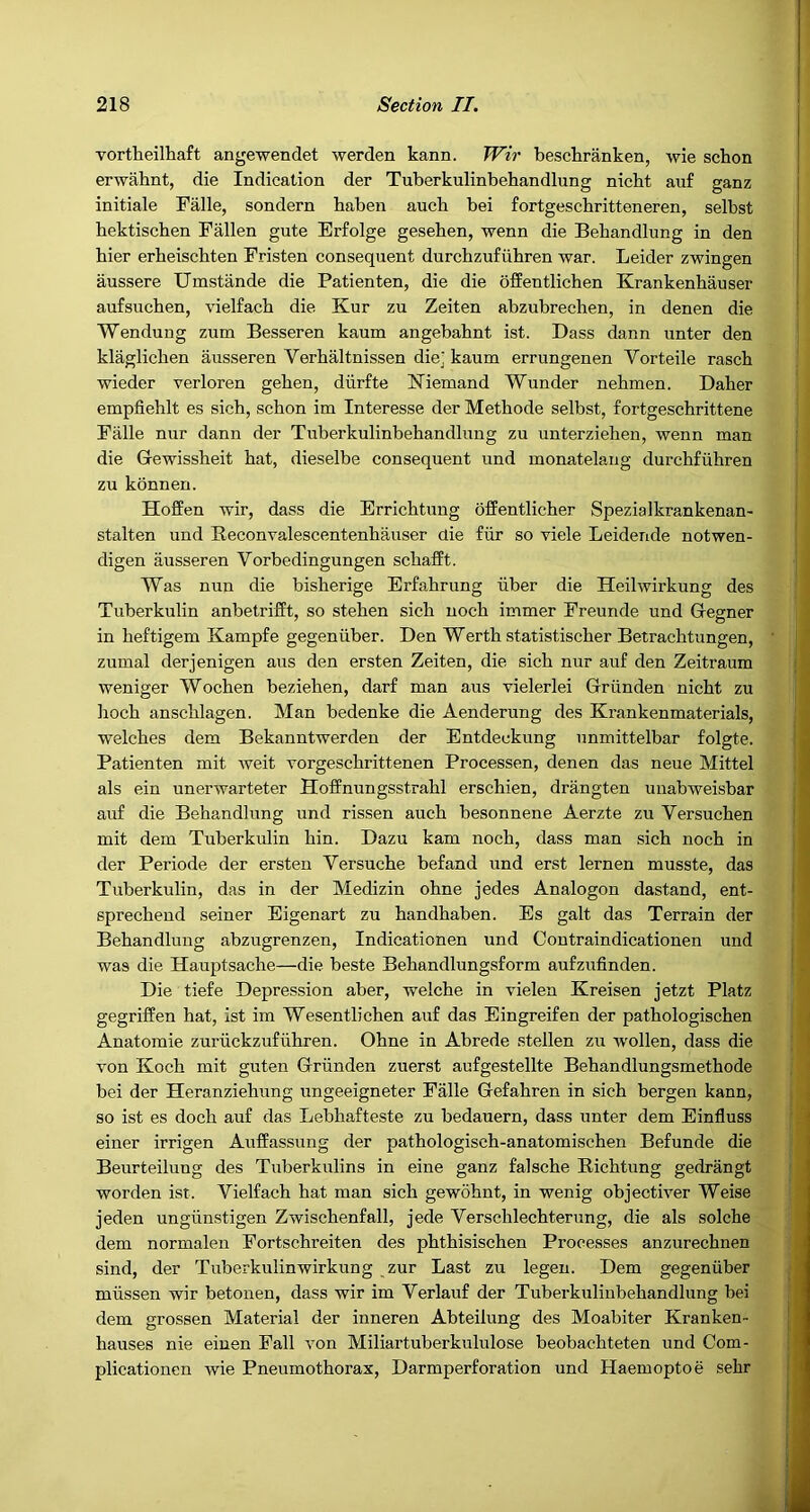 vortheilhaft angewendet werden kann. Wir bescliranken, wie schon erwahnt, die Indication der Tuberkulinbehandlung nicbt auf ganz initiate Falle, sondern baben aucb bei fortgeschritteneren, selbst bektiscben Fallen gute Erfolge geseben, wenn die Bebandlung in den bier erbeiscbten Fristen consequent durcbzufiibren war. Leider zwingen aussere Umstande die Patienten, die die bffentlicben Krankenbauser aufsucben, vielfacb die Kur zu Zeiten abzubrecben, in denen die Wendung zum Besseren kaum angebabnt ist. Dass dann unter den klaglicben ausseren Verbaltnissen diej kaum errungenen Vorteile rascb wieder verloren geben, diirfte Niemand Wunder nebmen. Baber empfieblt es sicb, scbon im Interesse der Metbode selbst, fortgescbrittene Falle nur dann der Tuberkulinbebandlung zu unterzieben, wenn man die Gewissbeit bat, dieselbe consequent und monatelang durcbfiibren zu konnen. Hoffen wir, dass die Erricbtung ofEentlicber Spezialkrankenan- stalten und Beconvalescentenbauser die fiir so viele Leidende notwen- digen ausseren Vorbedingungen scbafft. Was nun die bisberige Erfabrung iiber die Heilwirkung des Tuberkulin anbetrifft, so steben sicb nocb immer Freunde und Gegner in beftigem Kampfe gegeniiber. Den Wertb statistiscber Betracbtungen, zumal derjenigen aus den ersten Zeiten, die sicb nur auf den Zeitraum ; ^ weniger Wocben bezieben, darf man aus vielerlei Griinden nicbt zu j bocb anscblagen. Man bedenke die Aenderung des Krankenmaterials, i Welches dem Bekanntwerden der Entdeckung unmittelbar folgte. Patienten mit weit vorgescbrittenen Processen, denen das neue Mittel als ein unerwarteter Hoffnungsstrabl erscbien, drangten unabweisbar auf die Bebandlung und rissen aucb besonnene Aerzte zu Versucben | mit dem Tuberkulin bin. Dazu kam nocb, dass man sicb nocb in der Periode der ersten Versucbe befand und erst lernen musste, das Tuberkulin, das in der Medizin obne jedes Analogon dastand, ent- ' sprecbend seiner Eigenart zu bandbaben. Es gait das Terrain der J Bebandlung abzugrenzen, Indicationen und Contraindicationen und : • was die Hauptsacbe—die beste Bebandlungsform aufzufinden. ! Die tiefe Depression aber, welcbe in vielen Kreisen jetzt Platz j gegriffen bat, ist im Wesentlicben auf das Eingreifen der patbologiscben J Anatomie zuriickzufiibren. Obne in Abrede stellen zu wollen, dass die ; j von Kocb mit guten Griinden zuerst aufgestellte Bebandlungsmetbode . ( bei der Heranziebung ungeeigneter Falle Gefabren in sicb bergen kann, so ist es docb auf das Lebbafteste zu bedauern, dass unter dem Einfluss einer irrigen Auffassung der patbologiscb-anatomiscben Befunde die Beurteilung des Tuberkulins in eine ganz falscbe Ricbtung gedrangt worden ist. Vielfacb bat man sicb gewobnt, in wenig objectiver Weise jeden ungiinstigen Zwiscbenfall, jede Verscblecbterung, die als solcbe dem normalen Fortscbreiten des pbtbisiscben Processes anzurecbnen sind, der Tuberkulinwirkung zur Last zu legeu. Dem gegeniiber miissen wir betonen, dass wir im Verlauf der Tuberkulinbebandlung bei dem grossen Material der inneren Abteilung des Moabiter Kranken- bauses nie einen Fall von Miliartuberkululose beobacbteten und Com- plicationcn wie Pneumothorax, Darmperforation und Haemoptoe sebr