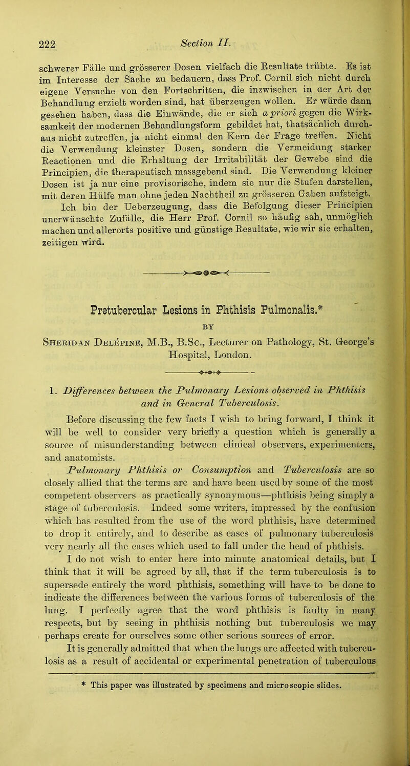 scliwerer Falle und grosserer Dosen. vielfach die Eesultate triibte. Es iat im Interesse der Sacbe zu bedauern, dasa Prof. Cornil sicb niobt durcb eigene Versucbe you den Eortscbritten, die inzwiscben in aer Art der Bebandlung erzielt worden sind, bat iiberzeugen wollen. Er wiirde dann geseben baben, dass die Einwande, die er sicb a gegen die Wirk- samkeit der modernen Bebandlnngsform gebildet bat, tbatsachlicb diircb- ans nicbt zutreffen, ja nicbt einmal den Kern der Erage treffen. Kicbt die Aerwendung kleinster Dosen, sondern die Yermeidung starker Eeactionen nnd die Erbaltung der Irritabilitat der Gewebe sind die Principien, die tberapeutiscb massgebend sind. Die Yerwendung kleiner Dosen ist ja nur eine proYisoriscbe, indem sie nur die Stufen darstellen, mit deren Hiilfe man obne jeden Kacbtbeil zu grosseren Gaben anfsteigt. Icb bin der Deberzeugung, dass die Befolgnng dieser Principien nnerwiinscbte Znfalle, die Herr Prof. Oornil so baufig sab, unmbglicb macbennndallerorts positive nnd giinstige Eesultate, wiemr sie erbalten, zeitigen wird. Pretubercular Lesions in Phthisis Pnlmonalis.* BY Sheridan Delepine, M.B., B.Sc., Lecturer on Pathology, St. George’s Hospital, London. 1. Differences between the Pulmonary Lesions observed in Phthisis and in General Tuberculosis. Before discussing the few facts I Avisb to bring forward, I think it will be well to consider very briefly a question which is generally a source of misunderstanding between clinical observers, experimenters, and anatomists. Pulmonary Phthisis or Consumption and Tubercidosis are so closely allied that the terms are and have been used by some of the most competent obserA-ers as practically synonymous—phthisis being simply a stage of tuberculosis. Indeed some writers, impressed by the confusion Avbicb has resulted from the use of the word phthisis, haA^e determined to drop it entirely, and to describe as cases of pulmonary tuberculosis very nearly all the cases which used to fall under the head of phthisis. I do not wish to enter here into minute anatomical details, but I think that it Avill be agreed by all, that if the term tuberculosis is to supersede entirely the word phthisis, something will have to be done to indicate the differences betAveen the various forms of tuberculosis of the lung. I perfectly agree that the word phthisis is faulty in many respects, but by seeing in phthisis nothing but tuberculosis Ave may perhaps create for ourselves some other serious sources of error. It is generally admitted that when the lungs are affected with tubercu- losis as a result of accidental or experimental penetration of tuberculous * This paper Avas illustrated by specimens and microscopic slides.
