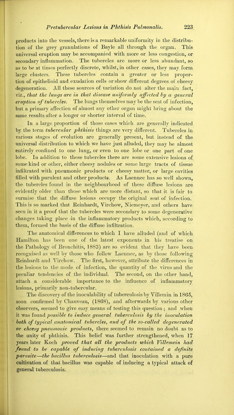 products into the vessels, there is a remarkable uniformity in the distribu- tion of the grey granulations of Bayle all through the organ. This universal eruption may be accompanied with more or less congestion, or secondary inflammation. The tubercles are more or less abundant, so as to be at times perfectly discrete, whilst, in other cases, they may form large clusters. These tubercles contain a greater or less propor- tion of epithelioid and exudation cells or show different degrees of cheesy degeneration. All these sources of variation do not alter the main fact, viz., that the lungs are in that disease uniformly affected by a general eruption of tubercles. The lungs themselves may be the seat of infection, but a primary affection of almost any other organ might bring about the same results after a longer or shorter interval of time. In a large proportion of those cases which are generally indicated hy the term tubercular phthisis things are very different. Tubercles in various stages of evolution are generally present, but instead of the universal distribution to which we have just alluded, they may be almost entirely confined to one lung, or even to one lobe or one part of one lobe. In addition to these tubercles there are some extensive lesions of some kind or other, either cheesy nodules or some large tracts of tissue infiltrated with pneumonic products or cheesy matter, or large cavities filled with purulent and other products. As Laennec has so well shown, the tubercles found in the neighbourhood of these diffuse lesions are evidently older than those which are more distant, so that it is fair to surmise that the diffuse lesions occupy the original seat of infection. This is so marked that Reinhardt, Virchow, Niemeyer, and others have seen in it a proof that the tubercles were secondary to some degenerative changes taking place un the infiammatoiy products which, according to them, formed the basis of the diffuse infiltration. The anatomical differences to which I have alluded (and of which Hamilton has been one of the latest exponents in his treatise on the Pathology of Bronchitis, 1883) are so evident that they have been recognised as well by those who follow Laennec, as by those following Reinhardt and Virchow. The first, however, attribute the differences in the lesions to the mode of infection, the quantity of the virus and the peculiar tendencies of the individual. The second, on the other hand, attach a considei'able importance to the influence of inflammatory lesions, primarily non-tubercular. The discovery of the inoculability of tuberculosis by Villemin in 1865, soon confirmed by Chauveau, (1868), and afterwards by various other observers, seemed to give easy means of testing this question ; and when it was found possible to induce general tuberculosis by the inoculation both of typical anatomical tubercles, and of the so-called degenerated or cheesy pneumonic products, there seemed to remain no doubt as to the unity of phthisis. This belief was further strengthened, when 17 years later Koch proved that all the products which Villemein had found to be capable of inducing tuberculosis contained a definite parasite—the bacillus tuberculosis—and that inoculation with a pure cultivation of that bacillus was capable of inducing a typical attack of general tuberculosis.