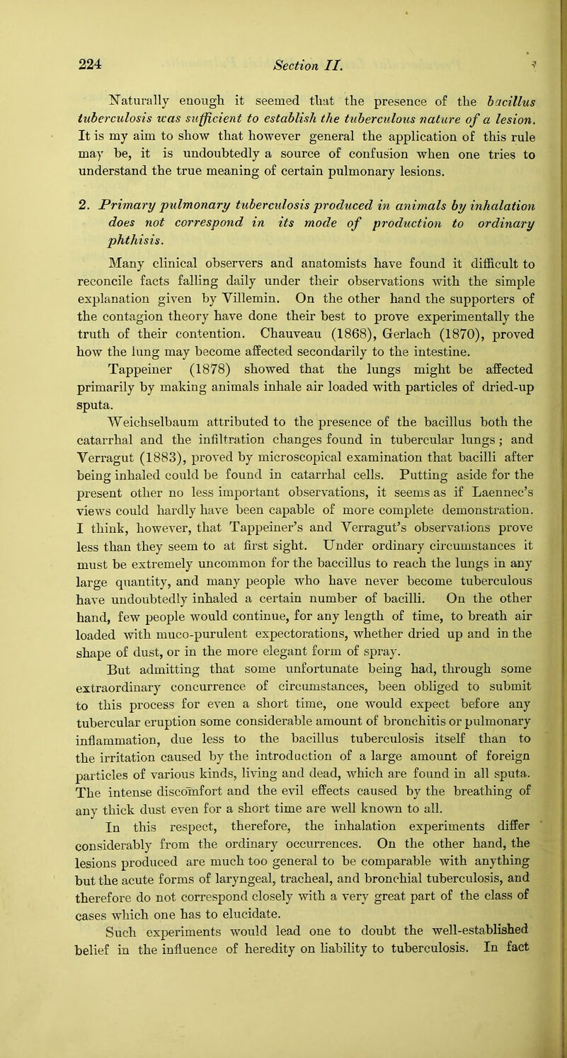^N'aturally euough it seemed tliat the presence of the bacillus tuberculosis was sufficient to establish the tuberculous nature of a lesion. It is my aim to show that however general the application of this rule may be, it is undoubtedly a source of confusion when one tries to understand the true meaning of certain pulmonary lesions. 2. Primary pulmonary tuberculosis produced in animals by inhalation does not correspond in its mode of production to ordinary phthisis. Many clinical observers and anatomists have found it difficult to reconcile facts falling daily under their observations with the simple explanation given by Villemin. On the other hand the supporters of the contagion theory have done their best to prove experimentally the truth of their contention. Chauveau (1868), Gerlach (1870), proved how the lung may become affected secondarily to the intestine. Tappeiner (1878) showed that the lungs might be affected primarily by making animals inhale air loaded with particles of dried-up sputa. Weichselbaum attributed to the presence of the bacillus both the catarrhal and the infiltration changes found in tubercular lungs; and Verragut (1883), proved by microscopical examination that bacilli after being inhaled could be found in catarrhal cells. Putting aside for the present other no less important observations, it seems as if Laennec’s views could hardly have been capable of more complete demonstration. I think, however, that Tappeiner’s and Verragut’s observations prove less than they seem to at first sight. Under ordinary circumstances it must be extremely uncommon for the baccillus to reach the lungs in any large quantity, and many people who have never become tuberculous have undoubtedly inhaled a certain number of bacilli. On the other hand, few people would continue, for any length of time, to breath air loaded with muco-purulent expectorations, whether dried up and in the shape of dust, or in the more elegant form of spray. But admitting that some unfortunate being had, through some extraordinary concurrence of circumstances, been obliged to submit to this process for even a short time, one would expect before any tubercular eruption some considerable amount of bronchitis or pulmonary infiammation, due less to the bacillus tuberculosis itself than to the irritation caused by the introduction of a large amount of foreign particles of various kinds, living and dead, which are found in all sputa. The intense discomfort and the evil effects caused by the breathing of any thick dust even for a short time are well known to all. In this respect, therefore, the inhalation experiments differ considerably from the ordinary occurrences. On the other hand, the lesions produced are much too general to be comparable with anything but the acute forms of laryngeal, tracheal, and bronchial tuberculosis, and therefore do not correspond closely with a very great part of the class of cases which one has to elucidate. Such experiments would lead one to doubt the well-established belief in the influence of heredity on liability to tuberculosis. In fact