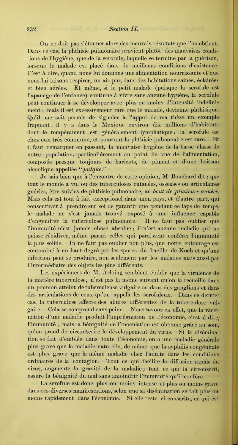 On ne doit pas s’etonner alors des mauvais resiiltats que Ton obtient. Dans ce cas, la phthisie pulmonaire provient pliitot des manvaises condi- tions de I’hygiene, que de la scrofule, laquelle se termine par la guerison, lorsqne le malade est place dans de meillenrs conditions d’existence. C’est a dire, quand nous lui donuons une alimentation nourrissante et que nous lui faisons respirer, un air pur, dans des habitations saines, eclairees et bien aerees. Et meme, si le petit malade (puisque la scrofule est I’apanage de I’enfance) continue a vivre sans ancune hygiene, la scrofule pent continuer a se developper avec idus on moins d’intensite indelini- inent; mais il est excessivement rare que le malade, devienne phthisique. Qu’il me soit permis de signaler a I’appui de ma these un exemple frappant: il y a dans le Mexique environ dix millions d’habitants dont le temperament est generalement lymphatique: la scrofule est chez eux tres commune, et pourtant la phthisie pulmonaire est rare. Et il faut remarquer en passant, la mauvaise hygiene de la basse classe de notre population, particulierement an point de vue de ralimentation, composee presque toujours de haricots, de piment et d’une boisson alcoolique appellee “pulque” Je sais bien que a I’encontre de cette opinion, M. Bouchard dit: que tout le monde a vu, ou des tuberculoses cutanees, osseuses ou articulaires gueries, etre suivies de phthisie pulmonaire, au hout de plusieurs annees. Mais cela est tout a fait exceptional dans mon pays, et d’autre part, qui consentirait a prendre sur soi de garantir que pendant ce laps de temps, le malade ne s’est jamais trouve expose a une influence capable d’engendrer la tuberculose pulmonaire. Il ne faut pas oublier que I’immunite n’est jamais chose absolue ; il n’est aucune maladie qui ne puis.se recidiver, meme parmi celles qui paraissent conferer Timmunite la plus solide. In ne faut pas oublier non plus, que notre entourage est contamine a un haut degre par les spores du bacille de Koch et qu’une infection pent se produire, non seulement par les malades mais aussi par I’intermediaire des objets les plus differents. Les experiences de M. Arloing semblent etablir que la virulence de la matiere tuberculose, n’est pas la meme suivant qu’on la recueille dans un ponmon atteint de tuberculeuse vulgaire ou dajis des ganglions et dans des articulations de ceux qu’on ap2Jelle les scrofuleux. Dans ce dernier cas, la tuberculose affecte des allures differentes de la tuberculose vul- gaire. Cela se comprend sans peine. JSTous savons en effet, que la vacci- nation d’une maladie jjroduit I’impregnation de I’economie, c’est a dire, I’immunite ; mais la benignite de I’inoculation est obtenue grace au soiu, qu’on 23rend de circon^crire le develop}3ement du virus. Si la disemina- tion se fait d’emblee dans toute 1’economic, on a une maladie generale jjIus grave que la maladie naturelle, de meme que la syphilis congenitale est iflus grave que la meme maladie chez I’adulte dans les conditions ordinaires de la contagion. Tout ce qui facilite la diffusion rapide du virus, augmente la gravite de la maladie; tout ce qui la circonscrit, assure la benignite du mal sans amoindrir I’inimunite qu’il confere. La scrofule est done plus ou moins intense et plus ou moins grave dans ses diverses manifestations, selon que sa disemination sc fait jilus ou moins rapidement dans I’economie. Si elle reste circonscrite, ce qui est