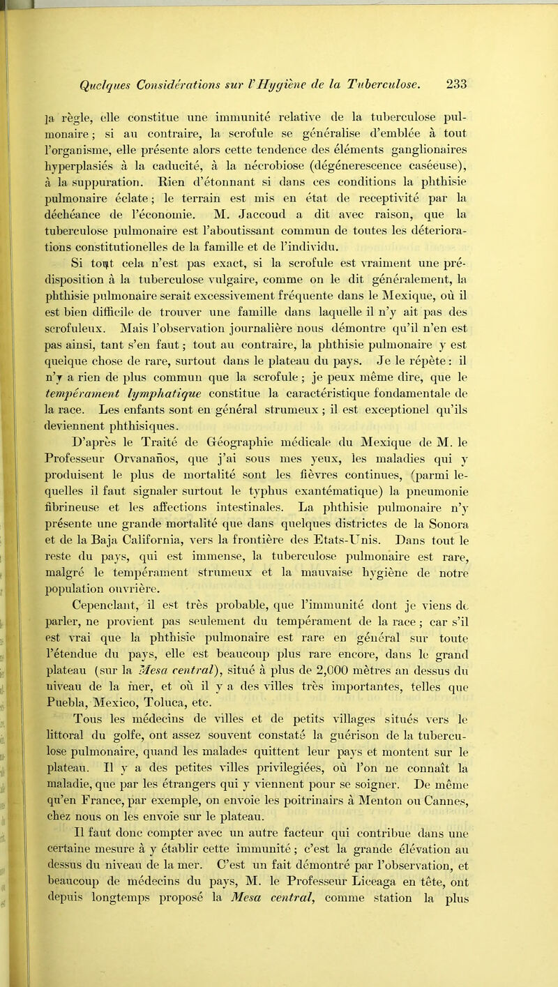 ]a regie, elle constitue ime immunite relative de la tuberculose pul- monaire; si au contraire, la scrofule se generalise d’emblee a tout I’organisme, elle presente alors cette tendence des elements ganglionaires hyperplasies a la cadueite, a la necrobiose (degenerescence caseeuse), a la suppuration. Rien d’etonnant si dans ces conditions la plitbisie pulmonaire eclate; le terrain est mis en etat de receptivite par la decheanee de reconomie. M. Jaccoud a dit avec raison, que la tuberculose pulmonaire est I’aboutissant cominun de toutes les deteriora- tions constitutionelles de la famille et de I’individu. Si toi^t cela n’est j^as exact, si la scrofule est vraiment une pre- disposition a la tuberculose vulgaire, comme on le dit generalement, la phthisie pulmonaire serait excessivement frequente dans le Mexique, ou il est bien difficile de troxiver une famille dans laquelle il n’y ait pas des scrofuleux. Mais I’observation journaliffi’e nous demontre qu’il n’en est pas ainsi, tant s’en faut; tout au contraire, la phthisic pulmonaire y est queique chose de rare, surtout dans le plateau du pays. Je le repete: il n’y a rien de plus commun que la scrofule; je peux meme dire, que le temperament lymphatique constitue la caractffi-istique fondamentale de la race. Les enfants sont en gmieral strumeux ; il est exceptionel qu’ils deviennent phthisiques. D’apres le Traite de Geographic medicale du Mexique de M. le Professeur Orvananos, que j’ai sous mes yeux, les maladies qui y produisent le plus de mortalite sont les fievres continues, (parmi le- quelles il favrt signaler surtout le typhus exantematique) la pneumonic fibrineuse et les affections intestinales. La iffithisie pulmonaire n’y presente une grande mortalite que dans qnelques districtes de la Sonora et de la Ba ja California, vers la frontiere des Etats-Unis. Dans tout le reste du pays, qui est immense, la tuberculose pulmonaire est rare, malgre le temperament strumeux et la mauvaise hygiene de notre population onvriere. Cepenclant, il est tres probable, que I’inimunite dont je viens dc parler, ne provient pas seulement du temperament de la race; car s’il est vrai que la phthisie pulmonaire est rare en general sur toute I’etendue du pays, elle est beaucoui) plus rare encore, dans le grand plateau (sur la Mesa central), situe a plus de 2,000 metres an dessus du niveau de la raer, et on il y a des villes tres importantes, telles que Puebla, Mexico, Toluca, etc. Tons les inMecins de villes et de petits villages situes vers le littoral du golfe, ont assez souvent constate la gnerison de la tubercu- lose pulmonaire, quand les malades quittent leur pay's et montent sur le plateau. Il y a des petites villes privilegiees, ou Ton ne connait la maladie, que par les etrangers qui y viennent pour se soigner. De meme qu’en France, par exemple, on envoie les poitrinairs a Menton ou Cannes, chez nous on les envoie sur le plateau. Il faut done compter avec un autre facteur qui contribue dans une certaine mesnre a y etablir cette immunite; e’est la grande elevation au dessus du niveau de la mer. C’est un fait demontre par I’observation, et beaucoup de medecins du pays, M. le Professeur Liceaga en tete, ont depuis longtemps propose la Mesa central, comme station la plus