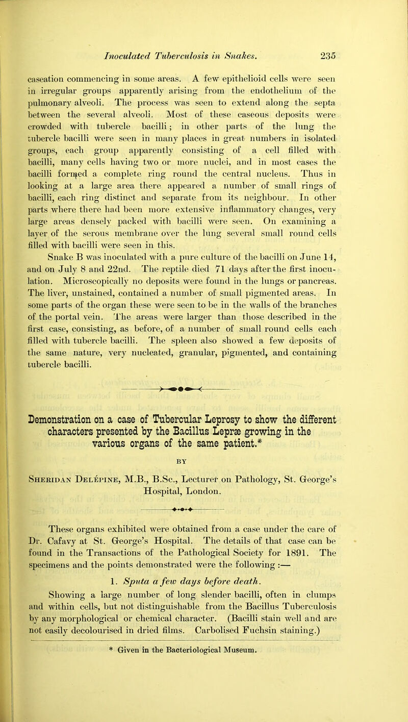 caseation commencing in some areas. A few epithelioid cells were seen in irregular groups apparently arising from the endothelium of the pulmonary alveoli. The process was seen to extend along the septa, between the several alveoli. Most of these caseous deposits were crowded with tubercle bacilli; in other parts of the lung the tubercle bacilli were seen in many places in great numbers in isolated groups, each group apparently consisting of a cell filled with bacilli, many cells having two or more nuclei, and in most cases the bacilli foriifed a complete ring round the central nucleus. Thus in looking at a large area there appeared a number of small rings of bacilli, each ring distinct and separate from its neighbour. lu other parts where there had been more extensive inflammatory changes, very large areas densely packed with bacilli were seen. On examining a layer of the serous membrane over the lung several small round cells filled with bacilli were seen in this. Snake B was inoculated with a pure culture of the bacilli on June 14, and on July 8 and 22nd. The reptile died 7l days after the first inocu- lation. Microscopically no deposits were found in the lungs or pancreas. The liver, unstained, contained a number of small pigmented areas. In some parts of the organ these were seen to be in the walls of the branches of the portal vein. The areas were larger than those described in the first case, consisting, as before, of a number of small round cells each filled with tubercle bacilli. The spleen also showed a few deposits of the same nature, very nucleated, granular, pigmented, and containing tubercle bacilli. ^ Demonstration on a oase of Tubercular Leprosy to show the different characters presented by the Bacillus Leprae growing in the various organs of the same patient* BY Shekidan Delepine, M.B., B.Sc., Lecturer on Pathology, St. George’s Hospital, London. These organs exhibited were obtained from a case under the care of Dr. Cafavy at St. George’s Hospital. The details of that case can be found in the Transactions of the Pathological Society for 1891. The specimens and the points demonstrated were the following :— 1. Sputa a few days before death. Showing a large number of long slender bacilli, often in clumps and within cells, but not distinguishable from the Bacilhis Tuberculosis by any morphological or chemical character. (Bacilli stain well and are not easily decolourised in dried films. Carbolised Fuchsin staining.) Given in the Bacteriological Museum.