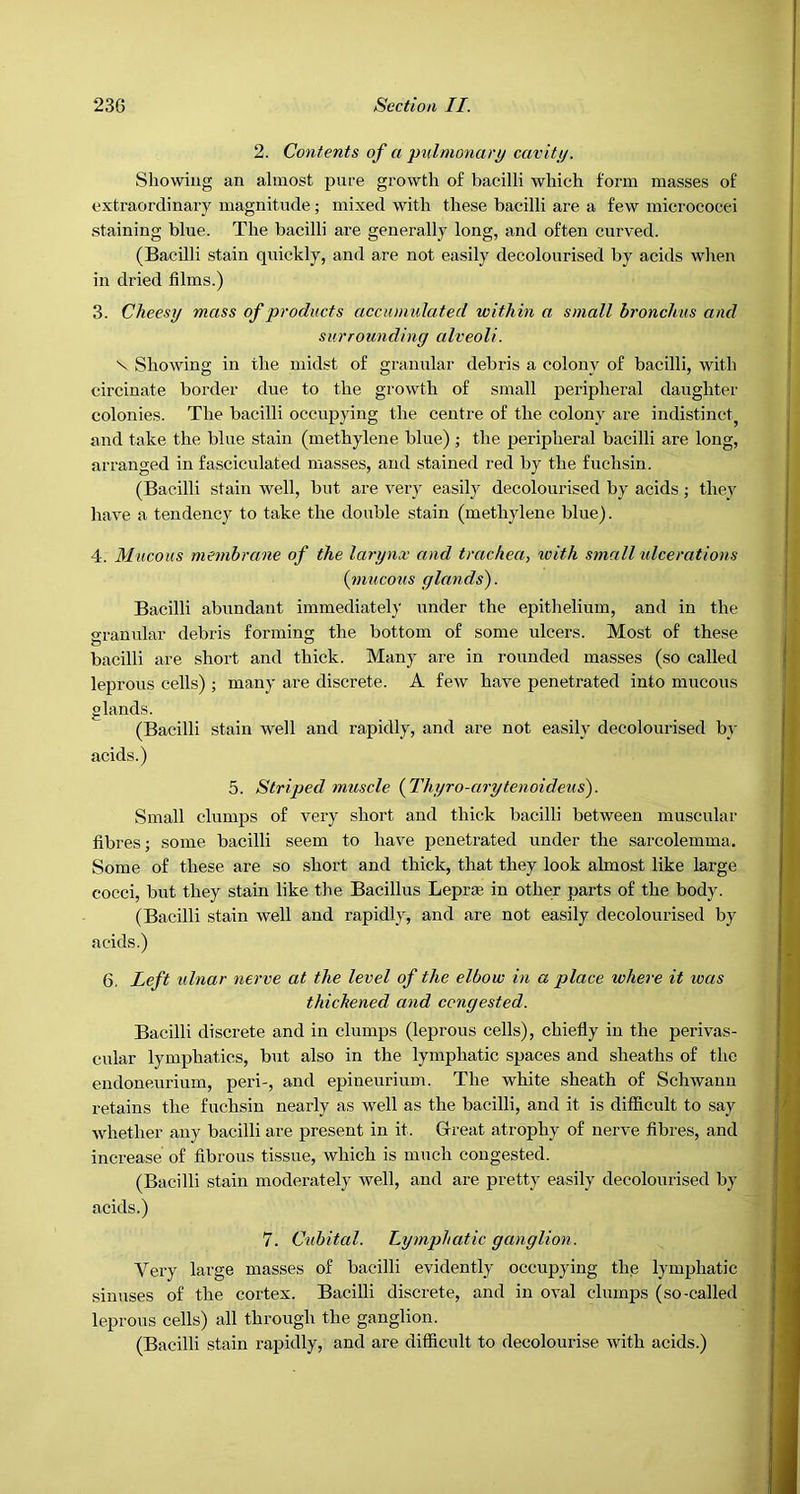 2. Contents of a pulmonary cavitij. Showing an almost pure growth of bacilli which form masses of extraordinary magnitude; mixed with these bacilli are a few micrococci staining blue. The bacilli are generally long, and often curved. (Bacilli stain quickly, and are not easily decolourised by acids when in dried films.) 3. Cheesy mass of products accumulated within a small bronchus and surrounding alveoli. V Showing in the midst of granular debris a colony of bacilli, with circinate border due to the growth of small peripheral daughter colonies. The bacilli occupying the centre of the colony are indistinct^ and take the blue stain (methylene blue) ; the peripheral bacilli are long, arranged in fasciculated masses, and stained red by the fuchsin. (Bacilli stain well, but are very easily decolourised by acids ; they have a tendency to take the double stain (methylene blue). 4. Mucous membrane of the larynx and trachea, with small ulcerations {mucous glands). Bacilli abundant immediately under the epithelium, and in the o'ranular debris forming the bottom of some ulcers. Most of these bacilli are short and thick. Many are in rounded masses (so called leprous cells) ; many are discrete. A few have penetrated into mucous glands. (Bacilli stain well and rapidly, and are not easily decoloiu-ised by acids.) 5. Striped muscle {Thyro-arytenoideus). Small clumps of very short and thick bacilli between muscular fibres; some bacilli seem to have penetrated under the sarcolemma. Some of these are so short and thick, that they look almost like large cocci, but they stain like the Bacillus Leprae in other parts of the body. (Bacilli stain well and rapidly, and are not easily decolourised by acids.) 6, Left idnar nerve at the level of the elbow in a place where it was thichened and congested. Bacilli discrete and in clumps (leprous cells), chiefly in the perivas- cular lymphatics, but also in the lymphatic spaces and sheaths of the endoneurium, peri-, and epineurium. The white sheath of Schwann retains the fuchsin nearly as well as the bacilli, and it is difficult to say whether any bacilli are present in it. Great atrophy of nerve fibres, and increase of fibrous tissue, which is much congested. (Bacilli stain moderately well, and are pretty easily decolourised by acids.) 7. Cubital. lymphatic ganglion. Very large masses of bacilli evidently occupying the lymphatic sinuses of the cortex. Bacilli discrete, and in oval clumps (so-called leprous cells) all through the ganglion. (Bacilli stain rapidly, and are difficult to decolourise with acids.)