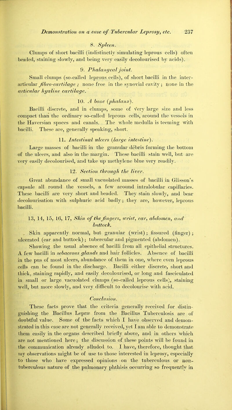 8. Spleen. Clumps of short bacilli (indistinctly simulating leprous cells) often beaded, staining slowly, and l)eing very easily decolourised by acids). 9. Phalangeal joint. Small clumps (so-called leprous cells), of short bacilli in the inter- ciitiewlar fibro-cartilage ; none free in the synovial cavity ; none in the articular hyaline cartilage. 10. A hone {phalanx). Bacilli discrete, and in clumps, some of very large size and less compact than the ordinary so-called leprous cells, around the vessels in the Haversian spaces and canals. The whole medulla is teeming with bacilli. These are, generally speaking, short. 11. Intestinal ulcers {large intestine). Large masses of bacilli in the granular debris forming the bottom of the nlcers, and also in the margin. These bacilli stain well, but are very easily decolourised, and take up methylene blue very readily. 12. Section through the liver. Great abundance of small vacuolated masses of bacilli in Glisson’s capsule all round the vessels, a few around intralobular capillaries. These bacilli are very short and beaded. They stain slowl}', and bear decolourisation with sulphuric acid badly; they are, however, leprous bacilli. 13, 14, 15, 16, 17, Skin of the fingers, ivrist, ear, abdomen, and buttock. , Skin apparently normal, but granular (wrist); fissured (finger) ; ulcerated (ear and buttock) ; tubercular and pigmented (abdomen). Showing the usual absence of bacilli from all epithelial structures. A few bacilli in sebaceous glands and hair follicles. Absence of bacilli in the pus of most ulcers, abundance of them in one, whei-e even leprous cells can be found in the discharge. Bacilli either discrete, short and thick, staining rapidly, and easily decolourised, or long and fasciculated in small or large vacnolated clumps (so-called leprous cells), staining well, but more slowly, and very difficult to decolourise with acid. Conclusion. These facts prove that the criteria generally received for distin- guishing the Bacillus Leprm from the Bacillus Tuberculosis are of doubtful value. Some of the facts which I have observed and demon- strated in this case are not generally received, yet I am able to demonstrate them easily in the organs described briefly above, and in others which are not mentioned here; the discussion of these points will be found in the communication already alluded to. I have, therefore, thought that my observations might be of use to those interested in leprosy, especially to those who have expressed opinions on the tuberculous or non- tuberculous nature of the pulmonary phthisis occurring so frequently in