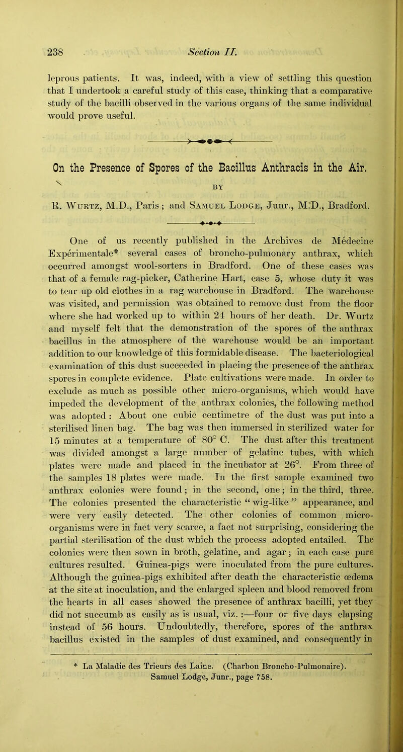 leprous patients. It was, indeed, with a view of settling this question that I iindertook a careful study of this case, thinking that a comparative study of the bacilli observed in the various organs of the same individual would prove useful. On the Presence of Spores of the Bacillus Anthracis in the Air. ^ BY K. WuRTz, M.D., Paris; and Samuel Lodge, Junr., M.’D., Bradford. One of us recently published in the Archives de Medecine Experimentale* several cases of broncho-pulmonary anthrax, which occurred amongst Avool-sorters in Bradford. One of these cases was that of a female rag-picker, Catherine Hart, case 5, whose duty it was to tear up old clothes in a rag warehouse in Bradford. The warehouse was visited, and permission was obtained to remove dust from the floor where she had worked up to within 24 hours of her death. Dr. Wurtz and myself felt that the demonstration of the spores of the anthrax bacillus in the atmosphere of the warehouse would be an important addition to our knowledge of this formidable disease. The bacteriological examination of this dust succeeded in placing the presence of the anthrax spores in complete evidence. Plate cultivations were made. In order to exclude as much as possible other mici’o-organisms, which would have impeded the development of the anthrax colonies, the following method was adopted : About one cubic centimetre of the dust was put into a sterilised linen bag. The bag was then immersed in sterilized water for 15 minutes at a temperature of 80° C. The dust after this treatment was divided amongst a large number of gelatine tubes, with which plates were made and placed in the incubator at 26°. From three of the samples 18 plates were made. In the first sample examined two anthrax colonies were found; in the second, one; in the third, three. The colonies presented the characteristic “ wig-like ” appearance, and were very easily detected. The other colonies of common micro- organisms were in fact very scarce, a fact not surprising, considering the partial sterilisation of the dust which the process adopted entailed. The colonies were then sown in broth, gelatine, and agar; in each case pure cultures resulted. Guinea-pigs were inoculated from the pure cultures. Although the guinea-pigs exhibited after death the characteristic oedema at the site at inoculation, and the enlarged spleen and blood removed from the hearts in all cases showed the presence of anthrax bacilli, yet they did not succumb as easily as is usual, viz. :—four or five days elapsing instead of 56 hours. Undoubtedly, therefore, spoi-es of the anthrax bacillus existed in the samples of dust examined, and consequently in •I ■| i. I 7 ♦ /* La Maladie cles Trieurs des Laine. (Charbon Broncho-Pulmonaire). Samuel Lodge, Junr., page 758.