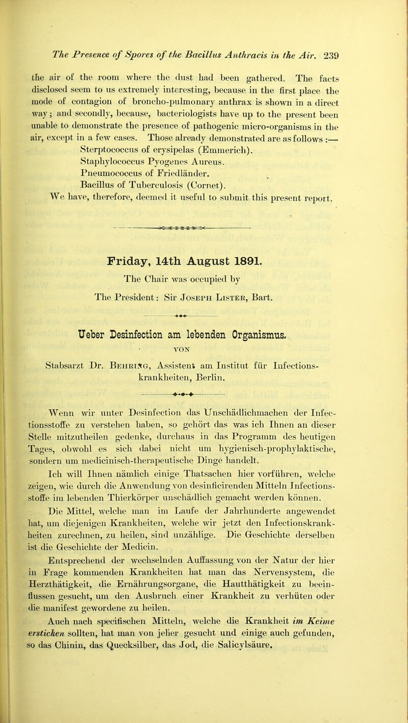 the air of the room where the dust had been gathered. Tlie facts disclosed seem to us extremely interesting, because in the first place the mode of contagion of broncho-pulmonary anthrax is shown in a direct way; and secondly, because, bacteriologists have up to the present been unable to demonstrate the presence of pathogenic micro-organisms in the air, except in a few cases. Those already demonstrated are as follows :— Sterptococcus of erysipelas (Emmerich). Staphylococcus Pyogenes Aureus. Pneumococcus of Friedlander. Bacillus of Tuberculosis (Cornet). We have, therefore, deemed it useful to submit this present report. Friday, 14th August 1891. The Chair was occupied by The President: Sir Joseph Lister, Bart. Ueber Desinfection am lebenden Organismus, VON Stabsarzt Dr. BehriJtg, Assistent am Institut fiir lufections- krankheiten, Berlin. Wenn wir unter Desinfection das Unschadlichmachen der Infec- tionsstoffe zu verstehen haben, so gehort das was ich Ihnen an dieser Stelle mitzutheilen gedenke, durchaus in das Programm des heutigen Tages, obwohl es sich dabei nicht um hygienisch-prophylaktische, sondern um medicinisch-therapeutische Dinge handelt. Ich will Ihnen namlich einige Thatsachen hier vorfiihren, welcbe zeigen, wie durch die Anweudung von desinlicirenden Mitteln Infections- stofEe im lebenden Thierkorper unschadlich gemacht werden konnen. Die Mittel, welcbe man im Laufe der Jahrhunderte angewendet hat, um diejenigen Krankheiten, welche wir jetzt den Infectionskrank- heiten zurechnen, zu heilen, sind unzahlige. Die Geschichte derselben ist die Geschichte der Medicin. Entsprechend der wechselnden Auffassung von der Natur der hier in Frage kommenden Ki'ankheiten hat man das Nervensystem, die Herzthatigkeit, die Ernahrungsorgane, die Hautthatigkeit zu beeiu- flussen gesucht, um den Ausbruch einer Krankheit zu verhiiten oder die manifest gewordene zu heilen. Auch nach specifischen Mitteln, welche die Krankheit im Keime ersticken sollten, hat man von jelier gesucht und einige auch gefunden, so das Chinin, das Quecksilber, das Jod, die Salicylsaure.