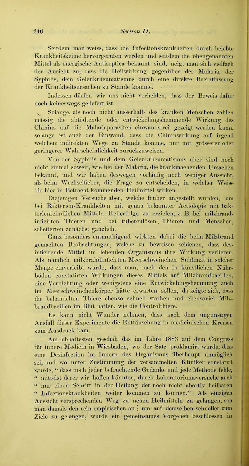 Seitdein man weiss, class die Infectionskraiikheiteu diu'cli belebte Kranklieitskeime hervorgerufen werden und seitdem die obengenaiinteu Mittel als energische Antiseptica bekannt sind, neigt man sich vielfach der Ansicht zu, class die Heilwirkimg gegenuber der Malaria, der Syphilis, clem Gelenkrheiunatismus clurcb eine direkte Beeinflussung der Krankheitsnrsachen zn Stande komme. Inclessen clurfen wir nns nicdit verliehlen, class der Beweis dafiir nocb keineswegs geliefert ist. ^ Solange, ais nocb nicht ‘ ansserhalb des kranken Menschen zalilen massig die abtodtende ocler entwickelimgshemmende Wirknng des Cbinins anf die Malariaparasiten einwandsfrei gezeigt werden kann, solange kst auch der Einwand, class die Chiniiiwirkung anf irgend welchem indirekten Wege zu Stande komme, nur mit grosserer ocler geringerer Walirscheinlichkeit zuriickzuweisen. Von der Syphilis und clem Gelenkrheuinatismus aber sind nocb nicht einmal soweit, wie bei der Malaria, die krankmachenden Ursachen bekannt, und wir liaben cleswegeu vorlaufig nocb weniger Aussicbt, als beim Wecbselfieber, die Frage zu entscbeiden, in welcber Weise die bier in Betracht kommenclen Heihnittel wirken. Diejenigen Versuche aber, welcbe frliber angestellt v/urden, um bei Bakterien-Ivraukbeiten mit genau bekannter Aetiologie mit bak- terienfeindlicben Mitteln Heilerfolge zu erzielen, z. B. bei milzbrancl- inhcirten Tbiei’eii und bei tuberculosen. Thieren und Menschen, scheiterten zunacbst ganzlich. Ganz besonders entmutbigend wirkten dabei die beim Milzbrand gemacbten Beobachtungen, welcbe zu beweisen scbienen, class des- inficirende Mittel im lebenclen Organismus ibre Wirkung verlieren. Als namlicb milzbra'nchnficirten Meerscbweincben Sublimat iu soldier Menge eiiiverleibt wurcle, class man, nach den in kiinstlicben l^abr- boden constatirten Wirkungen dieses Mittels auf Milzbrandbacillen, eine Vernicbtung ocler Avenigstens eine Entwickelungshemmung aucb im Meerscbweinehenkorper hatte envarten sollen, da zeigte sich, class die behandelten Tbiere ebenso scbnell starben und ebensovicd Milz- brandbacillen im Blut batten, wie die Controltbiere. Es kann nicht Wuncler nebmen, class nacb clem iingunstigen Aiisfall dieser Experimente die Euttauschung in mechciiiischen Kreisen zum Ausdruck kam. Am lebbaftesten gescbab das im Jahre 1883 auf clem Congress fiir innere Mediciu in Wiesbaden, wo der Satz proklamirt wurcle, class eine Besinfection im Innern des Organismus iiberhaupt unmdglicb sei, und avo unter Zustimmung der Anrsammelten Kliniker constatirt Avurde, “ class nocb jeder befruchtencle Gedanke und jede Methocle feble, “ mittelst clerer wir hoffen konnten, clurcb LaboratoriumsA'ersucbe aucb “ nur einen Scbritt in der Heilung der nocb nicbt abortiv heilbaren “ Infectionskrankbeiten weiter kommen zu konnen.” Als eiiizigen Aussicbt A’ersprechenden Weg zu neuen Heilmitteln zu gelangeu, sab man damals den rein empirischen an ; um auf demselben schneller zum Ziele zu gelangen, wurcle ein gemeinsames Vorgeben beschlossen in