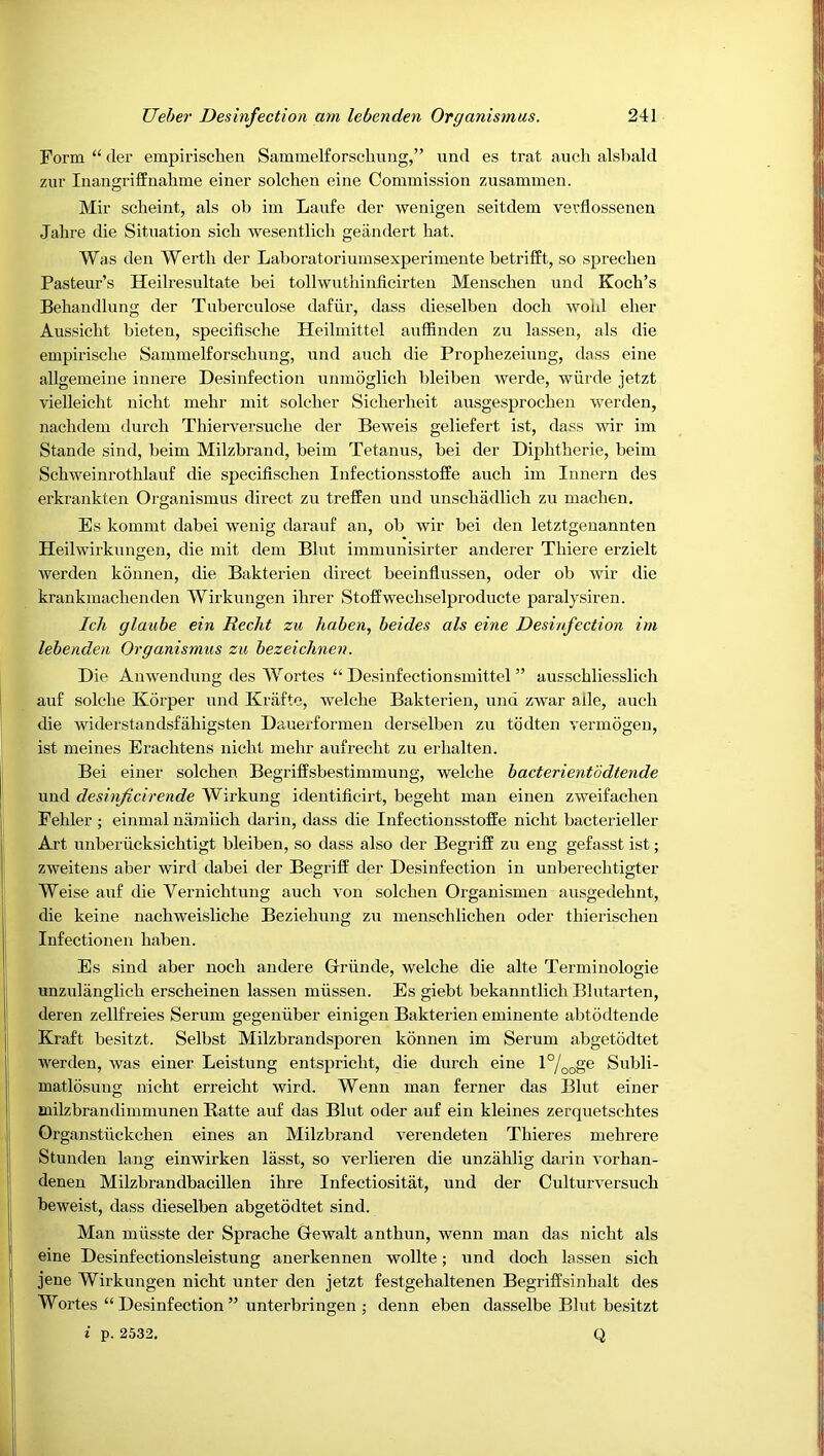Form “ (ler empirischen Sammelforschung,” iind es trat auch alsbald zur Inangriffnahme einer solchen eine Commission zusammen. Mir scheint, als ob im Laufe der wenigeii seitdem verflossenen Jahre die Sitaiation sicli wesentlicli geiindert hat. Was den Werth der Laboratoriumsexperimente beti’ifft, so spreclien Pasteur’s Heilresultate bei tollwuthinficirten Menschen und Koch’s Behandlung der Tuberculose dafiir, dass dieselben doch woul eher Aussicht bieten, specifische Heilmittel anffinden zu lassen, als die empirische Sammelforschung, nnd auch die Prophezeiung, dass eine allgemeiue innere Desinfection unmoglich bleiben werde, wiirde jetzt vielleicht nicht mehr mit soldier Sicherheit ausgesprochen werden, nachdem durch Thiervei’suche der Beweis geliefert ist, dass wir im Stande sind, beim Milzbrand, beim Tetanus, bei der Diphtheric, beim Schweinrothlauf die specifischen Infectionsstoffe auch im Innern des erkrankten Oi’ganismus direct zu treffen und unschadlich zu machen. Es kommt dabei weuig darauf an, ob wir bei den letztgenannten Heilwirkungen, die mit dem Blut immunisirter anderer Thiere erzielt werden konnen, die Bakterieu direct beeinflussen, oder ob wir die krankmachenden Wirkungen ihrer Stoffwechselproducte paralysiren. Icli glauhe ein Recht zu hahen, beides als eine Desinfection im lebenden Organismus zu bezeiclinen. Die Anwendung des Wortes “ Desinfectionsmittel ” ausschliesslich auf solche Korper und Kraftc, welche Bakterien, und zwar ade, auch die widerstandsfahigsten Daueidormen derselben zu todten vermogen, ist meines Erachtens nicht mehr aufrecht zu erhalten. Bei einer solchen Begriffsbestimmung, welche bacterientodtende und desinficirende Wirkung identilicirt, begeht man eiueu zweifachen Fehler; einmal nanilich darin, dass die Infectionsstoffe nicht bacterieller Art unberiicksichtigt bleiben, so dass also der Begriff zu eng gefasst ist; zweitens aber wird dabei der Begriff der Desinfection in unberechtigter Weise auf die Vernichtung auch von solchen Orgauismen ausgedehnt, die keine nachweisliche Beziehung zu menschlichen oder thierischen Infectionen hahen. Es sind aber nocli andere Griinde, welche die alte Terminologie unzulanglich erscheinen lassen miissen. Es giebt bekanntlich Blutarten, deren zellfreies Serum gegeniiber einigen Bakterien emineute abtodtende Kraft besitzt. Selbst Milzbrandsporen konnen im Serum abgetodtet werden, was einer Leistung entspricht, die durch eine l%og® Subli- matlosung nicht erreicht wird. Wenn man ferner das Blut einer Biilzbrandimmunen Batte auf das Blut oder auf ein kleines zerquetsehtes Grganstiickchen eines an Milzbrand verendeten Thieres mehrere Stunden king einwirken lasst, so verlieren die unzahlig darin vorhan- denen Milzbrandbacillen ihre Infectiositat, und der Culturversuch beweist, dass dieselben abgetodtet sind. Man miisste der Sprache Gewalt anthun, wenn man das nicht als eine Desinfectionsleistung anerkennen wollte; und doch lassen sich jene Wirkungen nicht unter den jetzt festgehaltenen Begriffsinhalt des Wortes “ Desinfection ” unterbringen j denn eben dasselbe Blut besitzt i p. 2532, Q