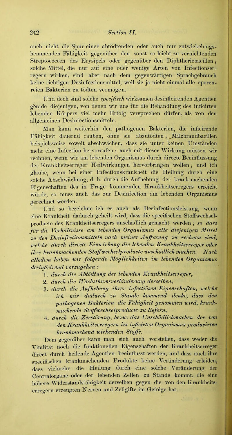 auch nicht die Spur einer abtodtenden oder auch nur entwickelungs- hemmenden Fahigkeit gegeniiber den sonst so leicbt zu verniclitenden Streptococcen des Erysipels oder gegeniiber den Diphtheriebacillen; solcbe Mittel, die nur auf eine oder wenige Arten von Infectionser- regern wirken, sind aber nach deni gegemvartigen Spracbgebrauch keine richtigen Desinfectionsrnittel, weil sie ja nicbt einmal alle sporen- reien Bakterien zu todten vermogen. Und doch sind solcbe specifisch wirksainen desinficirenden Agentien gbrade diejenigen, von denen wir uns fiir die Eeliandlung des inficirten lebenden Korpers viel melir Erfolg versprechen diirfen, als von den allgemeinen Desinfectionsmitteln. Man kann weiterhin den pjithogenen Bakterien, die inficirende Fahigkeit dauernd rauben, ohne sie abzutodten ; _Milzbrandbacillen beispielsweise soweit abschwachen, dass sie unter keinen Uuistanden inebr eine Infection hervorrufen ; auch mit dieser Wirkung miissen wir rechnen, wenn wir am lebenden Organismus durch directe Beeinflussung der Krankheitserreger Heilwirkungen hervorbringen wollen; und ich glaube, wenn bei einer Infectionskrankheit die Heilung durch eine solche Abschwachung, d. h. durch die Aufhebung der krankmachenden Eigenschaften des in Frage kominenden Krankheitserregers erreicht wiirde, so muss auch das zur Desinfection am lebenden Organismus gerechnet werden. Und so bezeichne ich es auch als Desinfectionsleistung, wenn eine Krankheit dadurch geheilt wird, dass die specifischen Stoffwechsel- producte des Krankheitserregers unschadlich gemacht werden ; so dass fur die Verhaltnisse am lebenden Organismus alle diejenigen Mittel zu den Desinfectionsmitteln nach meiner Aufjasung zu rechnen sind, welche durch directe Einu irkung die lebenden Kranhheitserreger oder Hire hranhmuchenden Stoffwechselproducte unschadlich machen. Nach alledem haben ivir folgende Moglichheiten im lebenden Organismus desinficirend vorzugehen : 1. durch die Abtodtung der lebenden Ki •anhheitseri eger, 2. durch die Wachsthurnsverhinderung derselben, 3. durch die Aufhebung ihrer infectibsen Eigenschaften, welche ich niir dadurch zu Stande hommend denhe, dass den pathogenen liahterien die Fahigkeit genommen wird, krank- machende Stoffwechselproducte zu liefern, 4. durch die Zerstbrung, bezw. das Unschddlichmachen der von den Krankheitserregern im irficirten Organismus producirten krankmachend wirkenden Sto ffe. Dem gegeniiber kann man sich auch vorstellen, dass weder die Vitalitat noch die funktionellen Eigenschaften der Krankheitserreger direct durch heilende Agentien beeinflusst werden, und dass auch ihre specifischen krankmachenden Produkte keine Veranderung erleiden, dass vielmehr die Heilung durch eine solche Veranderung der Centralorgane oder der lebenden Zellen zu Stande kommt, die eine hohere Widerstandsfahigkeit derselben gegen die von den Krankheits- erregern erzeugten Nerven und Zellgifte im Gefolge hat. I I I : / , -J