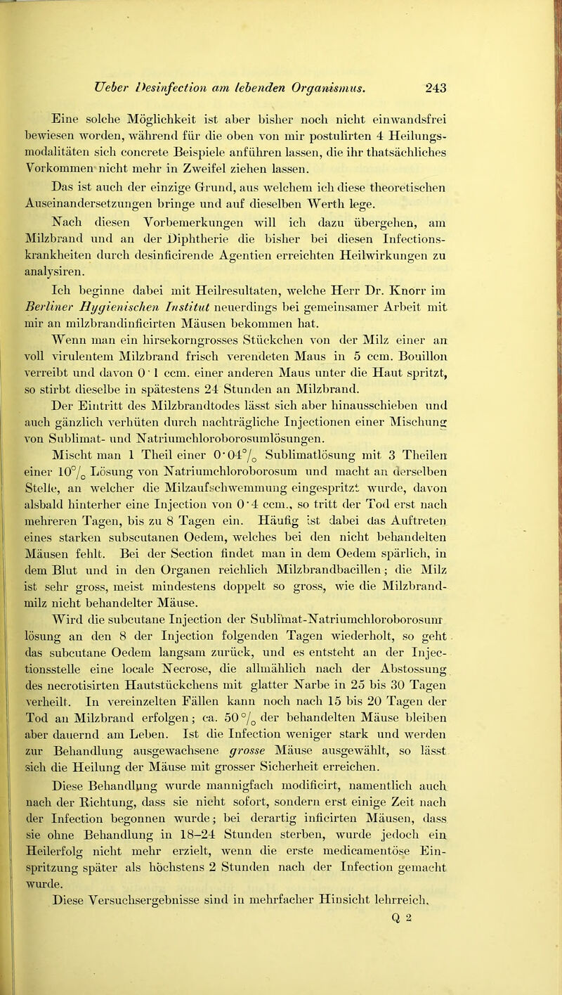 Eine solche Moglichkeit ist aber bislier nocb niclit einwandsfrei bewiesen worden, walirend fiir die oben voii mir postulirten 4 Heilungs- modalitaten sich concrete Beispiele anfiihren lassen, die ihr tliatsachliches Vorkommen nicht inehr in Zweifel ziehen lassen. Das ist anch der einzige Grrnnd, ans welchem ich diese theoretisclien Auseinandersetzungen bringe nnd auf dieselben Werth lege. Nach diesen Vorbeinerknngen -will ich dazii ubergelien, am Milzbrand nnd an der Diphtheric die bislier bei diesen Infections- krankheiten dnrcli desinficirende Agentien erreichten Heilwirknngen zu analysiren. Ich beginne dabei mit Heilresnltaten, welche Herr Dr. Knorr im Berliner Hijgienisclien histitut neuerdings bei geineinsamer Arbeit mit mir an milzbrandinticirten Mansen bekommen hat. Wenn man ein hirsekorngrosses Stiickchen von der Milz einer an voll virnlentem Milzbrand frisch verendeten Mans in 5 ccm. Bouillon verreibt nnd davon 0'1 ccm. einer anderen Mans unter die Haut spritzt, so stirbt dieselbe in spatestens 24 Stunden an Milzbrand. Der Eintritt des Milzbrandtodes lasst sich aber hinansschieben nnd auch giinzlich verhiiten durch nachtragliche Injectionen einer Misclmng von Sublimat- und Natriumchloroborosumlosungen. Mischt man 1 Theil einer 0'04°/q Sublimatlosung mit 3 Theilen einer 10°/;, Losung von Natriumchloroborosnm nnd macht an derselben Stelle, an welcher die Milzanfschwemmung eingespritzt -vviirde, davon alsbald hinterher eine Injection von 0'4 ccm., so tritt der Tod erst nach mehreren Tagen, bis zn 8 Tagen ein. Hiiufig ist dabei das Anftreten eines starken subscntanen Oedem, 'welches bei den nicht behandelten Mansen fehlt. Bei der Section findet man in dem Oedem sparlich, in (lem Bint nnd in den Organen reichlich Milzbrandbacillen; die Milz ist sehr gross, meist mindestens doppelt so gross, wie die Milzbrand- milz nicht behandelter Miiuse. Wird die subcutane Injection der Sublimat-Natriumchloroborosimr losung an den 8 der Injection folgenden Tagen 'wiederholt, so geht . das subcutane Oedem langsam zuriick, und es entsteht an der Injec- tionsstelle eine locale Necrose, die allmahlich nach der Abstossuug des necrotisirten Hautstiickchens mit glatter Narbe in 25 bis 30 Tagen verheilt. In vereinzelten Fallen kann noch nach 15 bis 20 Tagen der Tod an Milzbrand erfolgen; ca. 50 °\^ der behandelten Mause bleiben aber dauernd am Leben. Ist die Infection -weniger stark und werden zur Behandlung ausgewachsene grosse Miiuse ausge-wahlt, so liisst sich die Heilung der Mause mit grosser Sicherheit erreichen. Diese BehandUmg -wurde mannigfach modificirt, namentlich auch nach der Richtung, dass sie nicht sofort, sondern erst einige Zeit nach der Infection begonnen -wurde; bei derartig inficirten Miiusen, dass sie ohne Behandlung in 18-24 Stunden sterben, wurde jedoch ein Heilerfolg nicht mehr erzielt, wenn die erste medicamentose Ein- spritzung spater als hochstens 2 Stunden nach der Infection gemacht wurde. Diese Versuchsergebnisse sind in mehrfacher Hinsicht lehrreich. Q 2