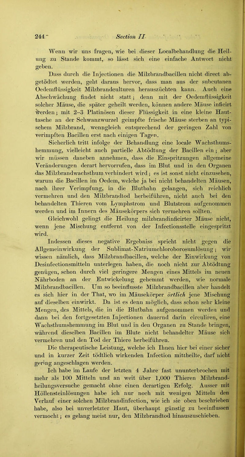 Wenu wir uns frageu, wie bei dieser Localbehandlung die Heil- ung zu Stande kommt, so lasst sich eine einfache Antwort nicht geben. Dass diircli die Iiijectionen die Milzbrandbacillen nicht direct ab- getodtet werden, geht daraus hervor, dass man aus der siTbcutanen Oedemfliissigkeit Milzbrandcultiiren herausziichten kann. Auch eine Abschwachung findet nicht statt • denn mit der Oedemfliissigkeit solcher Manse, die spater geheilt werden, konnen andere Manse inficirt Werden; mit 2-3 Platinosen dieser Fliissigkeit in eine kleine Haut- tasche an der Schwanzwurzel geimpfte frische Manse sterben an typi- schem Milzbrand, wenngleich entsprechend der geringen Zahl von verimpften Bacillen erst nach einigen Tagen. Sicherlich tritt infolge der Behaiidlnng eine locale Wachsthnms- hemmnng, vielleicht anch partielle Abtddtnng der Bacillen ein ; aber wir iniissen daneben annehmen, dass die Einspritznngen allgemeine Verandernngen derart hervorrnfen, dass im Bint nnd in den Organen das Milzbrandwachsthnm verhindert wird; es ist sonst nicht einznsehen, warnm die Bacillen im Oedem, welche ja bei nicht behandelten Mansen, nach ihrer Verimpfnng, in die Blntbahn gelangen, sich reichlich vermehren nnd den Milzbrandtod herbeifiihren, nicht anch bei den behandelten Thieren vom Lymphstrom nnd Blntstrom aufgenommen ' n werden nnd im Innern des Mansekorpers sich vermehren sollten. Gleichwohl gelingt die Heilnng milzbrandinficirter Manse nicht, ^ wenn jene Mischnng entfernt von der Infectionsstelle eingespritzt t wird. '* Indessen dieses negative Ergebniss spricht nicht gegen die 4 Allgemeinwirknng der Snblimat-E’atrinmchloroborosnmlosnng; wir wissen namlich, dass Milzbrandbacillen, welche der Einwirknng von i| Desinfectionsmitteln nnterlegen haben, die noch nicht znr Abtodtnng geniigen, schon dnrch viel geringere Mengen eines Mittels im nenen Nahrboden an der Entwickelnng gehemmt werden, wie normale Milzbrandbacillen. Um so beeinflnsste Milzbrandbacillen aber handelt es sich hier in der That, wo im Mansekorper drtlich jene Mischnng anf dieselben einwirkt. Da ist es denn moglich, dass schon sehr kleine Mengen, des Mittels, die in die Blntbahn anfgenommen werden nnd dann bei den fortgesetzten Injectionen danernd darin circnlireu, eine Wachsthnmshemmnng im Bint nnd in den Organen zn Stande bringen, wahrend dieselben Bacillen im Blnte niclit behandelter Manse sich vermehren nnd den Tod der Thiere herbeifiihren. Die therapentische Leistnng, welche ich Ihnen hicr bei einer sicher nnd in knrzer Zeit tddtlich wirkenden Infection mittheilte, darf nicht gering angeschlagen werden. Ich habe im Lanfe der letzten 4 Jahre fast nnnnterbrochen mit mehr als 100 Mitteln nnd an weit iiber 1,000 Thieren Milzbrand- heilnngsversnche gemacht ohne einen derartigen Erfolg. Ansser mit Hollensteinlosnngen habe ich nnr noch mit wenigen Mitteln den Verlanf einer solchen Milzbrandinfection, wie ich sie oben beschrieben habe, also bei nnverletzter Hant, uberhanpt giinstig zn beeinflussen vermocht; es gelang meist nnr, den Milzbrandtod hinansznschieben.