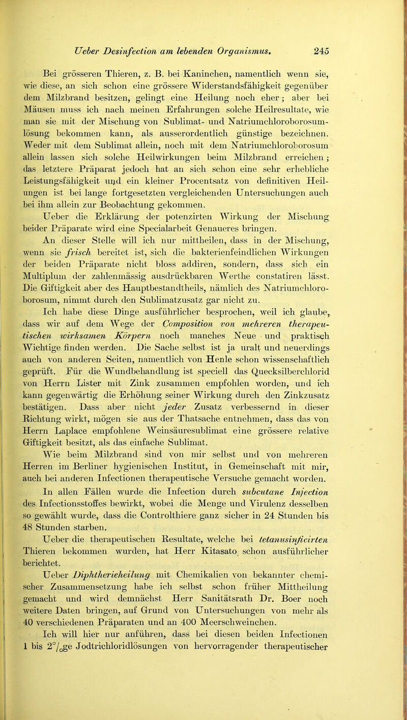 Bei grosseren Thieren, z. B. bei Kaninclien, namentlich weiin sie, wie diese, an sich schon eine grossere Widerstaiidsfahigkeit gegeuiiber dem Milzbraud besitzen, gelingt eine Heilung nocli eher; aber bei Mausen muss ich nach meinen Erfalirungen solche Heilresultate, wie man sie mit der Miscliung von Sublimat- und Natriumcbloroborosnm- losung bekommen kann, als ausserordentlich giinstige bezeiclmeji. Weder mit dem Sublimat allein, nocli mit dem Natriumcliloroborosum allein lassen sich solche Heilwirkungen beim Milzbraud erreichen ; das letztere Praparat jedoch hat an sich schon eine sehr erhebliche Leistungsfahigkeit ui>d eiu kleiner Procentsatz von definitiven Heil- ungen ist bei lange fortgesetzten vergleichenden Untersuchungen auch bei ihm allein zur Beobachtung gekommen. Ueber die Erklarung der potenzirten Wirkung der Miscliung beider Praparate wird eine Specialarbeit Genaueres bringen. An dieser Stelle will ich nur mittheilen, dass in der Mischung, wenn sie friscli bereitet ist, sich die bakterienfeindlichen Wirkungen der beiden Praparate nicht bloss addiren, sondern, dass sicli ein Multiplum der zahleiimassig aiisdriickbaren Werthe constatiren lasst. Die Giftigkeit aber des Hauptbestandtheils, nanilich des Natriumchloro- borosum, nimmt durch den Sublimatzusatz gar nicht zu. Ich habe diese Dinge ausfiihrlicher besprochen, weil ich glaiibe, dass wir au£ dem Wege der Composition von mehreren therapeu- tischen wirbsamen Korpern nocli manches Heue und praktisch Wichtige linden werdeu. Die Sache selbst ist ja uralt und neuei'dings auch von anderen Seiten, namentlich von Henle schon wissenschaftlich gepriift. Fiir die Wundbehandlung ist speciell das Quecksilberchlorid von Herrn Lister mit Zink zusammen empfohlen worden, und ich kann gegenwartig die Erhohung seiner Wirkung durch den Zinkzusatz bestatigen. Dass aber nicht jeder Zusatz verbessernd in dieser Bichtung wirkt, mogen sie aus der Thatsache entnehmen, dass das von Herrn Laplace empfohlene Weinsauresublimat eine grossere relative Giftigkeit besitzt, als das einfache Sublimat. Wie beim Milzbrand sind von mir selbst und von mehreren Herren im Berliner hygienischen Institut, in Genieinschaft mit mir, auch bei anderen Infectionen therapeutische Versuche gemacht worden. In alien Fallen wurde die Infection durch subcutane Injection des Infectionsstoffes bewirkt, wobei die Menge uiid Virulenz desselben so gewahlt wurde, dass die Controlthiere ganz sicher in 24 Stunden bis 48 Stunden starben. Ueber die therapeutischen Resultate, welche bei tetanusmjicirten Thieren bekommen wurden, hat Herr Kitasato, schon ausfuhrlicher berichtet. Ueber Diphtherieheilung mit Chemikalien von bekanuter chemi- scher Zusammensetzung habe ich selbst schon friiher Mittheilung gemacht und wird demnachst Herr Sanitatsrath Dr. Boer noch weitere Daten bringen, auf Grund von Untersuchungen von mehr als 40 verschiedenen Praparaten und an 400 Meerschweinchen. Ich will hier nur anfiihren, dass bei diesen beiden Infectionen 1 bis 2°/oge Jodtrichloridlosungen von hervorragender therapeutischer