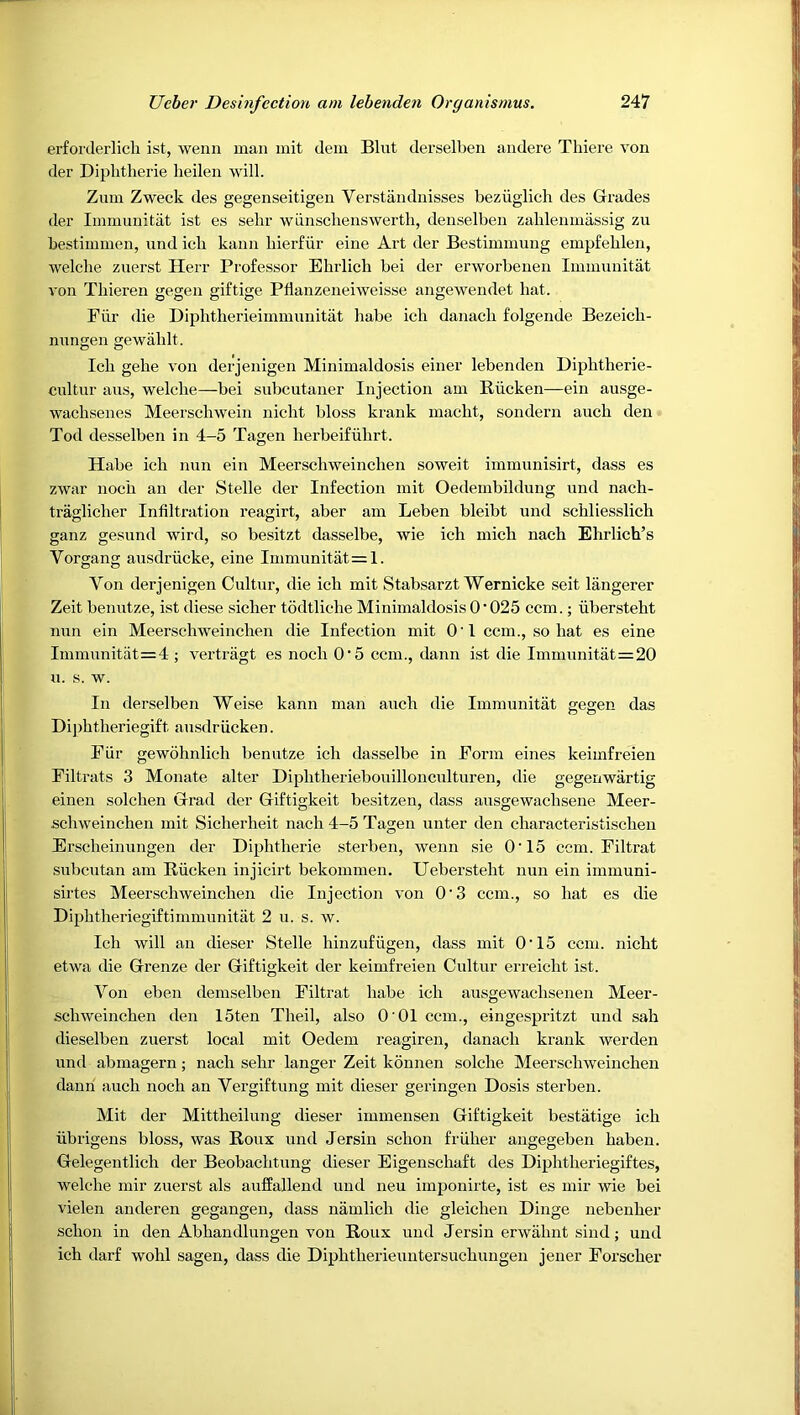 erforderlich ist, wenn man mit dem Blut derselben andere Tbiere von der Diplitherie heilen will. Zum Zweck des gegenseitigen Verstandnisses beziiglich des Grades der Iinmunitat ist es selir wiinsclienswertli, denselben zahleninassig zu bestimmen, und icb kann bierfiir eine Art der Bestimmnng empfelilen, welclie znerst Herr Professor Ebrlicb bei der erworbenen Iinmnnitat von Tliieren gegen giftige Pllanzeneiweisse angewendet hat. Piir die Diphtlierieiinmunitat habe icb danacb folgende Bezeicb- nnngen gewablt. Icb gebe von derjenigen Minimaldosis einer lebenden Dipbtherie- cnltur aus, welcbe—bei subcutaner Injection am Riicken—ein ausge- wacbsenes Meerscbwein nicbt bloss krank macbt, sondern aucb den Tod desselben in 4-5 Tagen berbeifiibrt. Habe icb mm ein Meerschweinchen soweit immunisirt, dass es zwar nocb an der Stelle der Infection mit Oedembildung imd nach- traglicher Infiltration reagirt, aber am Leben bleibt und schliesslicb ganz gesund wird, so besitzt dasselbe, wie icb micb nacb Ehrlich’s Vorgang ausdriicke, eine Inimunitat=l. Von derjenigen Cultnr, die icb mit Stabsarzt Wernicke seit langerer Zeit benutze, ist diese sicher todtliche Minimaldosis 0 • 025 ccm.; iiberstebt nun ein Meerschweinchen die Infection mit O'I ccm., so bat es eine Immunitiit=4 ; vertragt es nocb O'5 ccm., dann ist die Immunitat=20 u. s. w. In derselben Weise kann man aucb die Iinmunitat gegen das Dijibtberiegift ansdriicken. Piir gewohnlich benutze icb dasselbe in Form eines keimfreien Filtrats 3 Monate alter Diphtheriebouilloncultnren, die gegenwartig einen solcben Grad der Giftigkeit besitzen, dass ausgewacbsene Meer- schweinchen mit Sicberbeit nacb 4-5 Tagen unter den characteristiscbeu Erscbeinungen der Diphtheric sterben, wenn sie O'15 ccm. Filtrat snbcutan am Riicken injicirt bekommen. Ueberstebt nun ein immuni- sirtes Meerschweinchen die Injection von 0'3 ccm., so bat es die Dipbtheriegiftimmunitat 2 u. s. w. Icb will an dieser Stelle binzufiigen, dass mit O'15 ccm. nicbt etwa die Grenze der Giftigkeit der keimfreien Cnltur erreicht ist. Von eben demselben Filtrat babe icb ausgewacbsenen Meer- schweinchen den 15ten Theil, also O'Ol ccm., eingespritzt und sab dieselben znerst local mit Oedem reagiren, danacb krank werden und abmagern; nacb sebr langer Zeit konnen solche Meerschweinchen daub aucb nocb an Vergiftung mit dieser geringen Dosis sterben. Mit der Mittbeilung dieser immenseii Giftigkeit bestatige icb ubrigens bloss, was Roux und Jersin scbon friiber augegeben baben. Gelegentlich der Beobacbtung dieser Eigenscbaft des Dipbtberiegiftes, welcbe mir zuerst als auffallend und neu imponirte, ist es mir wie bei vielen auderen gegangen, dass namlicb die gleichen Dinge nebeuber scbon in den Abbandlungen von Roux und Jersin erwabnt sind; und icb darf wohl sagen, dass die Dipbtberieuntersucbuugen jener Porscber