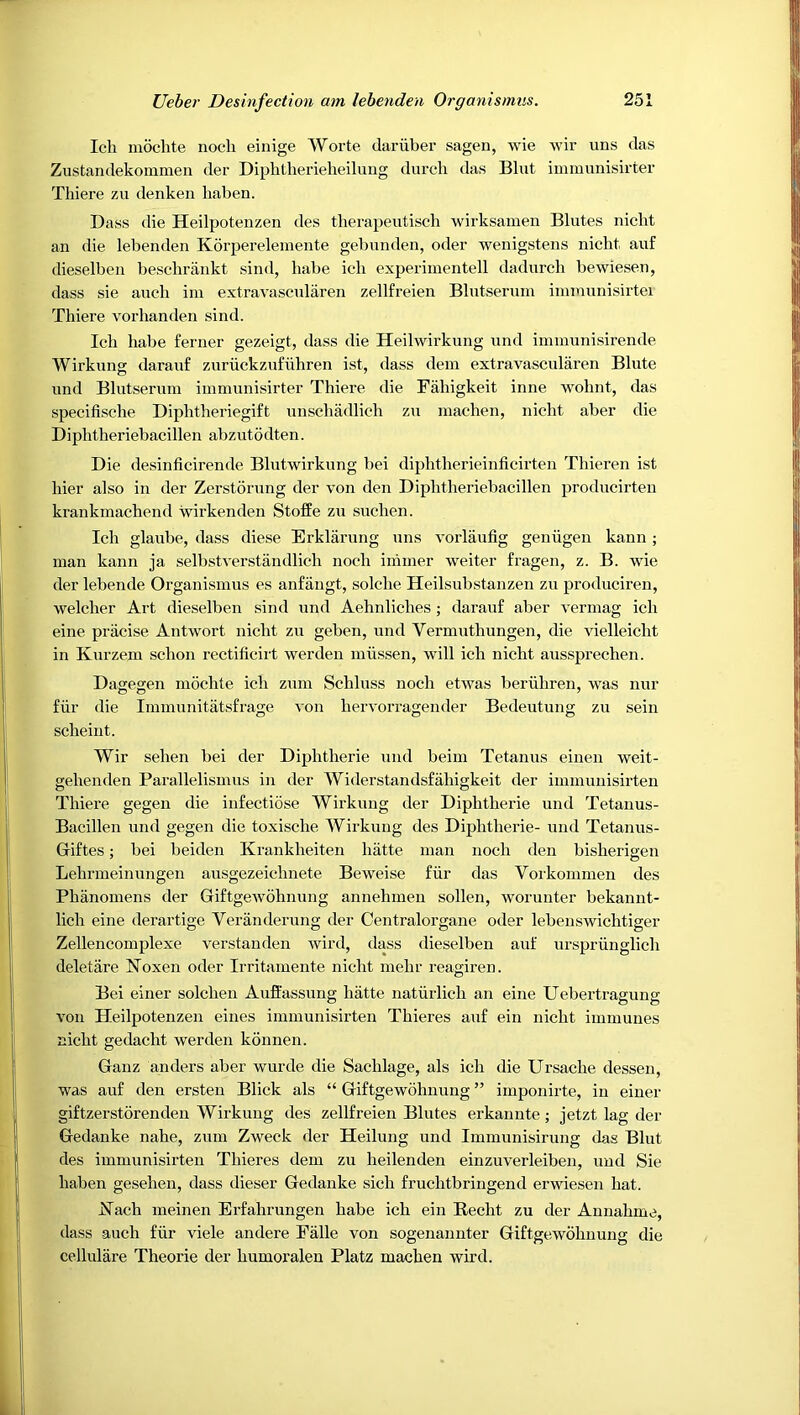 Icli moclite nocli einige AVorte darubei’ sagen, wie wir uns das Zustandekommen der Diphtherieheilung durch das Blut iinmunisii'ter Tliiere zu denken haben. Bass die Heilpotenzen des therapeutisch wirksamen Blutes nicbt an die lebenden Korpereleniente gebnnden, oder wenigstens nicht auf dieselben beschrankt sind, babe ich experiinentell dadnrch bewiesen, dass sie aucb iin extravascnlaren zellfreien Blutseruin iinmunisirtei Thiere vorhanden sind. Icli babe ferner gezeigt, dass die Heilwirkung und iminunisirende Wirkung daranf zuriickzufubren ist, dass dem extravascnlaren Blute und Blutseruin immunisirter Thiere die Fahigkeit inne wohnt, das specifische Diphtheriegift unscbadlich zu inachen, nicbt aber die Diphtheriebacillen abzutodten. Die desinficirende Blntwirkung bei dipbtberieinficirten Thieren ist bier also in der Zerstorung der von den Diphtheriebacillen producirteu krankmachend wirkenden Stoffe zu suchen. Ich glaube, dass diese Erklarung uns vorlaufig geniigen kann; man kann ja selbstverstandlicb nocb iniiner weiter fragen, z. B. wie der lebende Organismus es anfangt, solclie Heilsubstanzen zu produciren, welcher Art dieselben sind und Aehnlicbes; darauf aber vermag ich eine pracise Antwort nicbt zu geben, und Vermutbungen, die vielleicbt in Kurzem scbon rectificirt werden miissen, will ich nicht aussprechen. Dagegen moclite ich ziim Schliiss nocb etwas beriihren, was niir fiir die Immiinitatsfrage von bervorragender Bedeiitung zu sein scbeint. Wir seben bei der Diphtheric und beim Tetanus einen weit- gebenden Parallelismus in der AViderstandsfabigkeit der iinmiinisirten Thiere gegen die infectiose AVirkung der Diphtheric und Tetanus- Bacillen und gegen die toxische AYirkiing des Diphtheric- und Tetaniis- Giftes; bei beiden Krankheiten liiitte man nocb den bisherigen Lehnneiniingen aiisgezeichnete Beweise fiir das Vorkommen des Phanomens der Giftgewohniing annehmen sollen, woriinter bekannt- lich eine derartige Veranderiing der Centralorgane oder lebenswichtiger Zellencomplexe verstanden Avird, dass dieselben auf iirspriinglich deletare IsToxen oder Irritamente nicht mehr reagiren. Bei einer solchen Auffassiing hatte natiirlich an eine Uebertragung von Heilpotenzen eines immunisirten Thieres auf ein nicht immunes nicht gedacht werden konnen. Ganz anders aber wurde die Sachlage, als ich die Ursache dessen, was auf den ersten Blick als “ Giftgewohnung ” imponirte, in einer giftzerstorenden AVirkung des zellfreien Blutes erkannte; jetzt lag der Gedanke nahe, ziim Zweck der Heilung und Immunisirung das Blut des immunisirten Thieres dem zu heilenden einzuverleiben, und Sie haben gesehen, dass dieser Gedanke sich fruchtbringend erwiesen hat. IsTach meinen Erfahrungen babe ich ein Recht zu der Aunahme, dass auch fiir viele andere Ealle von sogenannter Giftgewohnung die celliilare Theorie der humoralen Platz machen Avird.