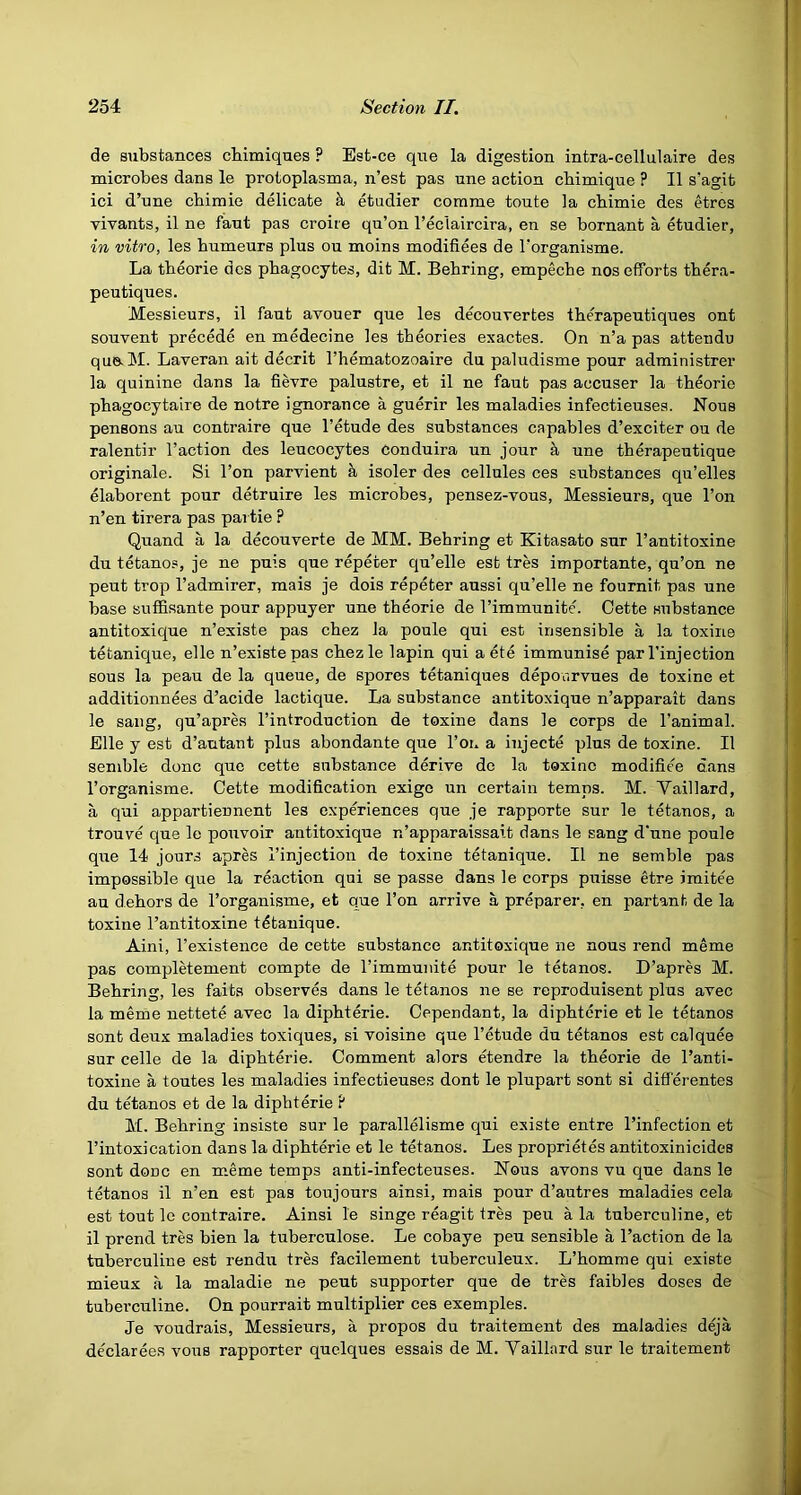 de substances cbimiqnes ? Est-ce que la digestion intra-cellulaire des microbes dans le protoplasma, n’est pas une action cbimique ? II s'agifc ici d’une cbimie delicate k etudier corame toute la cbimie des etres vivants, il ne fant pas croire qu’on I’eclaircira, en se bornant a etudier, in vitro, les bumeurs plus ou moins modifiees de Torganisme. La tbeorie des phagocytes, dit M. Behring, empeche nos efforts thera- peutiques. Messieurs, il fant avouer que les decouvertes tberapeutiques ont souvent precede en medecine les theories exactes. On n’a pas atteiidu que-M. Laveran ait decrit I’hematozoaire du paludisme pour administrer la quinine dans la fievre palustre, et il ne faut pas accuser la theorie pbagocytalre de notre ignorance a guerir les maladies infectieuses. Nous pensons au contraire que I’etude des substances capables d’exciter ou de ralentir Taction des leucocytes conduira un jour & une therapeutique originale. Si Ton parvient a isoler des cellules ces substances qu’elles elaborent pour detruire les microbes, pensez-vous. Messieurs, que Ton n’en tirera pas pai tie P Quand a la decouverte de MM. Behring et Kitasato sur Tantitoxine du tetanop, je ne puis que repeter qu’elle est tres importante, qu’on ne pent trop Tadmirer, mais je dois repeter aussi qu’elle ne fournit pas une base suilisante pour appuyer une theorie de Timmunite. Cette substance antitoxique n’existe pas chez la poule qui est insensible a la toxine tetanique, elle n’existe pas chezle lapin qui a ete immunise par Tinjection sous la peau de la queue, de spores tetaniques depourvues de toxine et additionnees d’acide lactique. La substance antitoxique n’apparait dans le sang, qu’apres Tintroduction de toxine dans le corps de Tanimal. Elle y est d’autant plus abondante que Toi. a injecte plus de toxine. Il senible done que cette substance derive do la toxine modifiee dans Torganisme. Cette modification exige un certain temps. M. Yaillard, a qui appartiennent les experiences que je rapporte sur le tetanos, a trouve que le pouvoir antitoxique n’apparaissait dans le sang d'une poule que 14 jours apres Tinjection de toxine tetanique. Il ne semble pas impossible que la reaction qui se passe dans le corps puisse etre imitee au dehors de Torganisme, et que Ton arrive a preparer, en partant de la toxine Tantitoxine tdtanique. Aini, Texistence de cette substance antitoxique ne nous rend meme pas completement compte de Timmunite pour le tetanos. D’apres M. Behring, les faits observes dans le tetanos ne se reproduisent plus avec la meme nettete avec la diphterie. Cependant, la diphterie et le tetanos sont deux maladies toxiques, si voisine que Tetude du tetanos est calquee sur celle de la diphterie. Comment alors etendre la theorie de Tanti- toxine a toutes les maladies infectieuses dont le plupart sont si differentes du tetanos et de la diphterie ? M. Behring insiste sur le parallelisme qui existe entre Tinfection et Tintoxication dans la diphterie et le tetanos. Les proprietes antitoxinicides sont done en m.eme temps anti-infecteuses. Nous avons vu que dans le tetanos il n’en est pas toujours ainsi, mais pour d’autres maladies cela est tout le contraire. Ainsi le singe reagit tres peu a la tuberculine, et il prend tres bien la tuberculose. Le cobaye peu sensible a Taction de la tuberculine est rendii tres facilement tuberculeux. L’homme qui existe mieux a la maladie ne pent supporter que de tres faibles doses de tuberculine. On pourrait multiplier ces exemples. Je voudrais, Messieurs, a propos du traitement des maladies deja declarees vous rapporter quolques essais de M. Vaillard sur le traitement