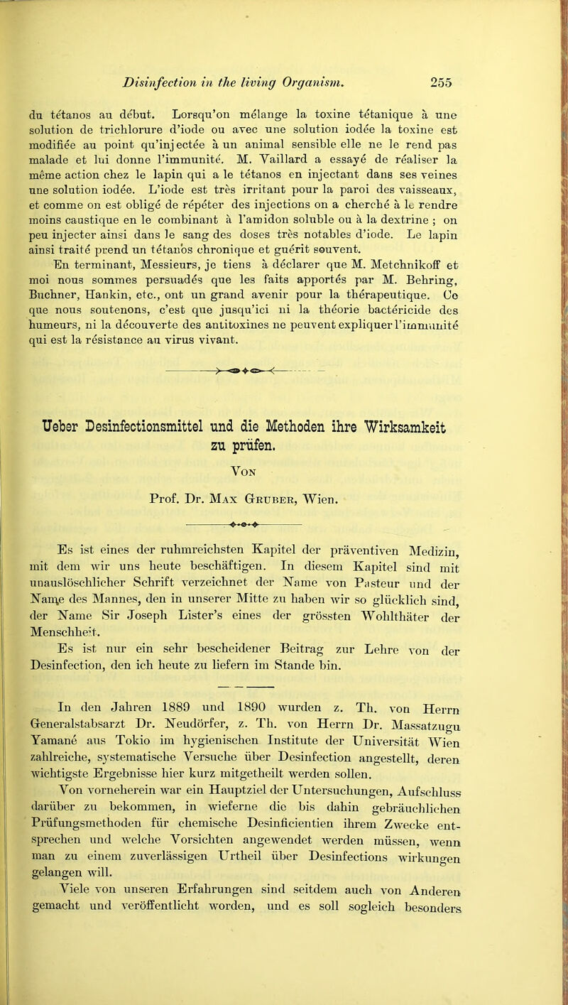 du tetanos au debut. Lorsqu’on melange la toxine tetanique a une solution de trichlorure d’iode ou avec une solution iodee la toxine est modifiee au point qu’inj ectee a un animal sensible elle ne le rend pas malade et lui donne I’immunite. M. Vaillard a essaye de realiser la meme action cbez le lapin qui a le tetanos en injectant dans ses Teines une solution iodee. L’iode est tres irritant pour la paroi des vaisseaux, et comme on est oblige de repeter des injections on a chercbe a lu rendre moins caustique en le combinant a I’amidon soluble ou a la dextrine ; on peu injector ainsi dans le sang des doses tres notables d’iode. Le lapin ainsi traite prend un tetanos chronique et guerit souvent. En terminant, Messieurs, je tiens a declarer que M. Metcbnikoff et moi nous sommes persuades que les faits apportes par M. Behring, Buchner, Hankin, etc., ont un grand avenir pour la therapeutique. Co que nous soutenons, c’est que jusqu’ici ni la theorie bactericide des humours, ni la decouverte des antitoxines ne peuvent expliquer rimmnnite qui est la resistance au virus vivant. Ueber Desinfectionsmittel und die Methoden ihre Wirksamkeit zu prtifen. Von Prof. Dr. Max Gruber, Wien. ♦*«-> Es ist eines der ruhmreichsten Kapitel der praventiven Medizin, mit dem wir uns heute beschaftigen. In diesem Kapitel sind mit unausloschlicher Schrift verzeichnet der Kame von Pasteur nnd der Kan;e des Mannes, den in unserer Mitte zu haben wir so gliicklich sind, der Name Sir Joseph Lister’s eines der grossten Wohlthater der Menschheit. Es ist nur ein sehr bescheidener Beitrag zur Lehre von der Desinfection, den ich heute zu liefern im Stande bin. In den Jahren 1889 und 1890 wurden z. Th. von Herrn Generalstabsarzt Dr. Keudorfer, z. Th. von Herrn Dr. Massatzugu Yamane aus Tokio im hygienischen Institute der Universitiit Wien zahlreiche, s}'stematische Versuche iiber Desinfection angestellt, deren wichtigste Ergebnisse hier kurz mitgetheilt werden sollen. Von vorneherein war ein Hauptziel der Untersuchungen, Aufschluss dariiber zu bekommen, in wieferne die bis dahin gebrauelilichen Priifungsmethoden fiir chemische Desinficientien ihrem Zwecke ent- sprechen und welche Vorsichten angewendet werden miissen, wenn man zu einem zuverlassigen Urtheil iiber Desinfections wirkungen gelangen will. Viele von unseren Erfahrungen sind seitdem auch von Anderen gemacht und veroffentlicht worden, und es soil sogleich besonders