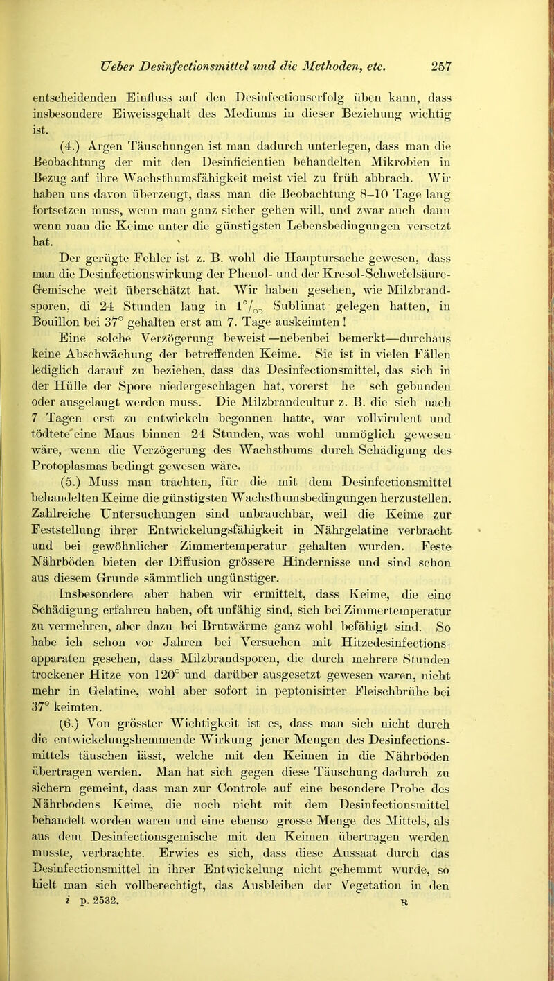 entseheidenden Eliifluss auf deu Desinfectionserfolg uben kami, dass insbesondere Eiweissgehalt des Mediums in dieser Beziehung wichtig ist. (4.) Argen Tauschungeu ist man dadurcli nnterlegen, dass man die Beobacbtung der mit den Desinficientien behandelten Mikrobien in Bezug auf ibre Wacbstliumsfaliigkeit meist viel zu friib abbracli. Wir baben uns davon iiberzeugt, dass man die Beobacbtung 8-10 Tage lang fortsetzen muss, wenn man ganz sicber geben will, und zwar aucb dann wenn man die Keime unter die giinstigsten Lebensbedingungen versetzt hat. Der geriigte Felder ist z. B. wobl die Hauptursacbe gewesen, dass man die Desinfectionswirkung der Phenol- und der Kresol-Schwefelsaure- Gemiscbe weit iiberscbatzt hat. Wir baben geseben, wie Milzbi'and- sporen, di 24 Stunden lang in 1°/^^ Sublimat gelegen batten, in Bouillon bei 37° gebalten erst am 7. Tage auskeimten ! Eine solcbe Verzogerung beweist—nebenbei bemerkt—durcbaus keine Abschwacbung der betrefEenden Keime. Sie ist in vielen Fallen lediglich darauf zu bezieben, dass das Desinfectionsmittel, das sich in der Hiille der Spore niedergescblagen hat, vorerst be sch gebunden Oder ausgelaugt werden muss. Die Milzbrandcultur z. B. die sicb nach 7 Tagen erst zu entwickeln begonnen batte, war vollvirulent und todtete'eine Maus binnen 24 Stunden, was wobl unmoglicb gewesen ware, wenn die Verzogerung des Wacbstbums durcb Scbadigung des Protoplasmas bedingt gewesen ware. (5.) Muss man trachten, fiir die mit dem Desinfectionsmittel behandelten Keime die giinstigsten Wachsthumsbedingungen berzustellen. Zablreicbe Untersucbungen sind unbraucbbar, weil die Keime zur Feststellung ibrer Entwickelungsfahigkeit in Kabrgelatine verbracht und bei gewobnlicher Zimmertemperatur gebalten warden. Feste Kabrboden bieten der Diffusion grossere Hindernisse und sind scbon aus diesem Grunde sammtlicb ungiinstiger. Insbesondere aber baben wir ermittelt, dass Keime, die eine Scbadigung erfabren baben, oft unfahig sind, sich bei Zimmertemperatur zu vermebren, aber dazu bei Brutwarme ganz wobl befabigt sind. So babe icb scbon vor Jahren bei Yersucben mit Hitzedesinfections- apparaten geseben, dass Milzbrandsporen, die durcb mehrere Stunden trockener Hitze von 120° und dariiber ausgesetzt gewesen waren, nicbt mehr in Gelatine, wobl aber sofort in peptonisirter Fleiscbbriihe bei 37° keimten. (6.) Von grosster Wicbtigkeit ist es, dass man sicb nicbt durcb die entwickelungsbemmende Wirkung jener Mengen des Desinfections- mittels tauscben lasst, welche mit den Keimen in die Kabrboden libertragen Averden. Man hat sich gegen diese Tauscbung dadurcli zu sichern gemeint, daas man zur Controle auf eine besondere Probe des Kahrbodens Keime, die nocb nicbt mit dem Desinfectionsmittel behandelt worden waren und eine ebenso grosse Menge des Mittels, als aus dem Desinfectiousgemiscbe mit den Keimen ubertrageii werden musste, verbracbte. Erwies es sicb, dass diese Aussaat durcb das Desinfectionsmittel in ibrer Entwickelung nicbt gebemmt wurde, so hielt man sicb vollberecbtigt, das Ausbleiben der Vegetation in den i p. 2532. K