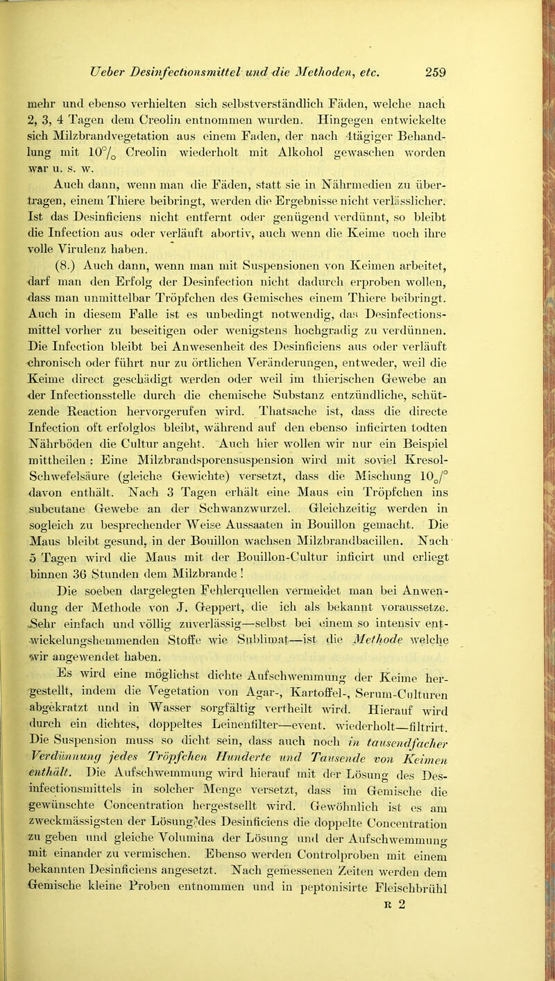 mehr und ebenso verhielten sicb selbstverstiindlicb Fiiden, welche nach 2, 3, 4 Tagen dem Creoliu entnoinmen wurdeu. Hingegeu entwickelte sicb Milzbrandvegetatiou aus eineiu Faden, der nach 4tagiger Behand- lung init 10°/q Creolin wiederliolt init Alkoliol gewaschen worden war u. s. w. Audi dann, wenn man die Fiiden, statt sie in Nahrmedien zu iiber- tragen, einem Tliiere beibringt, werden die Ergebnisse niclit verliisslicber. 1st das Desinficieus nicht entfernt odei‘ geniigend verdiinut, so bleibt die Infection aus oder verliiuft abortiv, auch wenn die Keinie nocb ibre voile Virulenz baben. (8.) Auch dann, wenn man mit Suspensionen von Keimen arbeitet, darf man den Erfolg der Desinfection nicht dadurcb erproben wollen, dass man unmittelbar Tropfcben des Gemiscbes einem Tbiere beibringt. Auch in diesem Fade ist es unbedingt notwendig, das Desinfections- mittel vorber zu beseitigen oder wenigstens bocbgradig zu verdiinnen. Die Infection bleibt bei Anwesenbeit des Desinficieus aus oder verliiuft chroniscb oder fiihrt nur zu brtlicben Veranderungen, entweder, weil die Keime direct gescbiidigt werden oder weil iin tbierischen Gewebe an <ier Infectionsstelle durch die chemiscbe Substanz entziindlicbe, scbiit- zende Reaction bervorgerufen wird. Thatsacbe ist, dass die directe Infection oft erfolglos bleibt, wahrend auf den ebenso inficirten todten Nabrboden die Cultur angebt. Auch bier wollen Avir nur ein Beispiel mittbeilen : Eine Milzbrandsporensuspension wird mit soviel Kresol- Scbwefelsiiure (gleicbe Gewicbte) A'ersetzt, dass die Miscbung 10^,/° davon entbalt. Nach 3 Tagen erbiilt eine Mans ein Tropfcben ins subcutaue Gewebe an der Schwanzwurzel. Gleicbzeitig werden in sogleicb zu besprecbender Weise Aussaaten in Bouillon gemacbt. Die Mans bleibt gesund, in der Bouillon wacbsen Milzbrandbacillen. Nach o Tagen wird die Mans mit der Bouillon-Cultur inficirt und erliegt binnen 36 Stunden dem Milzbrande ! Die soeben dargelegten Fehlerquellen vermeidet man bei Anwmn- dung der Methode von J. Geppert, die icb als bekannt yoraussetze. JSebr einfacb und vollig zuverlassig—selbst bei einem so inteusiv enf- wickelungsbemmenden Stoffe Avie Siiblimat—ist die Methode Avelche wir augeAvendet baben. Es Avird eine moglichst dicbte AufschAvemniung der Keime her- •gestellt, indem die A^egetation von Agar-, Kartoft'el-, Serum-Cidturen abgekratzt und in Wasser sorgfiiltig vertbeilt AAurd. Hierauf wird durch ein dichtes, doppeltes Leinentilter—cA'ent. Aviederbolt filtrirt. Die Suspension muss so dicbt sein, dass auch nocb in tausendfacher Verdummng jedes Trdpfchen Hunderte und Taitsende von Keimen enthdlt. Die Aufscbwemmung wird hierauf mit der Losung des Des- infectionsmittels in soldier Menge versetzt, dass ini Geniiscbe die gewiinscbte Concentration hergestsellt Avird. Gewobnlicb ist es am ZAveckmassigASteii der Losung/Mes Desinficieus die doppdte Concentration zu geben und gleicbe Volumina der Losung und der AufscbAvemmung mit einander zu A-ermischen. Ebenso Averden Controlproben mit einem bekaimten Desinficieus angesetzt. Nach geriiessenen Zeiten werden dem Gemische kleine Proben entnoinmen und in peptonisirte Fleiscbbriibl