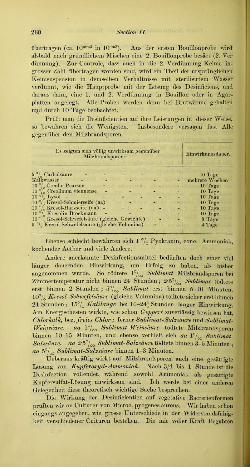 iibertragen (ca. 10“™^ in Aus der ersten Bouillonprobe -vvird alsbald nacb griindlicbem Mischen eine 2. Bouillonprobe besaet (2. Ver diinnung). Zur Controle, dass auch in die 2. Verdiinnung Keime in- grosser Zahl Iibertragen worden sind, wird ein Theil der nrspriinglichen Keimsuspeusi'on in demselben Verhaltnisse mit sterilisirtem Wasser verdiinnt, wie die Hauptprobe init der Losung des Desinficiens, und darans dann, eine 1. und 2. Verdiinnung in Bouillon oder in Agar- platten angelegt. Alle Probeu werden dann bei Brntwarme gebalten in^d durcli 10 Tage beobacbtet. Priift man die Desinficientien auf ibre Leistungen in dieser Weise, so bewahren sich die Wenigsten. Tnsbesondere versagen fast Alle gegentiher den Milzbrandsporen. Es zeigten sich vdllig unwirksam gegeniibei' Milzbrandsporen: Einwirkungsdauer. 5 °/o Carbolsaure - - . . Kalkwasser .... 10 °/o Creolin Pearson ... 10 °/o Creolinum viennense 10°/„Lysol - . - 10 Kresol-Scbmierseife (aa) 10 °/jj Kresol-Harzseife (aa) ... 10 °/^ Kresolin Brockmann 10 Kresol-Schwefelsaure (gleiche Gewichte) 5 Kresol-Schwefelsaure (gleiche Volumina) 40 Tage mehrere Woohen 10 Tage 10 Tage 10 Tage 10 Tage 10 Tage 10 Tage 8 Tage 4 Tage Ebenso scblecht bewabrten sich 1 °j^ Pyoktanin, cone. Am.moniak, kochender Aether und viele Andei’e. Andere anerkannte Desinfectionsmittel bediirften doch einer viel langer dauernden Einwirkung, um Erfolg zu haben, als bisher angeuommen wurde. So tddtete l°/oo Suhlimat Milzbrandsporen bei Zimmertemperatur nicht binnen 24 Stunden; 2'5°/oo Suhlimat todtete erst binnen 2 Stunden ; 5°/^^ Suhlimat erst binnen 5-10 Minuten. 10% Kresol-Schwefelsaure (gleiche Volumina) todtete sicher erst binnen 24 Stunden j 15% Kalilauge bei 16-24]^ Stunden langer Einwirkung. Am Energischesten wirkte, wie schon Geppert zuverlassig bewiesen hat, Chlorkalk, bez./rete^ Chlor ; iern&c Sublimat-SalzsdurexmA. Suhlimat- Weinsdure. aa 1%^ Suhlimat-Weinsdure todtete Milzbrandsporen binnen 10-15 Minuten, und ebenso verhielt sich aa 1°% Suhlimat- Salzsdure. aa 2'5%g Suhlimat-Salzsdure todtete binnen 3-5 Minuten ; aa 5%o Suhlimat-Salzsdure binnen 1-3 Minuten. Ueberaus kraftig wirkt auf Milzbrandsporen auch eine gesattigte Losung von Kupferoxyd-Ammoniah. Nach 3/4 bis 1 Stunde ist die Desinfection vollendet, wahrend sowohl Ammoniak als gesattigte Kupfersulfat-Losung unwirksam sind. Ich werde bei einer anderen Gelegenheit diese theoretisch wichtige Sache besprechen. Die Wirkung der Desinficientien auf vegetative Bacterienformen priiften wir an Culturen von Microc. pyogenes aureus. Wir haben schon eingangs angegeben, wie grosse Unterschiede in der Widerstandsfahig- keit verschiedener Cuituren bestehen. Die mit voller Kraft Begabten